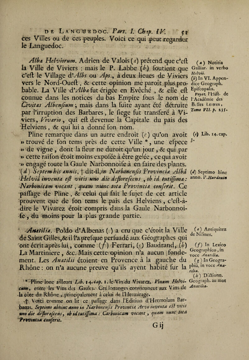 ces Villes ou de ces peuples. Voici ce qui .peut regarder le Languedoc. ' ' ■ ' r. 1 ; > r • . y 4 - , * I Alha Helviorum. Adrien de Valois [a) prétend que c’dl la Ville de Viviers : mais le P. Labbe {h) foutient que c’efl le Village d’Albs ou Aps, à deux lieues de Viviers vers le Nord-Oued:, & cette opinion me paroît plus pro¬ bable. La Ville d’Alba fut érigée en Evêché , & elle eft connue dans les notices du bas Empire fous le nom de Civitas Alhenfium\ mais dans la fuite ayant été détruite par l’irruption des Barbares, le fiege fut transféré à Vi¬ viers , Vivario, qui eft devenue la Capitale du pais des Helviens , & qui lui a donné fon nom. Pline remarque dans un autre endroit (r) qu’on avoit trouvé de fon tems près de cette Ville *, une efpece » de vigne , dont la fleur ne duroit qu’un jour , & qui par » cette raifon étoit moins expoiée à être gelée, ce qui avoit » engagé toute la Gaule Narbonnoife à en faire des plants. ( d ) Septem his annis, j dit-il,in Narbonenfls Provinciœ Albd Helvid inventa eft vitis uno die défloréfcens , ob id tutiffhna : Narbonicam vocant , quant nunc tôt a Provincia conferit. Ce palfage de Pline , & celui qui fait le fujet de cet article prouvent que de fon tems le pais des Helviens, c’eft-à- dire le Vivarez étoit compris dans la Gaule Narbonnoi- fe, du moins pour la plus grande partie. Afiatilia. Poldo d’Albenas ( ) a cru que c’étoit la Ville de Saint Gilles,& il l’a prefque perfuadé aux Géographes qui ont écrit .après lui, comme (/) Ferrari, CO Baudrand, (b) La Martiniere , &c. Mais cette opinion n’a aucun fonde¬ ment. Les Anatilii étoient en Provence à la gauche du Rhône : on n’a aucune preuve qu’ils ayent habité fur la * Pline loue ailleurs Lib. 14.cap. i. le Vin du Vivarez, Vinpim Helvi- CH*n% entre les Vins des Gaules. Ges louanges conviennent aux Vins de • la côte du Rhône , principalement à celui de l’Hermirage. q* Voici comme on lit ce paflàge dans l’Edition d’Hermolaus Bar- barus. Septmto abhinc anno in Narbonenfis Provincia Arvo inventa est vins uno die deflorefcens, ob idtutijfima : Car borne am vocant, quant nunc tôt a “P r ovine 1 a conferu. Gij (a) Notitia Galliar. in verbo Helvii. (b) In VI. Appen¬ dice Geograph. Epifcopalis. Voyez. l’Hift. de l’Académie des BJles i.ettres, Tome VU-p. (c) Lib. 14. cap. J- («/) Septimo hinc anno. P.Hnrdouin («) Antiquitez de Nifines. (/) Tn Lexico Geographico, in voce -dntutlia. (g ) In Geogra- phiâ, in voce a»a- iilia. (h ) Dlétionn. Geogiaph. au mot An ati Un.