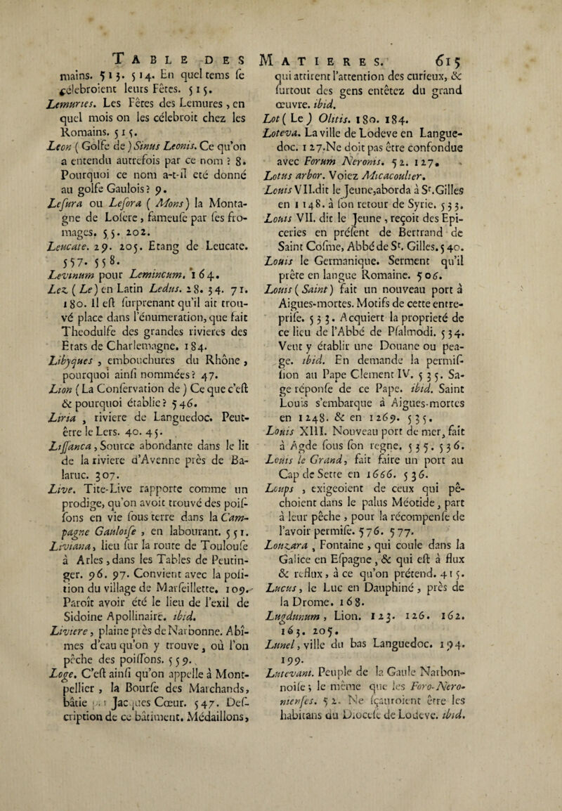 mains. 5 13* 5 14* En quel tems (è $é!ebroient leurs Fêtes. 515. Lemunes. Les Fêres des Lemures , en quel mois 011 les célebroit chez les Romains. 51^. Leon ( Golfe de ) Sinus Leonis. Ce qu’on a entendu autrefois par ce nom ? 8* Pourquoi ce nom a-t-il ecé donné au golfe Gaulois ? 9. Lefura ou Lefora ( Mons) la Monta¬ gne de Lolerc > fameufe par (es fro¬ mages. 55. 102. Leucate. 29. 205. Etang de Leucate. 557* 5 5 8* Levinum pour Lemincum. 164. Lez. ( Le) en Latin Ledits. 18. 54. 71. 180. il efl furprenant qu’il ait trou¬ vé place dans l’énumeration, que fait Theodulfe des grandes rivières des Etats de Charlemagne. 184. Libyques , embouchures du Rhône , pourquoi ainfi nommées? 47. Lion ( La Confervation de ) Ce que c’eft & pourquoi établie? 546. Liria , riviere de Languedoc. Peut- être le Lers. 40* 4 5* Ltffanca , Source abondante dans le lit de la riviere d’Avennc près de Ba- laruc. 307. Live. Tite-Live rapporte comme un prodige, qu'on avoic trouvé des poif- Tons en vie fous terre dans la Cam¬ pagne Gaitloife , en labourant. 551. Liviana, lieu fur la route de Touloufe à Arles , dans les Tables de Peutin- ger. 96. 97. Convient avec la poii- tion du village de Marfeillette. 109^ Paroît avoir été le lieu de l’exil de Sidoine Apollinaire, ibid. Liviere, plaine près de Narbonne. Abî¬ mes d’eau qu’on y trouve, où l’on pêche des poiflons. 559. Loge. C’eft ainfi qu’on appelle à Mont¬ pellier , la Bourfe des Mai chauds, bâtie pii Jacques Cœur. 547. Défi- criptionde ce bâtiment. Médaillons, Matières.’ 615 qui attirent l’attention des curieux, ëc furtout des gens entêtez du grand œuvre, ibid. Lot( Le ) Olitis. 180. 184. Loteva. La ville de Lodeve en Langue¬ doc. 1 27.Ne doit pas être confondue avec Forum Neronis. 52. 127, Lotus arbor. Voiez Aîicacoulier. Louis X Il.dit le Jeune,aborda à Sr.Gilles en 1 148.3 (on retour de Syrie. 533. Louis VII. dit le Jeune , reçoit des Epi¬ ceries en présent de Bertrand de Saint Cofme, Abbé de Sc. Gilles. 5 40. Louis le Germanique. Serment qu’il prête en langue Romaine. 506. Louis (Saint) fait un nouveau porta Aigues-mortes. Motifs de cette entre- prife. 533. Acquiert la propriété de ce lieu de l’Abbé de Plahnodi. 534. Veut y établir une Douane ou péa¬ ge. ibid. En demande la permit lion au Pape Clement IV. 3 5 5. Sa¬ ge réponfe de ce Pape. ibid. Saint Louis s’embarque à Aigues-mortes en 1 248. & en 1 269. 535. Louis XIII. Nouveau port de mer, fait à Agde fous (on régné. 535. 536. Louis le Grand, fait frire un port au Cap de Sette en 1666. 53 G. Loups , exigeoient de ceux qui pê- choient dans le palus Méotide, part à leur pêche , pour la récompenfe de l’avoir permile. 576. ç 77. Louzara , Fontaine , qui coule dans la Galice en Efpagne , & qui eft à flux & reflux, â ce qu’on prétend. 415. Lucus, ie Luc en Dauphiné, près de la Drome. 1 6 8* Lugdunum, Lion. 123. 126. 162. 163. 205. Lunel, ville du bas Languedoc. 194. 199. Lutevani. Peuple de la Gaule Narbon- noile; le même que les Foro-Nero- menfes. 52. Ne (çauroient erre les habitans du Dioccle de Lodeve. ibid.