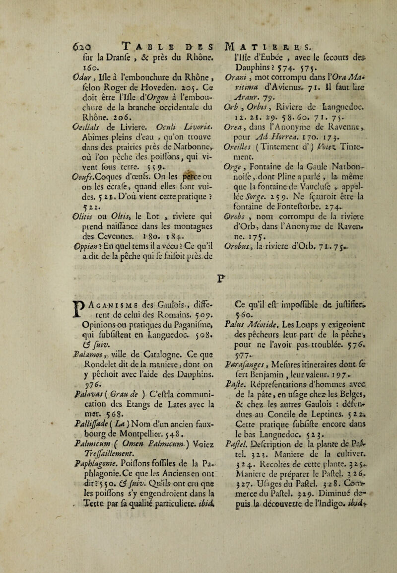 fur la Dranfe > & près du Rhône. 160. Odur, Ifle à l'embouchure du Rhône , fçlon Roger de Hoveden. 205. Ce doit être l’Ifle d’Orgon à Pembou- o chure de la branche occidentale du Rhône. 206. Q-eillals de Liviere. Octdi LivorU. Abîmes pleins d’eau , qu’on trouve dans des prairies près de Narbonne,- où l’on pêche des poilfons.3 qui vi¬ vent fous terre. 559. Oeufs.Coques d’œufs. On les pe'rce ou on les écrafc, quand elles font vui- des. 5 21. D’où vient certe pratique ? 521. Olitis ou Oltisy le Lot , riviere qui prend naifomce dans les montagnes des Cevennes. 180. 184. Oppien ? En quel tems il a vécu : Ce qu’il a.dit de là pêche qui fe faifoit.près,de l’ille d’Eubée , avec le (ecours des Dauphins? 574. 575. Orani , mot corrompu dans l’Ora Ma* ritima d’Avienus. 71. Il faut lire Araur. 79. Orb , Orbis, Riviere de Languedoc. 12. 21. 29. 58. 60. 7*. 75- Orea, dms l’Anonyme de Ravenne,. pour AA Horrea. 170. 173. Oreilles ( Tintement d’) Vme%. Tinte¬ ment. Orge, Fontaine de la Gaule Narbon- noifo, dont Pline a parlé , la même que la fontaine de Vaucîufc appel¬ le Sorge. 259. Ne fçauroit être la fontaine de Fonteftorbe. 274- Orobs , nom corrompu de la riviere d’Orb-, dans l’Anonyme de Raven» ne. 17 S • Or obus, la riviere d’Oib, 71.. 75*, F PAganisme des Gaulois., diffe¬ rent de celui des Romains. 5 09. Opinions ou. pratiques du Paganifme, qui fubftftent en Languedoc. 508. (3 fuiv. Palatnosville de Catalogne. Ce que Rondelet dit de la maniéré, dont on y pêchoit avec l’aide des Dauphins. 5'7 Palavas ( Grau de ) C’cftla communi¬ cation des Etangs de Lates avec la msr. 508. Paliïjfade ( La ) Nom d’un ancien faux- bourg de Montpellier. 54 8. Palrmcum ( Omen Palmicum) Voiez Treffaillement. Paphlagonie. Poiftons fofoies de la Pa* phiagonie.Ce que les Anciens en ont dit? 5 5o. (3 Jfdv. Qu’ils ont cru que les poiflons s’y engendroient dans la . Terre, par fa qualité particulière, ibuk Ce qu’il efo impoffible de juftincr» 5 60. Palus Aléotide» Les Loups y exigeoisnt des pêcheurs leur, part de la pêche , pour ne l’avoir pas. troublée. 576. 57 / ** Par a fange s, Mefores itinéraires dont Ce fort Benjamin , leur valeur. 197. Pafle. Réprefontations- d’hommes avec de la pâte, en ufage chez- les Belges, 6 chez les autres Gaulois : défen¬ dues au Concile de Leptines. 5 2 2. Cette pratique fubftfte encore dans le bas Languedoc. 523* Paftel. Defcription de la plante de Pal- tel. 32?. Maniéré de la cultiver. 324. Récoltés de cette plante. 325*. Maniéré de préparer le Paftel. 326. 327. Uftagesdu Paftel. 328. Com¬ merce du Paftel. 329. Diminué de¬ puis la découverte de l’Indigo. ibjdy