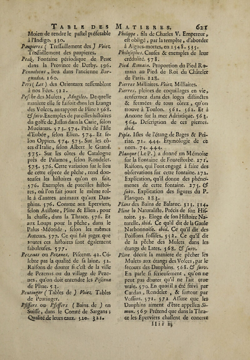 Moi en de rendue le paftel préférable à l’Indigo. 330. Paupières ( Treflaillcment des ) Foie Z Trteftàillement des paupières. Pea4. Fontaine périodique de PeaK dans la Province de Derby. 396. Pennolocus lieu, dans l’ancienne Bur- gundia. 1 6 o. Pen ( Les ) des Orientaux relïèmblent a nos Fées. 522. Pefche des Mulets , A ingi le s. De quelle maniéré elle fe faifoitdàns les Etangs des Volces, au rapport de Pline ? 5,68. Cf [hiv. Exemples de pareilles hiftoires du golfe de Jalïus dans la Carie, félon Mucianus. 5 7 3»- 574- Près de l’Ifle d’Eubée, félon Elien. 574... Et fé¬ lon Oppien. 574, 5,7 5. Sur les cô¬ tes d’Italie, félon Albert le Grand. 575.. Sur les côtes de Catalogne près de Palamos , félon Rondelet. 575. 5 76. Cette variation fur le lieu de cette efpece de pêche, rend dou- teufès les hiftoires qu’on en fait. 576. Exemples de pareilles hiftoi¬ res, où l’on frit jouer le même rol- le à d’autres animaux qu’aux Dau¬ phins. 576. Comme aux Eperviers, félon A riftote, Pline & Elien , pour la chafte,dans la Thrace. 57^. Et aux Loups pour la pêche, dans le Palus -Méotide , félon les mêmes Auteurs. 577. Ce qui fait juger, que routes ces hiftoires font également fabuleufes. 57 7. Rezenas ou Pezenes. Pifcenæ. 42. Cé¬ lébré par la qualité de fa laine. 5 2. Raifons de douter Ci c’eft de la ville de Pezenas ou du village de Pcze- nes, qu’on doit entendre les Pifcena de Pline. 5 3. Reutinger (' Tables de ) Voiez Tables de Peutinger. P fijfers ou Pfeffers ( Bains, de ) en SuifTe, dans le Comté de Sargans ; Qualité.de leurs eaux. 3.10. 321* Philippe , fils de Charles V. Empereur „ eft obligé , par la tempête, d’aborder à Aigues-mortes, en 1548. 535,. Philofophes. Caufês & exemples de leur crédulité. 578. Pied Romain, Proportion du Pied Ro¬ main au Pied de Roi du Châtelet de Paris. 228. Pierres Mâlliaires. Voiez Milliaires. Pierres, pleines de coquillages en vie, renfermez dans des loges diftinétes 8c fermées de tous cotez , qu’on trouve à Toulon. 56 t. 562. Et â Ancône fur la mer Adriatique. 563. 5 64. Defcription de ces pierres. ihid. PipL. Ifles de l’étang de Bages & Pei- riae. 71. 4-44. Etymologie de ce nom. 74. 444. Planque ( Le P. ) a donné un Mémoire fur la Fontaine de Fonreftorbe. 271* Raifons, qui l’ont engagé à faire des ©bfervations fur cette fontaine. 27a. Explication, qu’il donne des phéno¬ mènes de cette fontaine. 275. (3 jii'tv. Explication des figures du P» Planque. 283- Plans des Bains de Balaruc. 313. 314* Pline le Naruralifte. Précis de fbn Hi£ toire. 39. Eloge de fon Hiftoirc Na¬ turelle. ibid. Ce qu’il dit de la Gaule Natbonnoifê. ibid. Ce qu’il dit des Poiffons. foffiles. 552. Ce qu’il dit de la pêche des Mulets dans les étangs de Lares. 568.. 83. fmv. Pline décrit la maniéré de pêcher les Mulets aux étangs des Volces, par le fecours des Dauphins. 5 68. 83 futv. En parle Ci fériéufement , qu’on ne peut pas douter qu’il ne l’ait crue vraie. 570. En quoi il a été fuivi par Cardan , Rondelet , 8c furtout par Vofîîus. 571, 572 Affure que les Dauphins aiment d’être appeliez! *Sï- mon. 5 6 9. Prétend que dans la Thra¬ ce les Eperviers chafîent de concert » * • • FI 1 r 113