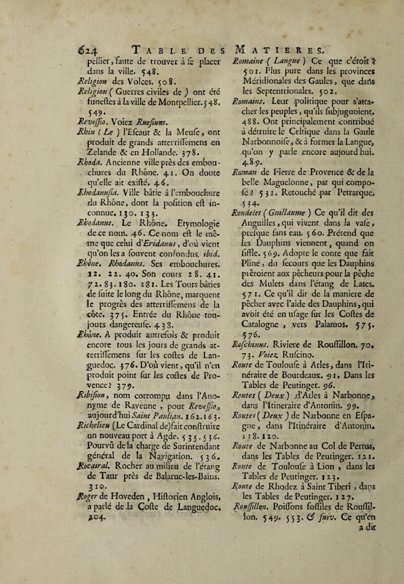 pellier, faute de trouver à Cq placer dans la ville. 548. Religion des Volces. 508. Religion ( Guerres civiles de ) ont été funeltes à la ville de Montpellier.5 48. 549* Revtjfio. Voiez Ruejium. Rhin ( Le ) l’Efcaut & la Meule, ont produit de grands atterri démens en Zelande & en Hollande. 378. Rhoda. Ancienne ville près des embou¬ chures du Rhône. 41. On doute qu'elle ait exilté. 4 6. Rhodanufia. Ville bâtie à l'embouchure jdu Rhône, dont la position eft -in¬ connue, 130. 133. Rhodanus. Le Rhône, Etymologie de.ce nom. 4 6. Ce nom eft le mê- -me que celui d’Eridanus, d'où vient qu’on les a fouvent confondus, ibid. Rhône, Rhodanus. Ses embouchures. 12. 2i. 40. Son cours 28. 41. 72. 83. 180. 181. Les Tours bâties de lîiite le long du Rhône, marquent le progrès des atterriiîèmens de la côte. 375. Entrée du Rhône tou¬ jours dangereufe. 438. Rhme. A produit autrefois & produit encore tous les jours de grands at- rerridèmens fur les codes de Lan¬ guedoc. 376. D’où vient, qu’il n’en produit point fur les coites de Pro¬ vence? 379. Ribijîon, nom corrompu dans l’Ano¬ nyme de Ravenne , pour Reveffio 9 aujourd’hui Saint Paulian. 161.163. Richelieu (Le Cardinal de)fait conftruire un nouveau port à Agde. 535.536. Pourvû de là charge de Surintendant général de la Navigation. 536. Rocairal, Rocher au milieu de l’étang de Taur près de Balaruc-les-Bains. 3 10. Roger de Hoveden , Hiftorien Anglois, a parlé de la Coite de Languedoc. *04. Romaine ( Langue ) Ce que c’étoit ? 501. Plus pure dans les provinces Méridionales des Gaules, que datls les Septentrionales. 502. Romains. Leur politique pour s’atta¬ cher les peuples, qu’ils fubjuguoient. 488. Ont principalement contribué à détruire le Celtique dans la Gaule Narbonnoile, & à former la Langue, qu’on y parle .encore aujourd hui. 489. Roman de Pierre de Provence & de I2 belle Maguelonne, par qui compo- fé > 531. Retouché par Pétrarque, 5 34* Rondelet ( Guillaume ) Ce qu’il dit des Anguilles, qui vivent dans la valè, puefque (ans eau. 560. Prétend que les Dauphins viennent, quand on hffle. 569. Adopte le conte que fait Pline , du fecours que les Dauphins piêtoient aux pêcheurs pour la pêche des Mulets dans l’étang de Lates, 571. Ce qu’il dit de la maniéré de pêcher avec l’aide des Dauphins,qui avoit été en ufage fur les Coites de Catalogne , vers Palaraos. 57 5. $76. Rofchmus. Riviere de Routlillon. 70. 73. Voiez. Rufcino. Route de Touloufe à Arles, dans l’Iti¬ néraire de Bourdeaux. 91. Dans les Tables de Peutinger. 96. Routes ( Deux) .d’Arles à Narbonne, dans l’Itinéraire d’Antonin. 99. Routes ( Deux ) de Narbonne en Efpa- gne, dans l’Itinéraire d’Antonin. r r 8. 120. Route de Narbonne au Col de Pertus, dans les Tables de Peutinger. 121. Route de Touloufe à Lion , dans les Tables de Peutinger. 123. Route de Rhodez à Saint Tiberi , dans les Tables de Peutinger. 127. Roujfillon. Poiflbns folîiles de RoulîîJ- îon. 549. 5 5 3. Cf fuiv. Ce qu’en a die