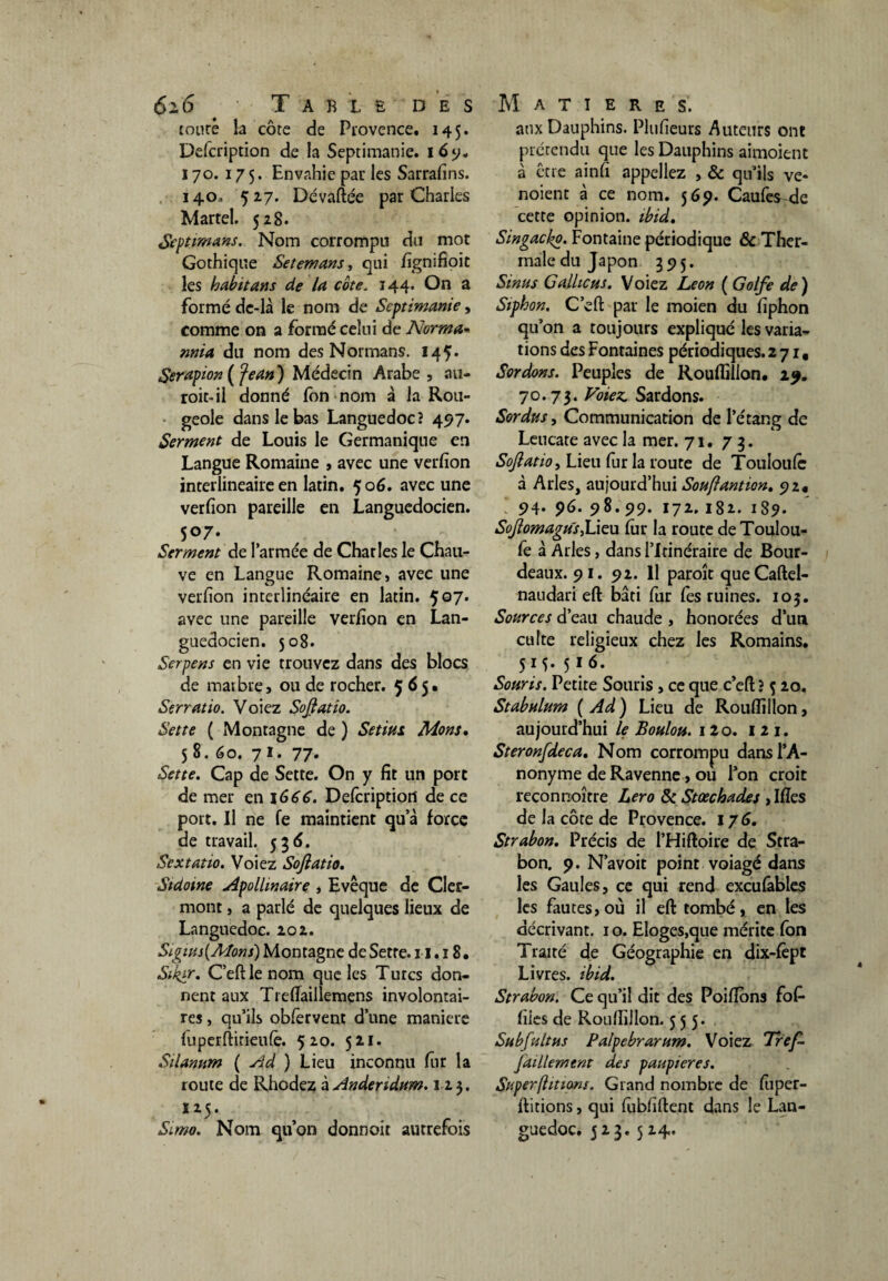 coure la côte de Provence. 145. Defcription de la Septimanie. 16 9. 170. 175. Envahie par les Sarrafins. 14.0, 527. Dévaftée par Charles Martel. 528. Septimans. Nom corrompu du mot Gothique Setemans, qui fignifioit les habit ans de la côte. 144- Cn a formé de-là le nom de Septimanie, comme on a formé celui de Norma- nma du nom des Normans. 145* Serapion ( Jean ) Médecin Arabe , au- roit-il donné fon nom à la Rou¬ geole dans le bas Languedoc? 497. Serment de Louis le Germanique en Langue Romaine , avec une verfion interlineaire en latin. 5 06. avec une verfion pareille en Languedocien. 507. Serment de l’armée de Charles le Chau¬ ve en Langue Romaine, avec une verfion interlinéaire en latin. 5G7* avec une pareille verfion en Lan¬ guedocien. 508. Serpens en vie trouvez dans des blocs de marbre, ou de rocher. 565. Serratio. Voiez Sojlatio. Set te ( Montagne de ) Setius Mont, 58. 60. 71. 77- Sette. Cap de Sette. On y fit un port de mer en 1666. Defcription de ce port. Il ne fe maintient qu a force de travail. 536. Sextatio. Voiez Sojlatio. Stdotne Apollinaire , Evêque de Cler¬ mont , a parlé de quelques lieux de Languedoc. 202. Stgius{Mons) Montagne de Sette. 11.18. Siklr> C’eftlenom que les Turcs don¬ nent aux Treflaillemens involontai¬ res , qu’ils obfervent d’une maniéré (uperftirieufè. 520. 521. Silannm ( Ad ) Lieu inconnu fur la route de Rhodez àAnderidum. 123. Simo. Nom qu’on donnait autrefois aux Dauphins. Plufieurs Auteurs ont prérendu que les Dauphins aimoient à être ainfi appeliez , & qu’ils ve- noient à ce nom. 569. Caufes-de cette opinion, ibid. Singackp. Fontaine périodique & Ther¬ male du Japon 395. Sinus Calliehs. Voiez Leon ( Golfe de) Siphon. C’eft par le moien du fiphon qu’on a toujours expliqué les varia¬ tions des Fontaines périodiques. 271, Sordons. Peuples de Rouflillon. 29. 70.73. Voiez. Sardons. Sordtts, Communication de l’étang de Leucate avec la mer. 71. 73. Sojlatio, Lieu fur la route de Touloulê à Arles, aujourd’hui Soujlantion. 92# 94. 96. 98.99. 172. 182. 189. SoJlomagiïS)Lieu fur la route de Toulou- fe à Arles, dans l’Itinéraire de Bour- deaux. 9 1. 92. Il paroît queCaftel- naudari eft bâti fur fes ruines. 103. Sources d’eau chaude , honorées d’un culte religieux chez les Romains. 5M- 5*6- Souris. Petite Souris , ce que c’efi; ? ç 20. Stabulum ( Ad ) Lieu de Rouflillon, aujourd’hui le Boulon. 12o. 1 2 1. Steronfdeca. Nom corrompu dans l’A¬ nonyme de Ravenne, où l’on croit reconnoître Lero & Stœchades , Ifîes de la côte de Provence. 176. Strabon. Précis de l’Hiftoire de Stra- bon. 9. N’avoit point voiagé dans les Gaules, ce qui rend excufables les fautes, où il eft tombé, en les décrivant. 1 o. Eloges,que mérite fon Traité de Géographie en dix-fèpt Livres, ibid. Strabon. Ce qu’il dit des Poiflons fof files de Rouflillon. 555* Subfultas Palpebrarum. Voiez Tref faillement des paupières. Super [ht ions. Grand nombre de fiiper- ftitions, qui fubfiftent dans le Lan¬ guedoc. 523. 524.