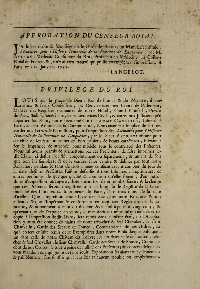AP P RO B AT 10 N DU CENSEUR ROI AL. • ■' v « c i Ï’Ai lu par ordre de Monfeigneur !e Garde des Sceaux, un Manufcrit intitulé , Mémoires pour PHifloire Naturelle de lu Province de Languedoc , par M. A st r uc, Médecin Confultant du Roi, Profeffeur en Médecine au College Roialde France, & je n’y ai rien trouvé qui puiffe en empêcher l’impreflion. A Paris ce 17. Janvier, 1737. LANCELOT. PRIVILEGE DU ROI. LOUIS par la grâce de Dieu , R.oi de France & de Navarre, à nos amez 8c féaux’ Confèillers , les Gens tenans nos Cours de Parlement» Maîtres des Requêtes ordinaires de notre Hôtel , Grand Confèil » Prévôt de Paris, Baillifs, Sénéchaux, leurs Lieutenans Civils , 8c autres nos Jufticiers qu’il appartiendra. Salut, notre bien-amé G u 1 lla v me Cavelier, Libraire à Paris, ancien Adjoint de fa Communauté, Nous aiant fait fupplier de lui ac¬ corder nos Lettres de Permiflîon, pour l’imprefîion des Mémoires pour l'HiJtoire Naturelle de la Province de Languedoc , par le Sieur Astruc: offrant pour cet effet de les faire imprimer en bon papier , 8c beaux caraéleres , fuivant la feuille imprimée ôc attachée pour modèle fous ie contre-fcel des Préfèntes. Nous lui avons permis 8c permettons par ces Préfèntes, de faire imprimer le¬ dit Livre, ci-deffus fpecifié, conjointement ou féparémenr , &c autant de fois que bon lui femblera; 8c de le vendre, faire vendre 8c débiter par tout notre Roiaume, pendant le tems de trois années confecutives, à compter du jour de la date defdites Préfèntes. Faifons défenfès à tous Libraires , Imprimeurs, 8c autres perfonnes de quelque qualité & condition qu’elles foient , d’en intro¬ duire d’impreflion étrangère , dans aucun lieu de notre obéifîànce : A la charge que ces Préfentes fèront enregiftrées tout au long fur le Regiftre de la Com¬ munauté des Libraires 8c Imprimeurs de Paris , d^ns trois mois de la date d’icelles. Que l’impreflion dudit Livre fera faire dans notre Roiaume 8c non ailleurs j 8c que l’Impétrant fe conformera en tout aux Réglemens de la Li¬ brairie, 8c notamment à celui du dixiéme Avril mil fept cent vingt-cinq -, 8c qu’avant que de l’expofèr en vente, le manufcrit ou imprimé qui aura fervi de copie à l’impreflion dudit Livre, fera remis dans le même état , où l’Aproba- tion y aura été donnée ès mains de notre très-cher 8c féal Chevalier , ie fieur Chauvelin , Garde des Sceaux de France , Commandeur de nos Ordres , Et qu’il en fèra enfuite remis deux Exemplaires dans notre Bibliothèque publique i un dans celle de notre Château du Louvre, & un dans celle de notredit très- cher 8c féal Chevalier, le fieur Chauvelin, Garde des Sceaux de France, Comman¬ deur de nos Ordres, le tout à peine de nullité des Préfèntes ; du contenu defquelies vous mandons & enjoignons défaire jouii l’Expofantou fesaianscaufè,pleincment 8c paifiblement, fins fouffrir qu’il leur foit fait aucun trouble ou empêchement.