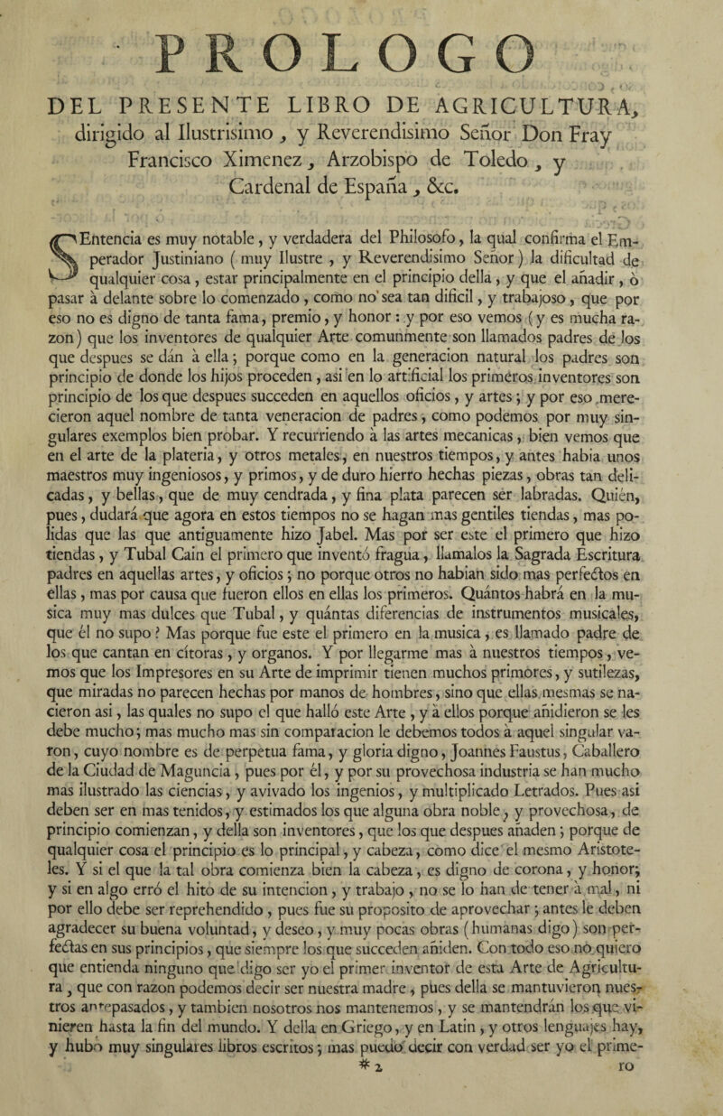 DEL PRESENTE LIBRO DE AGRICULTURA., dirigido al Ilustrisimo ^ y Reverendísimo Señor Don Fray Francisco Ximenez ^ Arzobispo de Toledo , y Cardenal de España &c. “ - v • • ' ' ' f v SEntencia es muy notable , y verdadera del Phiíosofo, la qual confirma el Em¬ perador Justiniano ( muy Ilustre , y Reverendísimo Señor) la dificultad de qualquier cosa , estar principalmente en el principio della, y que el añadir , 6 pasar á delante sobre lo comenzado , como no' sea tan difícil, y trabajoso, que por eso no es digno de tanta fama, premio, y honor: y por eso vemos (y es mucha ra¬ zón) que los inventores de qualquier Arte comunmente son llamados padres de los que después se dan á ella; porque como en la generación natural los padres son principio de donde los hijos proceden , asi en lo artificial los primeros inventores son principio de los que después succeden en aquellos oficios, y artes; y por eso mere¬ cieron aquel nombre de tanta veneración de padres, como podemos por muy sin¬ gulares exemplos bien probar. Y recurriendo a las artes mecánicas, bien vemos que en el arte de la platería, y otros metales, en nuestros tiempos, y antes había unos maestros muy ingeniosos, y primos, y de duro hierro hechas piezas, obras tan deli¬ cadas , y bellas, que de muy cendrada, y fina plata parecen ser labradas. Quién, pues, dudará que agora en estos tiempos no se hagan mas gentiles tiendas, mas po- lidas que las que antiguamente hizo Jabel. Mas por ser este el primero que hizo tiendas, y Tubal Cain el primero que inventó fragua, llámalos la Sagrada Escritura padres en aquellas artes, y oficios; no porque otros no habían sido mas perfectos en ellas, mas por causa que fueron ellos en ellas los primeros. Quántos habrá en la mu- sica muy mas dulces que Tubal, y quántas diferencias de instrumentos musicales, que él no supo ? Mas porque fue este el primero en la música, es llamado padre de los que cantan en cítoras, y órganos. Y por llegarme mas á nuestros tiempos, ve¬ mos que los Impresores en su Arte de imprimir tienen muchos primores, y sutilezas, que miradas no parecen hechas por manos de hombres, sino que ellas mesmas se na¬ cieron asi, las quales no supo el que halló este Arte , y á ellos porque añidieron se les debe mucho; mas mucho mas sin comparación le debemos todos á aquel singular va- ron, cuyo nombre es de perpetua fama, y gloria digno, JoannesFaustus, Caballero de la Ciudad de Maguncia , pues por él, y por su provechosa industria se han mucho mas ilustrado las ciencias, y avivado los ingenios, y multiplicado Letrados. Pues asi deben ser en mas tenidos, y estimados los que alguna obra noble , y provechosa, de principio comienzan, y della son inventores, que los que después añaden; porque de qualquier cosa el principio es lo principal, y cabeza, como dice el mesmo Aristóte¬ les. Y si el que la tal obra comienza bien la cabeza, es digno de corona, y honor; y si en algo erró el hito de su intención , y trabajo , no se lo han de tener á mal, ni por ello debe ser reprehendido , pues fue su proposito de aprovechar ; antes le deben agradecer su buena voluntad, y deseo, y muy pocas obras (humanas digo) son per¬ fectas en sus principios, que siempre los que succeden añiden. Con tocio eso no quiero que entienda ninguno que digo ser yo el primer inventor de esta Arte de Agricultu¬ ra } que con razón podemos decir ser nuestra madre, pues della se mantuvieron nues¬ tros antepasados, y también nosotros nos mantenemos, y se mantendrán los que vi¬ nieren hasta la fin del mundo. Y della en Griego, y en Latín , y otros lenguajes hay, y hubo muy singulares libros escritos *, mas puedo decir con verdad ser yo el prime- # z ro