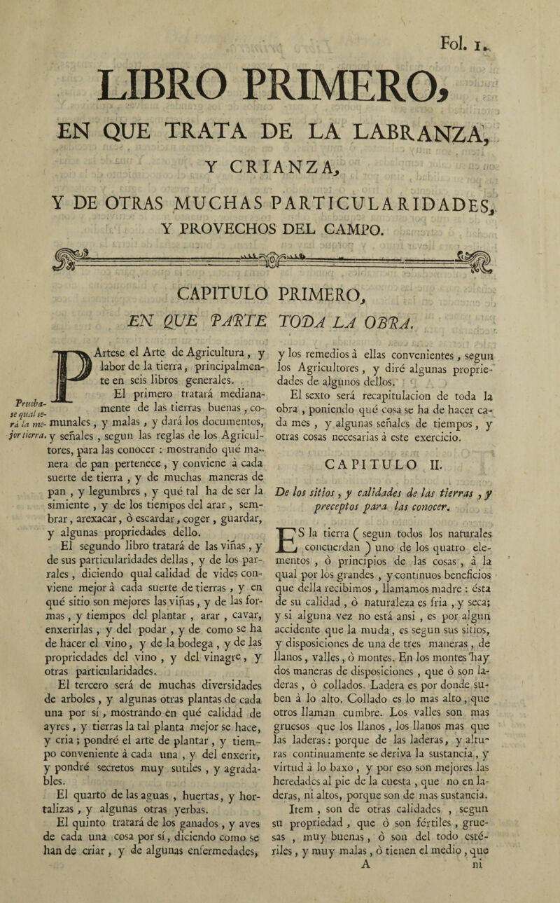 Fol. u LIBRO PRIMERO, EN QUE TRATA DE LA LABRANZA, Y CRIANZA, Y DE OTRAS MUCHAS PARTICULARIDADES, Y PROVECHOS DEL CAMPO. - f(i CAPITULO PRIMERO, EN QUE FALTE TOT>A LA OBLA. Pnteba- Artese el Arte de Agricultura , y labor de la tierra, principalmen¬ te en seis libros generales. . El primero tratará mediana- mente de las tierras buenas, co- ríla me- múñales, y malas, y dará los documentos, jortierra, y señales , según las reglas de los Agricul¬ tores, para las conocer : mostrando qué ma¬ nera de pan pertenece , y conviene á cada suerte de tierra , y de muchas maneras de pan , y legumbres , y qué tal ha de ser la simiente , y de los tiempos del arar , sem¬ brar , arexacar, ó escardar, coger , guardar, y algunas propriedades dello. El segundo libro tratará de las viñas, y de sus particularidades dellas, y de los par¬ rales , diciendo qual calidad de vides con¬ viene mejor á cada suerte de tierras, y en qué sitio son mejores las viñas , y de las for¬ mas , y tiempos del plantar , arar , cavar, enxerirlas , y del podar , y de como se ha de hacer el vino, y de la bodega , y de las propriedades del vino , y del vinagre, y otras particularidades. El tercero será de muchas diversidades de arboles, y algunas otras plantas de cada una por sí, mostrando en qué calidad de ayres, y tierras la tal planta mejor se hace, y cria ; pondré el arte de plantar , y tiem¬ po conveniente á cada una , y del enxerir, y pondré secretos muy sutiles , y agrada¬ bles. El quarto de las aguas , huertas, y hor¬ talizas , y algunas otras yerbas. El quinto tratará de los ganados, y aves de cada una cosa por sí, diciendo como se han de criar, y de algunas enfermedades, y los remedios á ellas convenientes, según los Agricultores, y diré algunas proprie¬ dades de algunos dellos. El sexto será recapitulación de toda la obra , poniendo qué cosa se ha de hacer ca¬ da mes , y algunas señales de tiempos, y otras cosas necesarias á este exercicio. CAPITULO II. De los sitios , y calidades de las tierras , y preceptos para las conocer. ES la tierra ( según todos los naturales concuerdan ) uno de los quatro ele¬ mentos , ó principios de las cosas , á la qual por los grandes , y continuos beneficios que della recibimos, llamamos madre : ésta de su calidad , ó naturaleza es fria , y seca; y si alguna vez no está ansi , es por algún accidente que la muda, es según sus sitios, y disposiciones de una de tres maneras, de llanos, valles, ó montes. En los montes'hay dos maneras de disposiciones , que ó son la¬ deras , ó collados. Ladera es por donde su¬ ben á lo alto. Collado es lo mas alto, que otros llaman cumbre. Los valles son mas gruesos que los llanos , los llanos mas que las laderas: porque de las laderas, y altu¬ ras continuamente se deriva la sustancia , y virtud á lo baxo , y por eso son mejores las heredades al pie de la cuesta , que no en la¬ deras, ni altos, porque son de mas sustancia. Item , son de otras calidades , según su propriedad , que ó son fértiles , grue¬ sas , muy buenas, ó son del todo esté¬ riles , y muy malas, ó tienen el medio , que A ni