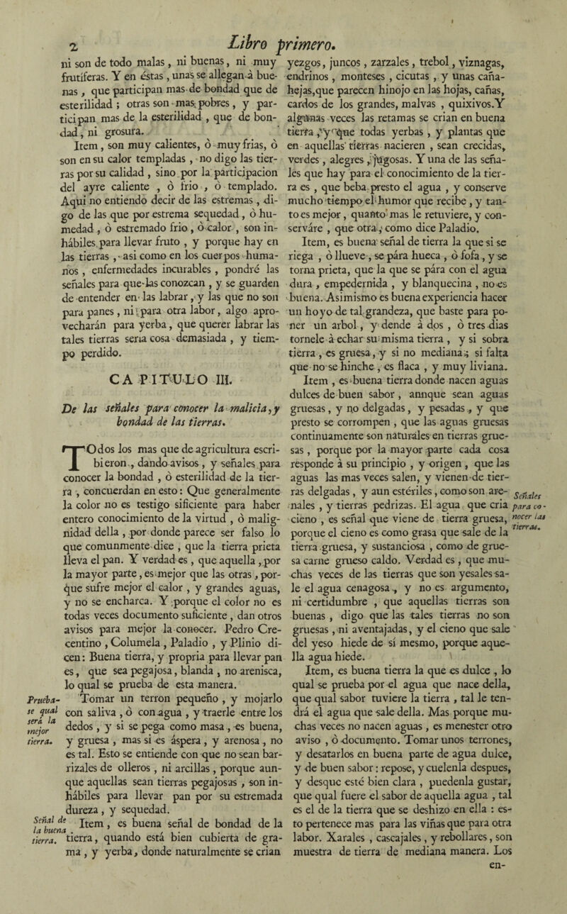 z Libro primero. ni son de todo malas, ni buenas, ni muy yezgos, juncos, zarzales, trébol, viznagas, frutíferas. Y en éstas , unas se allegan á bue- endrinos, monteses , cicutas , y unas cana¬ nas , que participan mas-de bondad que de hejas,que parecen hinojo en las hojas, cañas, esterilidad; otras son mas-pobres, y par- cardos de los grandes, malvas , quixivos.Y ticipan mas de la esterilidad , que de bon- algunas veces las retamas se crian en buena dad, ni grosura. tierra ¿yfque todas yerbas , y plantas que Item , son muy calientes, ó muy frías, ó en aquellas'tierras nacieren , sean crecidas, son en su calor templadas, no digo las tier- verdes, alegres ¿'jugosas. Y una de las seña¬ ras por su calidad , sino , por la participación les que hay para el conocimiento de la tier- del ayre caliente , ó trio , ó templado, ra es , que beba: presto el agua , y conserve Aquí no entiendo decir de las estreñías, di- mucho tiempo eh humor que recibe , y tan¬ go de las que por estrema sequedad, ó hu- toes mejor, quafito'mas le retuviere, y con- medad , ó estremado frió, ó calor , son in¬ hábiles para llevar fruto , y porque hay en las tierras ,• asi como en los cuerpos huma- enfermedades incurables, pondré las servare , que otra ;■ como dice Paladio. Item, es buena señal de tierra la que si se riega , ó llueve , se para hueca , ó fofa, y se toma prieta, que la que se para con el agua señales para querías conozcan , y se guarden dura , empedernida , y blanquecina , noes de entender en-las labrar, y las que no son buena. Asimismo es buena experiencia hacer para panes , ni 1 para otra labor, algo apro- un hoyo de tal grandeza, que baste para po- nos vecharán para yerba, que querer labrar las tales tierras sena cosa demasiada , y tiem¬ po perdido. CAPI 'FU L O -III. ner un árbol, y dende á dos , ó tres dias tórnele aechar sumisma tierra , y si sobra tierra , es gruesa , y si no mediana,; si falta que no se hinche , es flaca , y muy liviana. Item , esquena tierra donde nacen aguas dulces de buen sabor , annque sean aguas De las señales para conocer la malicia,y gruesas, y no delgadas, y pesadas, y que bondad de las tierras. presto se corrompen , que las aguas gruesas continuamente son naturales en tierras grue- TOdos los mas que de agricultura escri- sas, porque por la mayor rparte cada cosa bieron ., dando avisos , y señales para responde á su principio , y origen , que las conocer la bondad , ó esterilidad de la tier- aguas las mas veces salen, y vienen de tier¬ ra , concuerdan en esto: Que generalmente ras delgadas, y aun estériles, como son are- Se7¡aJef la color no es testigo sificiente para haber nales , y tierras pedrizas. El agua que cria paraco- entero conocimiento de la virtud , ó malig- cieno , es señal que viene de tierra gruesa, nocer lat nidad della , por donde parece ser falso lo porque el cieno es como grasa que sale de la VerrMm que comunmente dice , que la tierra prieta tierra gruesa, y sustanciosa , como de grue- lleva el pan. Y verdad es, que aquella , por sa carne grueso caldo. Verdad es , que mu¬ ía mayor parte, esunejor que las otras, por- chas veces de las tierras que son yesales sa- ¿jue sufre mejor el calor , y grandes aguas, le el agua cenagosa,, y no es argumento, y no se encharca. Y ;porque el color no es ni certidumbre , que aquellas tierras son todas veces documento suficiente , dan otros buenas , digo que las tales tierras no son avisos para mejor la conocer. Pedro Cre- gruesas, ni aventajadas, y el cieno que sale centino , Columela , Paladio , y Plinio di- del yeso hiede de sí mesmo, porque aque- cen: Buena tierra, y propria para llevar pan lia agua hiede. es, que sea pegajosa, blanda , no arenisca, Item, es buena tierra la que es dulce , k> loqualse prueba de esta manera. qual se prueba por el agua que nace della., Prueba- Tomar un terrón pequeño , y mojarlo que qual sabor tuviere la tierra , tal le ten- se qual cQn saliva , ó conagua , y traerle entre los drá el agua que sale della. Mas porque mu- dedos , y si se pega como masa, es buena, chas veces no nacen aguas , es menester otro y gruesa , mas si-es áspera , y arenosa, no aviso , ó documento. Tomar unos terrones, es tal. Esto se entiende con que no sean bar- y desatarlos en buena parte de agua dulce, rizales de olleros , ni arcillas , porque aun- y de buen sabor: repose, y cuélenla después, que aquellas sean tierras pegajosas , son in- y desque esté bien clara , puedenla gustar, hábiles para llevar pan por su estremada que qual fuere el sabor de aquella agua , tal dureza , y sequedad. es el de la tierra que se deshizo en ella : es- $ a‘buena ^tem > es buena señal de bondad déla to pertenece mas para las viñas que para otra tierra, tierra, quando está bien cubierta de gra- labor. Xarales , cascajales , y rebollares, son ma , y yerba, donde naturalmente se crian muestra de tierra de mediana manera. Los en- sera la mejor tierra