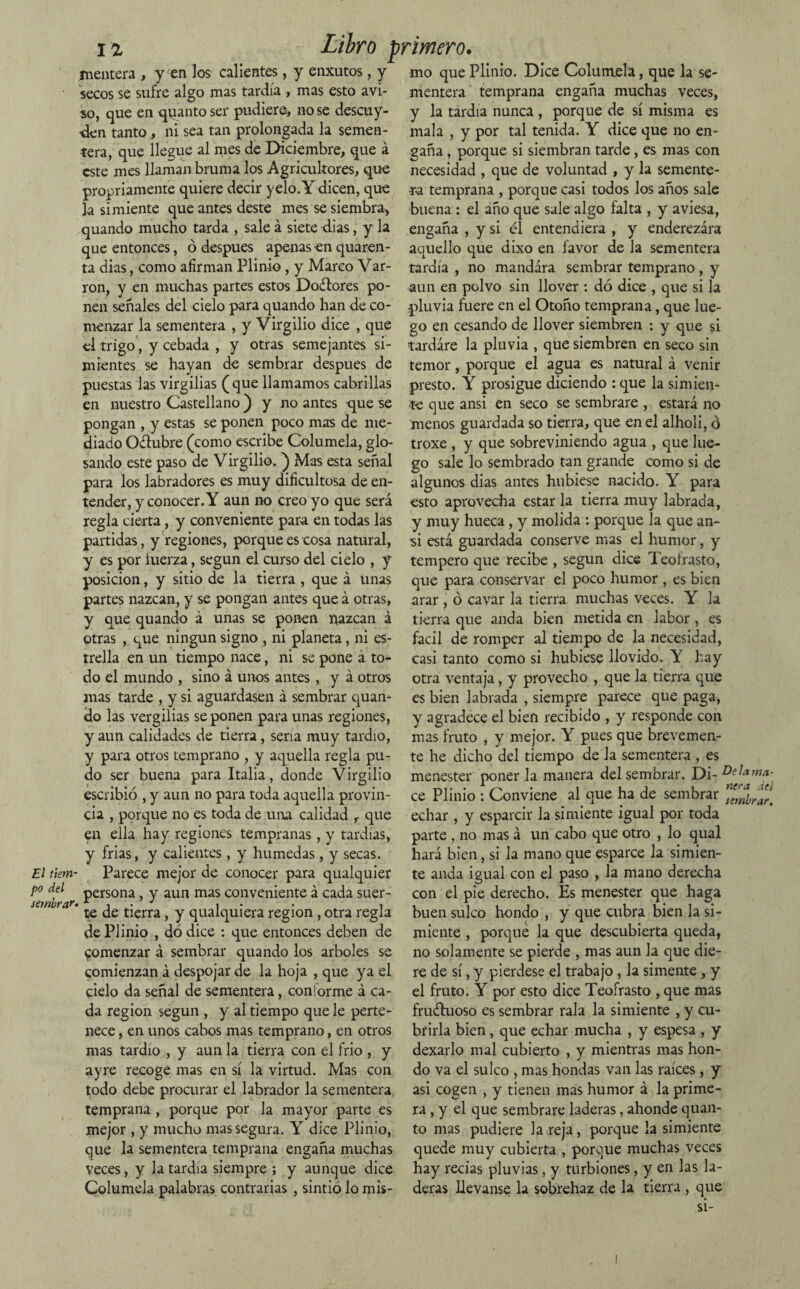 El tiem¬ po del sembrar» 12 Libro primero. mentera , y en los callentes, y enxutos, y mo que Plínio. Dice Columela, que la se- secos se sufre algo mas tardía , mas esto avi- mentera temprana engaña muchas veces, so, que en quantoser pudiere, no se descuy- 'den tanto, ni sea tan prolongada la semen¬ tera, que llegue al mes de Diciembre, que á este mes llaman bruma los Agricultores, que propiamente quiere decir yelo. Y dicen, que la simiente que antes deste mes se siembra, quando mucho tarda , sale á siete dias, y la que entonces, ó después apenas en quaren- ta dias, como afirman Plinio , y Marco Var- ron, y en muchas partes estos Dodtores po¬ nen señales del cielo para quando han de co¬ menzar la sementera , y Virgilio dice , que el trigo, y cebada , y otras semejantes si¬ mientes se hayan de sembrar después de puestas las virgilias (que llamamos cabrillas en nuestro Castellano ) y no antes que se pongan , y estas se ponen poco mas de me¬ diado Oélubre (como escribe Columela, glo¬ sando este paso de Virgilio. ) Mas esta señal para los labradores es muy dificultosa de en¬ tender, y conocer. Y aun no creo yo que será regla cierta, y conveniente para en todas las partidas, y regiones, porque es cosa natural, y es por tuerza, según el curso del cielo , y posición, y sitio de la tierra , que á unas partes nazcan, y se pongan antes que á otras, y que quando á unas se ponen nazcan á otras , que ningún signo , ni planeta, ni es¬ trella en un tiempo nace, ni se pone á to¬ do el mundo , sino á unos antes, y á otros mas tarde , y si aguardasen á sembrar quan¬ do las vergilias se ponen para unas regiones, y aun calidades de tierra, seria muy tardío, y para otros temprano , y aquella regla pu¬ do ser buena para Italia, donde Virgilio escribió , y aun no para toda aquella provin¬ cia , porque no es toda de una calidad r que en ella hay regiones tempranas, y tardías, y frias, y calientes, y húmedas, y secas. Parece mejor de conocer para qualquier persona, y aun mas conveniente á cada suer¬ te de tierra, y qualquiera región , otra regla de Plinio , dódice : que entonces deben de comenzar á sembrar quando los arboles se comienzan á despojar de la hoja , que ya el cielo da señal de sementera, con¡orme á ca¬ da región según , y al tiempo que le perte¬ nece , en unos cabos mas temprano, en otros mas tardío , y aun la tierra con el frió , y ayre recoge mas en sí la virtud. Mas con todo debe procurar el labrador la sementera temprana , porque por la mayor parte es mejor , y mucho mas segura. Y dice Plinio, que la sementera temprana engaña muchas veces, y la tardía siempre ; y aunque dice Columela palabras contrarias , sintió lo mis- y la tardía nunca , porque de sí misma es mala , y por tal tenida. Y dice que no en¬ gaña , porque si siembran tarde, es mas con necesidad , que de voluntad , y la semente¬ ra temprana , porque casi todos los años sale buena : el año que sale algo falta , y aviesa, engaña , y si él entendiera , y enderezara aquello que dixo en favor de la sementera tardía , no mandára sembrar temprano, y aun en polvo sin llover : dó dice , que si la pluvia fuere en el Otoño temprana, que lue¬ go en cesando de llover siembren : y que si tardare la pluvia , que siembren en seco sin temor, porque el agua es natural á venir presto. Y prosigue diciendo : que la simien¬ te que ansi en seco se sembrare , estará no menos guardada so tierra, que en el alholi, ó troxe , y que sobreviniendo agua , que lue¬ go sale lo sembrado tan grande como si de algunos dias antes hubiese nacido. Y para esto aprovecha estar la tierra muy labrada, y muy hueca, y molida : porque la que an¬ si está guardada conserve mas el humor, y tempero que recibe , según dice Teoírasto, que para conservar el poco humor , es bien arar , ó cavar la tierra muchas veces. Y la tierra que anda bien metida en labor , es fácil de romper al tiempo de la necesidad, casi tanto como si hubiese llovido. Y hay otra ventaja, y provecho , que la tierra que es bien labrada , siempre parece que paga, y agradece el bien recibido , y responde con mas fruto , y mejor. Y pues que brevemen¬ te he dicho del tiempo de la sementera , es menester poner la manera del sembrar. Di- DeIama¬ ce Plinio : Conviene al que ha de sembrar ^nbrar. echar , y esparcir la simiente igual por toda parte , no mas á un cabo que otro , lo qual hará bien, si la mano que esparce la simien¬ te anda igual con el paso , la mano derecha con el pie derecho. Es menester que haga buen sulco hondo , y que cubra bien la si¬ miente , porque la que descubierta queda, no solamente se pierde , mas aun la que die¬ re de sí, y pierdese el trabajo , la símente, y el fruto. Y por esto dice Teofrasto , que mas fructuoso es sembrar rala la simiente , y cu¬ brirla bien, que echar mucha , y espesa , y dexarlo mal cubierto , y mientras mas hon¬ do va el sulco , mas hondas van las raíces , y asi cogen , y tienen mas humor á la prime¬ ra, y el que sembrare laderas, ahonde quan- to mas pudiere la reja, porque la simiente quede muy cubierta , porque muchas veces hay recias pluvias, y turbiones, y en las la¬ deras llevanse la sobrehaz de la tierra , que si-