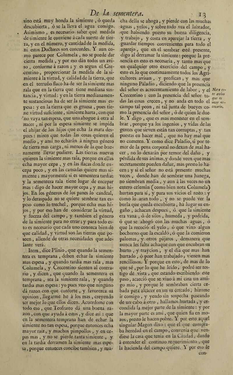 sino está muy honda la simiente , ó queda descubierta , ó se la lleva el agua consigo. Asimismo, es necesario saber qué medida de simiente le conviene ácada suerte de tier¬ ra, y en el numero, y cantidad de la medida, ni estos Doétores son concordes. Y aun co¬ mo parece por Columela , no se puede dar cierta medida , y por eso dan todos un avi¬ so , conforme á razón ; y es según el Cre* centino, proporcionar la medida de la si¬ miente á la virtud, y calidad de la tierra, que en el terruño flaco ha de ser la simiente mas rala que en la tierra que tiene mediana sus¬ tancia , y virtud: y en la tierra medianamen¬ te sustanciosas ha de ser la simiente mas es¬ pesa : y en la tierra que es gruesa , pues tie¬ ne virtud suficiente, simiente harta, con que •*no vaya tan espesa, que una ahogue á otra al nacer , ni por la espesa simiente se impida el ahijar de los hijos que echa la mata des¬ pués : miren que todas las cosas quieren el medio , y ansi no echarán á ningún género de tierra mas carga, ni menos de la que bue-: namente llevar pudiere. Las tierras nuevas quieren la simiente mas rala, porque en ellas echa mayor cepa , y en las flacas donde en¬ cepa poco , y en las cansadas quiere mas si¬ miente ; mayormente si es sementera tardía: y la sementera rala tiene lugar de encepar mas: digo de hacer mayor cepa , y mas hi¬ jos. En los géneros de los panes lo candeal, y lo deraspado no se quiere sembrar tan es¬ peso como lo trechel, porque echa mas hi-* jos , y por eso han de considerar la virtud, y fuerza del campo , y también el género de la simiente para no errar; y para todo es¬ to es necesario que cada uno conozca bien de que calidad, y virtud son las tierras que po¬ seen , allende de otras necesidades que ade-i lante verá. Item, dice Plinio, que quando la semen¬ tera es temprana , deben echar la simiente mas espesa , y quando tardía mas rala , mas Columela , y Crecentino sienten al contra¬ rio , y dicen , que quando la sementera es temprana , sea la simiente rala , y quando tardía mas espesa: yo pues veo que ninguno dá razón con que conforte , y favorezca su opinión , llegarme he á los mas , creyendo ser mejor lo que ellos dicen. Acuerdóme con todo eso , que Teofrasto dá una buena ra¬ zón , con que ayuda á estos, y dice asi : que en la sementera temprana han de echar la simiente no tan espesa, porque entonces echa mayor raíz, y muchos pimpollos , y en ce¬ pas mas , y no se pierde tanta simiente , y en la tardía derramen la simiente mas espe¬ sa , porque entonces concibe también, y mu- *3 cha della se ahoga, y pierde con las muchas aguas , yelos, y sobre todo vea el labrador, que habiendo puesto su buena diligencia, y trabajo , y costa en aparejar la tierra , y guardar tiempos convenientes para todo el aparejo , que en el sembrar esté presente, digo al derramar la simiente: porque la pre¬ sencia en esto es necesaria , y tanto mas que en qualquier otro exercicio del campo , y esto es lo que continuamente todos los Agri¬ cultores avisan , y predican , y mas que ninguno Páladio , diciendo que la presencia del señor es acrecentamiento de labor , y el Not* ?f- Crecentino ; con la presencia del señor to- ter av!so das las cosas crecen, y no anda en todo el mu/n;- campo tal peón , ni tal junta de bueyes co- cetario, mo la presencia del señor , ó de quien le due¬ le. Y digo , que es mas menester en el sem¬ brar , porque ya los ingenios , y vidas de las gentes que sirven están tan corruptas, y tan puestas en hacer mal , que no hay mal que no cometen. Y como dice Paladio, si por te¬ mor de la pena corporal no dexan de mal ha¬ cer , no lo dexarán por temor del daño , y pérdida desús ánimas,y donde veen que mas secretamente pueden dañar, mas presto lo ha¬ cen ; y si el señor no está presente muchas veces , donde han de sembrar una hanega, no siembran media , y aun á las veces no un entero celemín ( como bien nota Columela) hurtan para sí, y para sus vicios el resto : y como lo aran todo , y no se puede ver la burla que queda encubierta , ha lugar su en¬ gaño , achacan después , ó que la simiente era vana , ó de silos , húmeda , y podrida, ó que se ahogó con las muchas aguas, ó que la recoció el yelo , ó que vino algún bochorno que la escaldó , ó que la comieron palomas, y otros pájaros , demanera que nunca les falta achaque con que encubran su hurto , y traycion , y el dia que mas han hurtado , ó peor han trabajado, vienen mas rencillosos. Y porque en esto, de mas de lo que sé , por lo que he leído, podré ser tes¬ tigo de vista , que estando escribiendo este paso , acaeció que se vino á mi casa un ami¬ go mió , y porque le sembraban cierta ce¬ bada para alcacer en un su cercado , hizome ir consigo , y yendo sin sospecha paseando de un cabo á otro , hallamos hurtada , y es¬ condida la mejor parte de la simiente: y por la mayor parte es ansi, que quien fia en mo¬ zos j presto le hacen pobre. Y por esto aquel singular Magon dixo : que el que compra¬ ba heredad en el campo , convenia que ven¬ diese la casa que.tenia en la Ciudad, dando á entender el continuo requerimiento , que la hacienda del campo quiere. Y por eso le con-