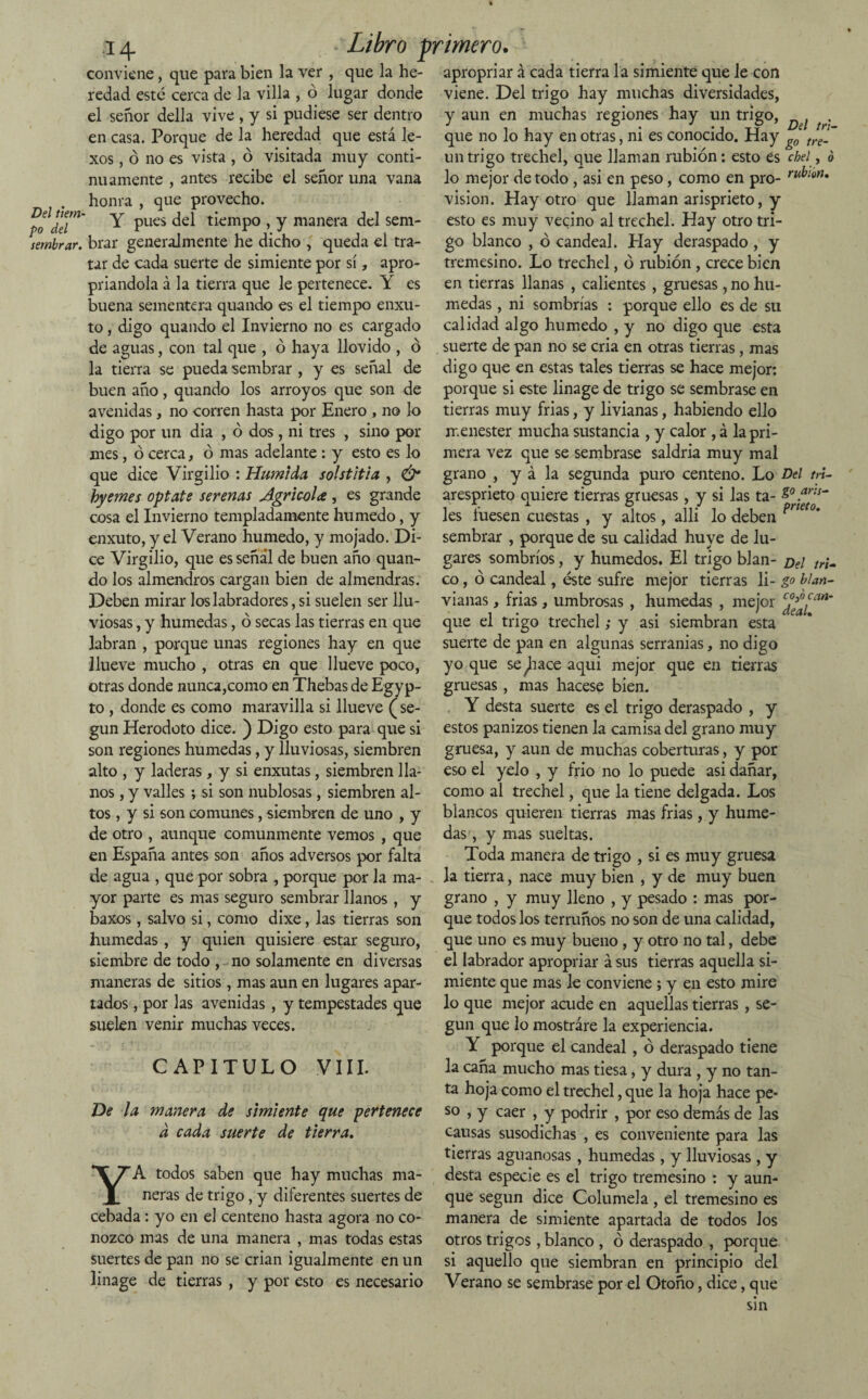 po del sembrar. a 4 - Libro primero. conviene, que para bien la ver , que la he- apropriar á cada tierra la simiente que le con redad esté cerca de la villa , ó lugar donde viene. Del trigo hay muchas diversidades, el señor della vive , y si pudiese ser dentro en casa. Porque de la heredad que está le- — v-A visitada muy — xos, o no es vista , o conti¬ nuamente , antes recibe el señor una vana honra , que provecho. Y pues del tiempo , y manera del sem¬ brar generalmente he dicho , queda el tra¬ tar de cada suerte de simiente por sí, apro- priandola á la tierra que le pertenece. Y es buena sementera quando es el tiempo enxu- to, digo quando el Invierno no es cargado de aguas, con tal que , ó haya llovido , ó y aun en muchas regiones hay un trigo, que no lo hay en otras, ni es conocido. Hay g0 tre_ un trigo trechel, que llaman rabión: esto es cbel, ó lo mejor de todo , asi en peso, como en pro- ru^ion* visión. Hay otro que llaman arisprieto, y esto es muy vecino al trechel. Hay otro tri¬ go blanco , ó candeal. Hay deraspado , y tremesino. Lo trechel, ó rabión, crece bien en tierras llanas , calientes , gruesas , no hú¬ medas , ni sombrías : porque ello es de su calidad algo húmedo , y no digo que esta suerte de pan no se cria en otras tierras, mas la tierra se pueda sembrar , y es señal de digo que en estas tales tierras se hace mejor: buen año , quando los arroyos que son de porque si este linage de trigo se sembrase en avenidas, no corren hasta por Enero , no lo tierras muy frias, y livianas, habiendo ello digo por un dia , ó dos, ni tres , sino por menester mucha sustancia , y calor , á la pri¬ mes , ó cerca, ó mas adelante : y esto es lo mera vez que se sembrase saldria muy mal que dice Virgilio : Húmida solstitia , & grano , y á la segunda puro centeno. Lo Del m- hyemes óptate serenas Agrie-ola , es grande aresprieto quiere tierras gruesas, y si las ta- Z° .ar:s~ cosa el Invierno templadamente húmedo, y les fuesen cuestas , y altos, alli lo deben prKt0* enxuto, y el Verano húmedo, y mojado. Di- sembrar , porque de su calidad huye de lu¬ ce Virgilio, que es señal de buen año quan- gares sombríos, y húmedos. El trigo blan- d€¡ ir¡„ do los almendros cargan bien de almendras, co, ó candeal, éste sufre mejor tierras li- go blan- Deben mirar los labradores, si suelen ser llu- vianas, frias, umbrosas , húmedas , mejor c¿^[an‘ viosas, y húmedas, ó secas las tierras en que que el trigo trechel; y asi siembran esta labran , porque unas regiones hay en que suerte de pan en algunas serranías, no digo llueve mucho , otras en que llueve poco, yo que se^hace aqui mejor que en tierras otras donde nunca,como en Thebas de Egyp- gruesas, mas hacese bien, to , donde es como maravilla si llueve (se- Y desta suerte es el trigo deraspado , y gun Herodoto dice. ) Digo esto para que si estos panizos tienen la camisa del grano muy son regiones húmedas, y lluviosas, siembren gruesa, y aun de muchas coberturas, y por alto , y laderas, y si enxutas, siembren lia- eso el yelo , y frió no lo puede asi dañar, nos, y valles ; si son nublosas, siembren al- como al trechel, que la tiene delgada. Los tos, y si son comunes, siembren de uno , y blancos quieren tierras mas frias, y hume- de otro , aunque comunmente vemos , que das, y mas sueltas, en España antes son años adversos por falta Toda manera de trigo , si es muy gruesa de agua , que por sobra , porque por la ma- la tierra, nace muy bien , y de muy buen yor parte es mas seguro sembrar llanos , y grano , y muy lleno , y pesado : mas por¬ que todos los terruños no son de una calidad, que uno es muy bueno , y otro no tal, debe el labrador apropriar á sus tierras aquella si¬ miente que mas le conviene; y en esto mire baxos , salvo si, como dixe, las tierras son húmedas , y quien quisiere estar seguro, siembre de todo , no solamente en diversas maneras de sitios, mas aun en lugares apar¬ tados , por las avenidas , y tempestades que lo que mejor acude en aquellas tierras , se- suelen venir muchas veces. gun que lo mostrare la experiencia. De la CAPITULO VIII. manera de simiente que pertenece d cada suerte de tierra. YA todos saben que hay muchas ma¬ neras de trigo , y diferentes suertes de cebada : yo en el centeno hasta agora no co¬ nozco mas de una manera , mas todas estas Y porque el candeal, ó deraspado tiene la caña mucho mas tiesa, y dura , y no tan¬ ta hoja como el trechel, que la hoja hace pe¬ so , y caer , y podrir , por eso demás de las causas susodichas , es conveniente para las tierras aguanosas , húmedas, y lluviosas, y desta especie es el trigo tremesino : y aun¬ que según dice Columela , el tremesino es manera de simiente apartada de todos los otros trigos , blanco , ó deraspado , porque suertes de pan no se crian igualmente en un si aquello que siembran en principio del linage de tierras , y por esto es necesario Verano se sembrase por el Otoño, dice, que sin