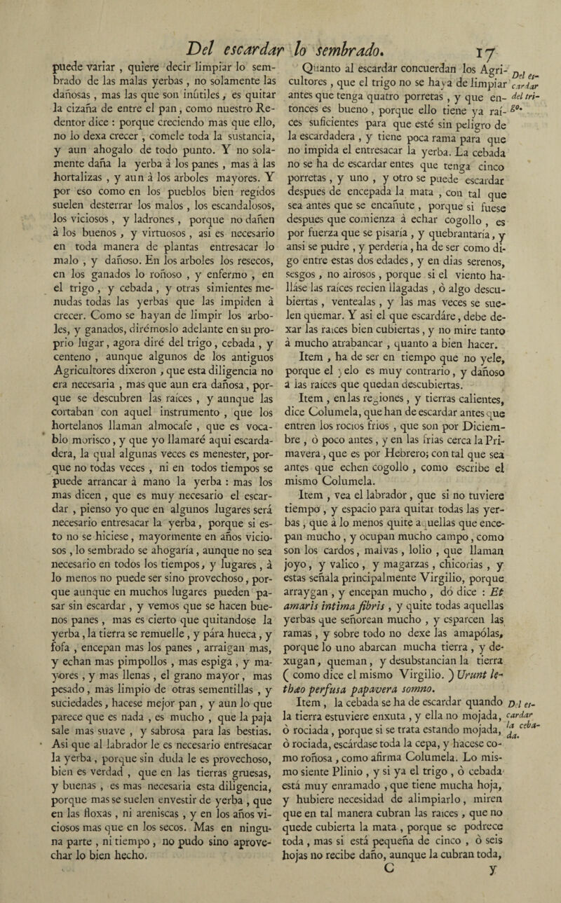 Del escardar lo sembrado. ij puede variar , quiere decir limpiar lo sem- Quanto al escardar concuerdan los Agri- Dl brado de las malas yerbas, no solamente las cultores, que el trigo no se haya de limpiar cardar dañosas, mas las que son inútiles, es quitar antes que tenga quatro porretas , y que en- del ri¬ la. cizaña de entre el pan, como nuestro Re- tonces es bueno , porque ello tiene ya raí- dentor dice : porque creciendo mas que ello, ces suficientes para que esté sin peligro de no lo dexa crecer , cómele toda la sustancia, la escardadera , y tiene poca rama para que y aun ahógalo de todo punto. Y no sola- no impida el entresacar la yerba. La cebada mente daña la yerba á los panes , mas á las no se ha de escardar entes que tenga cinco hortalizas , y aun á los arboles mayores. Y porretas, y uno , y otro se puede escardar por eso como en los pueblos bien regidos después de encepada la mata , con tal que suelen desterrar los malos, los escandalosos, sea antes que se encanute , porque si fuese los viciosos, y ladrones, porque no dañen después que comienza á echar cogollo , es á los buenos , y virtuosos, asi es necesario por fuerza que se pisaría , y quebrantaría, y en toda manera de plantas entresacar lo ansi se pudre , y perdería, ha de ser como di¬ malo , y dañoso. En los arboles los resecos, go entre estas dos edades, y en dias serenos, en los ganados lo roñoso , y enfermo , en sesgos, no airosos, porque si el viento ha- el trigo , y cebada , y otras simientes me- liase las raíces recien llagadas , ó algo descu- nudas todas las yerbas que las impiden á biertas , ventéalas, y las mas veces se sue- crecer. Como se hayan de limpir los arbo- len quemar. Y asi el que escardare, debe de¬ les, y ganados, dirémoslo adelante en su pro- xar las raíces bien cubiertas , y no mire tanto prio lugar, agora diré del trigo, cebada , y á mucho atrabancar , quanto a bien hacer, centeno , aunque algunos de los antiguos Item , ha de ser en tiempo que no yele, Agricultores dixeron , que esta diligencia no porque el ) elo es muy contrario, y dañoso era necesaria , mas que aun era dañosa, por- á ias raíces que quedan descubiertas, que se descubren las raíces , y aunque las Item , en las rejones , y tierras calientes, cortaban con aquel instrumento, que los dice Columela, que han de escardar antes que hortelanos llaman almocafe , que es voca- entren ios rocíos fríos , que son por Diciem- blo morisco, y que yo llamaré aqui escarda- bre , ó poco antes, y en las irías cerca la Pri- dera, la qual algunas veces es menester, por- mavera, que es por Hebrero; con tal que sea que no todas veces , ni en todos tiempos se antes que echen cogollo , como escribe el puede arrancar á mano la yerba : mas los mismo Columela. mas dicen , que es muy necesario el escar- Item , vea el labrador, que si no tuviere dar , pienso yo que en algunos lugares será tiempo , y espacio para quitar todas las yer- necesario entresacar la yerba , porque si es- bas, que á lo menos quite a uellas que ence- to no se hiciese, mayormente en años vicio- pan mucho, y ocupan mucho campo, como sos, lo sembrado se ahogaría, aunque no sea son los cardos, malvas, lolio , que llaman necesario en todos los tiempos, y lugares, á joyo, y valico , y magarzas, chicorias , y lo menos no puede ser sino provechoso, por- estas señala principalmente Virgilio, porque que aunque en muchos lugares pueden pa- arraygan , y encepan mucho , dó dice : Et sar sin escardar , y vemos que se hacen bue- amaris intima fibris , y quite todas aquellas nos panes, mas es cierto que quitándose la yerbas que señorean mucho , y esparcen las yerba, la tierra se remuelle, y para hueca, y ramas, y sobre todo no dexe las amapolas, fofa , encepan mas los panes , arraigan mas, porque lo uno abarcan mucha tierra , y de- y echan mas pimpollos , mas espiga , y ma- xugan, queman, y desubstancian la tierra yores, y mas llenas, el grano mayor, mas ( como dice el mismo Virgilio. ) Urunt le-* pesado, mas limpio de otras sementillas , y thao perfusa papavera somno. suciedades, hacese mejor pan , y aun lo que Item , la cebada se ha de escardar quando o l es- parece que es nada , es mucho , que la paja la tierra estuviere enxuta , y ella no mojada, cardar sale mas suave , y sabrosa para las bestias, b rociada, porque si se trata estando mojada, £ ce a~ Asi que al labrador le es necesario entresacar ó rociada, escárdase toda la cepa, y hacese co¬ la yerba, porque sin duda le es provechoso, mo roñosa , como afirma Columela. Lo mis- bien es verdad , que en las tierras gruesas, mo siente Plinio , y si ya el trigo , ó cebada^ y buenas , es mas necesaria esta diligencia, está muy enramado , que tiene mucha hoja, porque mas se suelen envestir de yerba , que y hubiere necesidad de alimpiarlo , miren en las floxas, ni areniscas , y en los años vi- que en tal manera cubran las raíces , que no ciosos mas que en los secos. Mas en ningu- quede cubierta la mata , porque se podrece na parte , ni tiempo , no pudo sino aprove- toda , mas si está pequeña de cinco , ó seis char lo bien hecho. hojas no recibe daño, aunque la cubran toda, C y