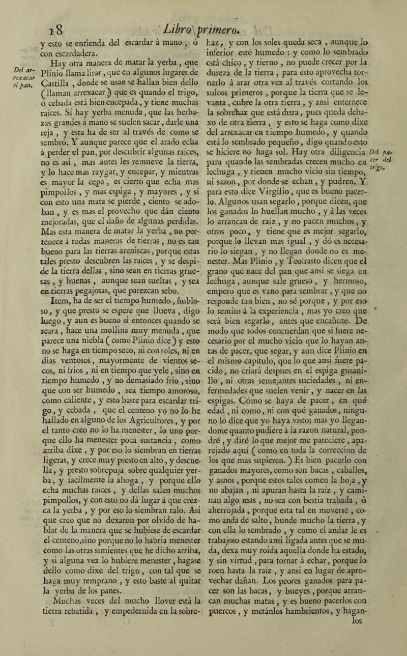 rexacar el pan. 18 y esto se entienda del escardar a mano , ó con escardadera. Hay otra manera de matar la yerba , que Plinio llama lirar, que en algunos lugares de Castilla , donde se usan se -bailan bien dello (llaman arrexacarJ) que es quando el trigo, ó cebada está bien encepada, y tiene muchas raíces. Si hay yerba menuda, que las herba- zas grandes á mano se suelen sacar, darle una reja , y esta ha de ser al través de como se sembró. Y aunque parece que el arado echa á perder el pan, por descubrir algunas raíces, no es asi , mas antes les remueve la tierra, y lo hace mas raygar, y encepar, y mientras es mayor la cepa , es cierto que echa mas pimpollos , y mas espiga , y mayores , y si con esto una mata se pierde , ciento se ado¬ ban , y es mas el provecho que dán ciento mejoradas, que el daño de algunas perdidas. Mas esta manera de matar la yerba , no per¬ tenece á todas maneras de tierras, no es tan bueno para las tierras areniscas, porque estas tales presto descubren las raíces, y se despi¬ de la tierra dellas , sino sean en tierras grue¬ sas , y buenas , aunque sean sueltas , y sea em tierras pegajosas, que parezcan sebo. Item, ha de ser el tiempo húmedo, nublo¬ so , y que presto se espere que llueva , digo luego, y aun es bueno si entonces quando se reara , hace una mollina muy menuda , que parece una niebla ( como Plinio dice ) y esto no se haga en tiempo seco, ni consoles, ni en dias ventosos, mayormente de vientos se¬ cos, ni frios, ni en tiempo que yele, sino en tiempo húmedo , y no demasiado frió , sino que con ser húmedo , sea tiempo amoroso, como caliente, y esto baste para escardar tri¬ go , y cebada , que el centeno yo no lo he hallado en alguno de los Agricultores, y por el tanto creo no lo ha menester, lo uno por¬ que ello ha menester poca sustancia , como arriba dixe , y por eso lo siembran en tierras ligeras, y crece muy presto en alto, y descue¬ lla , y presto sobrepuja sobre qualquier yer¬ ba , y íacilmente la ahoga , y porque ello echa muchas raíces, y dellas salen muchos pimpollos, y con esto no dá lugar á que crez¬ ca la yerba , y por eso lo siembran ralo. Asi que creo que no dexaron por olvido de ha¬ blar de la manera que se hubiese de escardar el centeno,sino porque no lo habria menester como las otras simientes que he dicho arriba, y si alguna vez lo hubiere menester , hagase dello como dixe del trigo , con tal que se haga muy temprano , y esto baste al quitar ]a yerba de los panes. Muchas veces del mucho llover está la tierra rebatida , y empedernida en la sobre- y con los soles queda seca , aunque lo inferior esté húmedo : y como lo sembrado está chico , y tierno , no puede crecer por la dureza de la tierra , para esto aprovecha tor¬ narlo á arar otra vez al través cortando los sulcos primeros , porque la tierra que se le¬ vanta , cubre la otra tierra , y ansi enternece la sobrehaz que está dura, pues queda deba- xo de otra tierra , y esto se haga como dixe del arrexacar en tiempo húmedo, y quando está lo sembrado pequeño , digo quando esto se hiciere no haga sol. Hay otra diligencia Del pa- para quando las sembradas crecen mucho en cer. ^ lechuga , y tienen mucho vicio sin tiempo, tr^°‘ ni sazón, por donde se echan , y pudren. Y para esto dice Virgilio, que es bueno pacer¬ lo. Algunos usan segarlo, porque dicen, que los ganados lo huellan mucho , y á las veces lo arrancan de raíz , y no pacen muchos, y otros poco, y tiene que es mejor segarlo, porque 1© llevan mas igual , y dó es necesa¬ rio lo siegan , y no llegan donde no es me¬ nester. Mas Plinio , y Teoírasto dicen que el grano que nace del pan que ansi se siega en lechuga , aunque sale grueso , y hermoso, empero que es vano para sembrar , y que no responde tan bien , -no sé porque , y por eso lo remito á la experiencia , mas yo creo que será bien segarlo, antes que encanute. De modo que todos concuerdan que si iuere ne¬ cesario por el mucho vicio que lo hayan an¬ tas de pacer, que segar, y aun dice Plinio en el mismo capítulo, que lo que ansi fuere pa¬ cido , no criará después en el espiga gusani¬ llo ni otras semejantes suciedades , ni en¬ fermedades que suelen venir , y nacer en las espigas. Cómo se haya de pacer, en qué edad , ni como, ni con qué ganados, ningu¬ no lo dice que yo haya visto; mas yo llegán¬ dome quanto pudiere á la razón natural, pon¬ dré , y diré lo que mejor me pareciere , apa¬ rejado aquí ( como en toda la corrección de los que mas supieren.j) Es bien pacerlo con ganados mayores, como son bacas , caballos, y asnos, porque estos tales comen la hoja , y no abajan , ni apuran hasta la raíz , y cami¬ nan algo mas , no sea con bestia trabada , ó aherro/ada , porque esta tal en moverse , co¬ mo anda de salto, hunde mucho la tierra, y con ella lo sembrado , y como el andar le es • trabajoso estando ansi ligada antes que se mu¬ da, dexa muy roída aquella donde ha estado, y sin virtud , para tornar á echar, porque lo roen hasta la raíz , y ansi en lugar de apro¬ vechar dañan. Los peores ganados para pa¬ cer son las bacas, y bueyes, porque arran¬ can muchas matas, y es bueno pacerlos con puercos, y metánlos hambrientos, y hagan- Libro primero. haz
