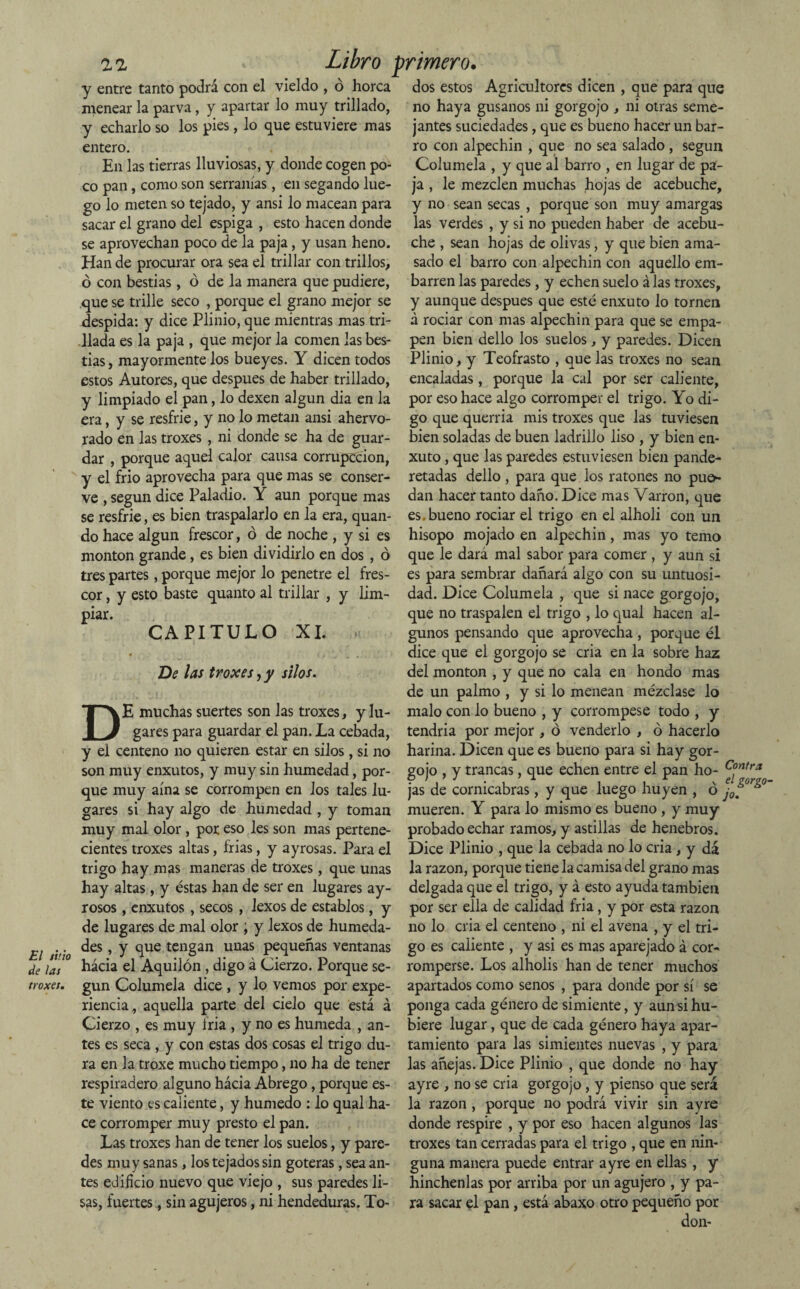 El tiño de las troxes. ZZ Libro primero. y entre tanto podrá con el vieldo , ó horca menear la parva , y apartar lo muy trillado, y echarlo so los pies, lo que estuviere mas entero. En las tierras lluviosas, y donde cogen po¬ co pan, como son serranías, en segando lue¬ go lo meten so tejado, y ansi lo macean para sacar el grano del espiga , esto hacen donde se aprovechan poco de la paja, y usan heno. Han de procurar ora sea el trillar con trillos, ó con bestias, ó de la manera que pudiere, que se trille seco , porque el grano mejor se despida: y dice Plinio, que mientras mas tri¬ llada es la paja , que mejor la comen las bes¬ tias, mayormente los bueyes. Y dicen todos estos Autores, que después de haber trillado, y limpiado el pan, lo dexen algún dia en la era, y se resfrie, y no lo metan ansi ahervo¬ rado en las troxes , ni donde se ha de guar¬ dar , porque aquel calor causa corrupccion, y el frió aprovecha para que mas se conser¬ ve , según dice Paladio. Y aun porque mas se resfrie, es bien traspalarlo en la era, quan- do hace algún frescor, ó de noche , y si es monton grande, es bien dividirlo en dos , ó tres partes, porque mejor lo penetre el fres¬ cor , y esto baste quanto al trillar , y lim¬ piar. CAPITULO XI. Be las troxes yy silos. DE muchas suertes son las troxes, y lu¬ gares para guardar el pan. La cebada, y el centeno no quieren estar en silos, si no son muy enxutos, y muy sin humedad, por¬ que muy aína se corrompen en los tales lu¬ gares si hay algo de humedad , y toman muy mal olor, por eso les son mas pertene¬ cientes troxes altas, frias, y ayrosas. Para el trigo hay mas maneras de troxes, que unas hay altas, y éstas han de ser en lugares ay- rosos, enxutos , secos , lexos de establos, y de lugares de mal olor ; y lexos de humeda¬ des , y que tengan unas pequeñas ventanas hácia el Aquilón , digo á Cierzo. Porque se¬ gún Columela dice , y lo vemos por expe¬ riencia, aquella parte del cielo que está á Cierzo , es muy Iria , y no es húmeda , an¬ tes es seca , y con estas dos cosas el trigo du¬ ra en la troxe mucho tiempo, no ha de tener respiradero alguno hácia Abrego, porque es¬ te viento es caliente, y húmedo : lo qual ha¬ ce corromper muy presto el pan. Las troxes han de tener los suelos, y pare¬ des muy sanas, los tejados sin goteras, sea an¬ tes edificio nuevo que viejo , sus paredes li¬ sas, fuertes, sin agujeros, ni hendeduras. To¬ dos estos Agricultores dicen , que para que no haya gusanos ni gorgojo , ni otras seme¬ jantes suciedades, que es bueno hacer un bar¬ ro con alpechin , que no sea salado , según Columela , y que al barro , en lugar de pa¬ ja , le mezclen muchas hojas de acebuche, y no sean secas , porque son muy amargas las verdes , y si no pueden haber de acebu¬ che , sean hojas de olivas, y que bien ama¬ sado el barro con alpechin con aquello em¬ barren las paredes, y echen suelo á las troxes, y aunque después que esté enxuto lo tornen á rociar con mas alpechin para que se empa¬ pen bien dello los suelos, y paredes. Dicen Plinio, y Teofrasto , que las troxes no sean encaladas, porque la cal por ser caliente, por eso hace algo corromper el trigo. Yo di¬ go que querría mis troxes que las tuviesen bien soladas de buen ladrillo liso , y bien en¬ xuto , que las paredes estuviesen bien pande- retadas dello , para que los ratones no pue>- dan hacer tanto daño. Dice mas Varron, que es.bueno rociar el trigo en el alholi con un hisopo mojado en alpechin, mas yo temo que le dará mal sabor para comer , y aun si es para sembrar dañará algo con su untuosi¬ dad. Dice Columela , que si nace gorgojo, que no traspalen el trigo , lo qual hacen al¬ gunos pensando que aprovecha , porque él dice que el gorgojo se cria en la sobre haz del monton , y que no cala en hondo mas de un palmo , y si lo menean mézclase lo malo con lo bueno , y corrómpese todo , y tendría por mejor , ó venderlo , ó hacerlo harina. Dicen que es bueno para si hay gor¬ gojo , y trancas, que echen entre el pan ho¬ jas de cornicabras, y que luego huyen , ó J0¿m mueren. Y para lo mismo es bueno , y muy probado echar ramos, y astillas de henebros. Dice Plinio , que la cebada no lo cria , y dá la razón, porque tiene la camisa del grano mas delgada que el trigo, y á esto ayuda también por ser ella de calidad fría, y por esta razón no lo cria el centeno , ni el avena , y el tri¬ go es caliente , y asi es mas aparejado á cor¬ romperse. Los alholis han de tener muchos apartados como senos , para donde por sí se ponga cada género de simiente, y aun si hu¬ biere lugar, que de cada género haya apar¬ tamiento para las simientes nuevas , y para las añejas. Dice Plinio , que donde no hay ayre , no se cria gorgojo, y pienso que será la razón , porque no podrá vivir sin ayre donde respire , y por eso hacen algunos las troxes tan cerradas para el trigo , que en nin¬ guna manera puede entrar ayre en ellas , y hínchenlas por arriba por un agujero , y pa¬ ra sacar el pan, está abaxo otro pequeño por don- Contra el gorgo■