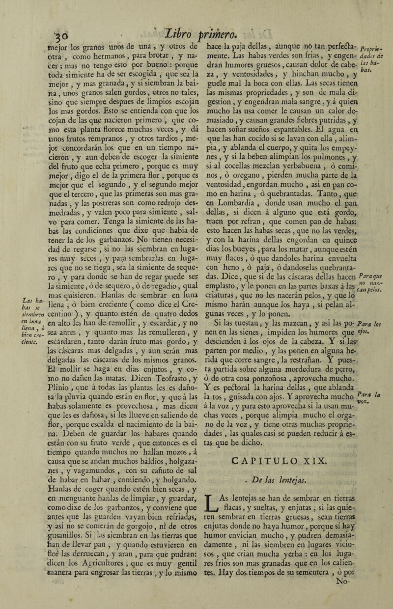 Las ha¬ bas se siembren en lana llena , o bien cre¬ ciente. 7ó Libro primero. mejor los granos unos de una , y otros de hace la paja dellas, aunque no tan perfe&a- propr¡g„ otra , como hermanos, para brotar , y na- mente. Las habas verdes son frías, y engen- dada de cer ; mas no tengo esto por bueno : porque dran humores gruesos , causan dolor de cabe- toda simiente ha de ser escogida , que sea la za , y ventosidades, y hinchan mucho , y mejor, y mas granada, y si siembran la bai- guele mal la boca con ellas. Las secas tienen na, unos granos salen gordos, otros no tales, las mismas propriedades, y son de mala di¬ sino que siempre después de limpios escojan gestión , y engendran mala sangre , y á quien los mas gordos. Esto se entienda con que los mucho las usa comer le causan un calor de¬ cojan de las que nacieron primero , que co- masiado , y causan grandes fiebres pútridas, y mo esta planta florece muchas veces, y dá hacen soñar sueños espantables. El agua en unos Irutos tempranos , y otros tardíos , me- que las han cocido si se lavan con ella , alim- jor concordarán los que en un tiempo na- pia, y ablanda el cuerpo, y quita los empey- cieron , y aun deben de escoger la simiente nes, y si la beben alimpian los pulmones, y del fruto que echa primero , porque es muy si al cocellas mezclan yerbabuena , ó comi- mejor , digo el de la primera flor , porque es nos, ó orégano , pierden mucha parte de la mejor que el segundo , y el segundo mejor ventosidad, engordan mucho , asi en pan co¬ que el tercero, que las primeras son mas gra¬ nadas , y las postreras son como redrojo des¬ medradas , y valen poco para simiente , sal¬ vo para comer. Tenga la simiente de las ha¬ bas las condiciones que dixe que habia de tener la de los garbanzos. No tienen necesi- mo en harina , ó quebrantadas. Tanto, que en Lombardía , donde usan mucho el pan dellas, si dicen á alguno que está gordo, traen por refrán , que comen pan de habas: esto hacen las habas secas, que no las verdes, y con la harina dellas engordan en quince dad de regarse , si no las siembran en luga- dias los bueyes, para los matar, aunque estén res muy secos , y para sembrarlas en luga- muy flacos, ó que dándoles harina envuelta res que no se riega , sea la simiente de seque- con heno , ó paja , ó dándoselas quebranta- ro , y para donde se han de regar puede ser das. Dice, que si de las cáscaras dellas hacen Plaque la simiente, ó de sequero , ó de regadío, qual emplasto, y le ponen en las partes baxas- á las ^npeios mas quisieren. Hanlas de sembrar en luna criaturas, que no les nacerán pelos, y que lo llena , ó bien creciente ( como dice el Cre- mismo harán aunque los haya , si pelan al- centino ) , y quanto estén de quatro dedos gunas veces , y lo ponen. en alto les han de remollir , y escardar, y no Si las tuestan, y las mazcan, y asi las po- Para los sea antes , y quanto mas las remulleren , y nen en las sienes, impiden los humores que °j°s- escardaren , tanto darán fruto mas gordo, y descienden á los ojos de la cabeza. Y si las* las cáscaras mas delgadas , y aun serán mas parten por medio , y las ponen en alguna he- delgadas las cáscaras de los mismos granos, rída que corre sangre ,1a restrañan. Y pues- E1 mollir se haga en dias enjutos , y co- ta partida sobre alguna mordedura de perro, mo no dañen las matas. Dicen Teofrasto , y ó de otra cosa ponzoñosa , aprovecha mucho. Plinio , que á todas las plantas les es daño- Y es peéloral la harina dellas , que ablanda sa la pluvia quando están en flor, y que á las la tos , guisada con ajos. Y aprovecha mucho Para !a habas solamente es provechosa , mas dicen á la voz , y para esto aprovecha si la usan mu¬ que les es dañosa, si les llueve en saliendo de chas veces , porque alimpia mucho el orga- flor, porque escalda el nacimiento de la bai- no de la voz , y tiene otras muchas proprie- na. Deben de guardar los habares quando dades , las quales casi se pueden reducir á e$- están con su fruto verde , que entonces es el tas que he dicho, tiempo quando muchos no hallan mozos, á causa que se andan muchos baldios, holgaza¬ nes , y vagamundos , con su cañuto de sal de habar en habar , comiendo , y holgando. Hanlas de coger quando estén bien secas , y en menguante hanlas de limpiar, y guardar, como dixe de los garbanzos, y conviene que antes que las guarden vayan bien refriadas, y asi no se comerán de gorgojo, ni de otros L CAPITULO XIX. . De las lentejas. As lentejas se han de sembrar en tierras flacas, y sueltas, y enjutas, si las quie¬ ren sembrar en tierras gruesas, sean tierras enjutas donde no haya humor, porque si hay gusanillos. Si las siembran en las tierras que humor envician mucho , y pudren demasia¬ ban de llevar pan , y quando estuvieren en damente , ni las siembren en lugares vicio- flor las derruecan, y aran , para que pudran: sos , que crian mucha yerba : en los luga- dicen los Agricultores , que es muy gentil res fríos son mas granadas que en los calien- rnanera para engrosar las tierras, y lo mismo tes. Hay dos tiempos de su sementera , ó por No-