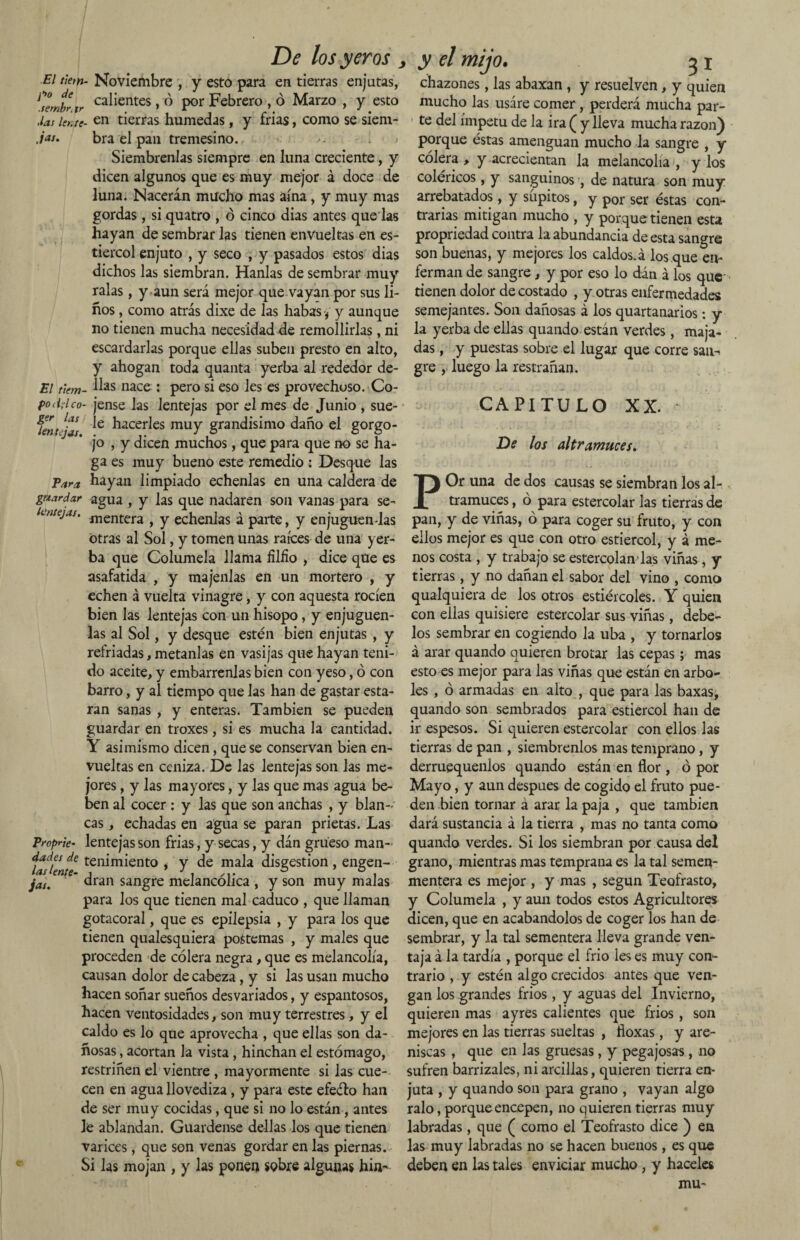 Para guardar lentejas. De los yeros > El t'iem- Noviembre , y esto para en tierras enjutas, Cernir tr ca^entes >'O por Febrero , ó Marzo , y esto .las lente- en tierras húmedas, y frias, como se siem- jas. bra el pan tremesino. ' • i j Siémbrenlas siempre en luna creciente, y dicen algunos que es muy mejor á doce de luna. Nacerán mucho mas aína, y muy mas gordas, si quatro , ó cinco dias antes quedas hayan de sembrar las tienen envueltas en es¬ tiércol enjuto , y seco , y pasados estos dias dichos las siembran. Hanlas de sembrar muy ralas, y aun será mejor que vayan por sus li¬ ños , como atrás dixe de las habas j y aunque no tienen mucha necesidad de remollirlas, ni escardarlas porque ellas suben presto en alto, y ahogan toda quanta yerba al rededor de- El t'iem- ^as nace : pero si eso les es provechoso. Co- fodrlco- jense las lentejas por el mes de Junio , sue- fenJjas e ^acer^es muy grandísimo daño el gorgo¬ jo , y dicen muchos, que para que no se ha¬ ga es muy bueno este remedio : Desque las hayan limpiado échenlas en una caldera de agua , y las que nadaren son vanas para se¬ mentera , y échenlas á parte, y enjuguen-las otras al Sol, y tomen unas raíces de una yer¬ ba que Columela llama hiño > dice que es asafatida , y majenlas en un mortero , y echen á vuelta vinagre, y con aquesta rocíen bien las lentejas con un hisopo, y enjuguen- las al Sol, y desque estén bien enjutas , y refriadas, métanlas en vasijas que hayan teni¬ do aceite, y embárrenlas bien con yeso, ó con barro, y al tiempo que las han de gastar esta¬ rán sanas , y enteras. También se pueden guardar en troxes, si es mucha la cantidad. Y asimismo dicen, que se conservan bien en¬ vueltas en ceniza. De las lentejas son las me¬ jores , y las mayores, y las que mas agua be¬ ben al cocer : y las que son anchas , y blan-' cas, echadas en agua se paran prietas. Las Proprte- lentejas son frias, y secas, y dán grueso man- iafleJe ten^m^ent0 > Y ma^a disgestion, engen- * dran sangre melancólica , y son muy malas para los que tienen mal caduco , que llaman gotacoral, que es epilepsia , y para los que tienen qualesquiera postemas , y males que proceden de cólera negra, que es melancolía, causan dolor de cabeza, y si las usan mucho hacen soñar sueños desvariados, y espantosos, hacen ventosidades, son muy terrestres, y el caldo es lo que aprovecha , que ellas son da¬ ñosas , acortan la vista , hinchan el estómago, restriñen el vientre , mayormente si las cue¬ cen en agua llovediza, y para este efeélo han de ser muy cocidas, que si no lo están, antes le ablandan. Guárdense dellas los que tienen varices, que son venas gordar en las piernas. Si las mojan , y las ponen sobre algunas hia- jas. y el mijo. 31 chazones, las abaxan , y resuelven, y quien mucho las usáre comer , perderá mucha par¬ te del ímpetu de la ira ( y lleva mucha razón) porque éstas amenguan mucho la sangre , y cólera , y acrecientan la melancolía , y los coléricos, y sanguinos , de natura son muy arrebatados, y súpitos, y p0r ser éstas con¬ trarias mitigan mucho , y porque tienen esta propriedad contra la abundancia de esta sangre son buenas, y mejores los caldos.á los que en¬ ferman de sangre, y por eso lo dán á los que- tienen dolor de costado , y otras enfermedades semejantes. Son dañosas á los quartanarios: y la yerba de ellas quando están verdes, maja¬ das , y puestas sobre el lugar que corre san^ gre , luego la restrañan. CAPITULO XX. De los altramuces. POr una de dos causas se siembran los al¬ tramuces , ó para estercolar las tierras de pan, y de viñas, ó para coger su fruto, y con ellos mejor es que con otro estiércol, y á me¬ nos costa , y trabajo se estercolan las viñas, y tierras, y no dañan el sabor del vino , como qualquiera de los otros estiércoles. Y quien con ellas quisiere estercolar sus viñas, debe- ios sembrar en cogiendo la uba , y tornarlos á arar quando quieren brotar las cepas ; mas esto es mejor para las viñas que están en arbo¬ les , ó armadas en alto , que para las baxas, quando son sembrados para estiércol han de ir espesos. Si quieren estercolar con ellos las tierras de pan , siémbrenlos mas temprano, y derruequenlos quando están en flor, ó por Mayo, y aun después de cogido el fruto pue¬ den bien tornar á arar la paja , que también dará sustancia á la tierra , mas no tanta como quando verdes. Si los siembran por causa del grano, mientras mas temprana es la tal semen- mentera es mejor , y mas , según Teofrasto, y Columela , y aun todos estos Agricultores dicen, que en acabándolos de coger los han de sembrar, y la tal sementera lleva grande ven¬ taja á la tardía , porque el frió les es muy con¬ trario , y estén algo crecidos antes que ven¬ gan los grandes frios, y aguas del Invierno, quieren mas ayres calientes que frios , son mejores en las tierras sueltas , floxas, y are¬ niscas , que en las gruesas, y pegajosas, no sufren barrizales, ni arcillas, quieren tierra en¬ juta , y quando son para grano , vayan algo ralo, porque encepen, no quieren tierras muy labradas, que ( como el Teofrasto dice ) en las muy labradas no se hacen buenos , es que deben en las tales enviciar mucho, y haceles mu-