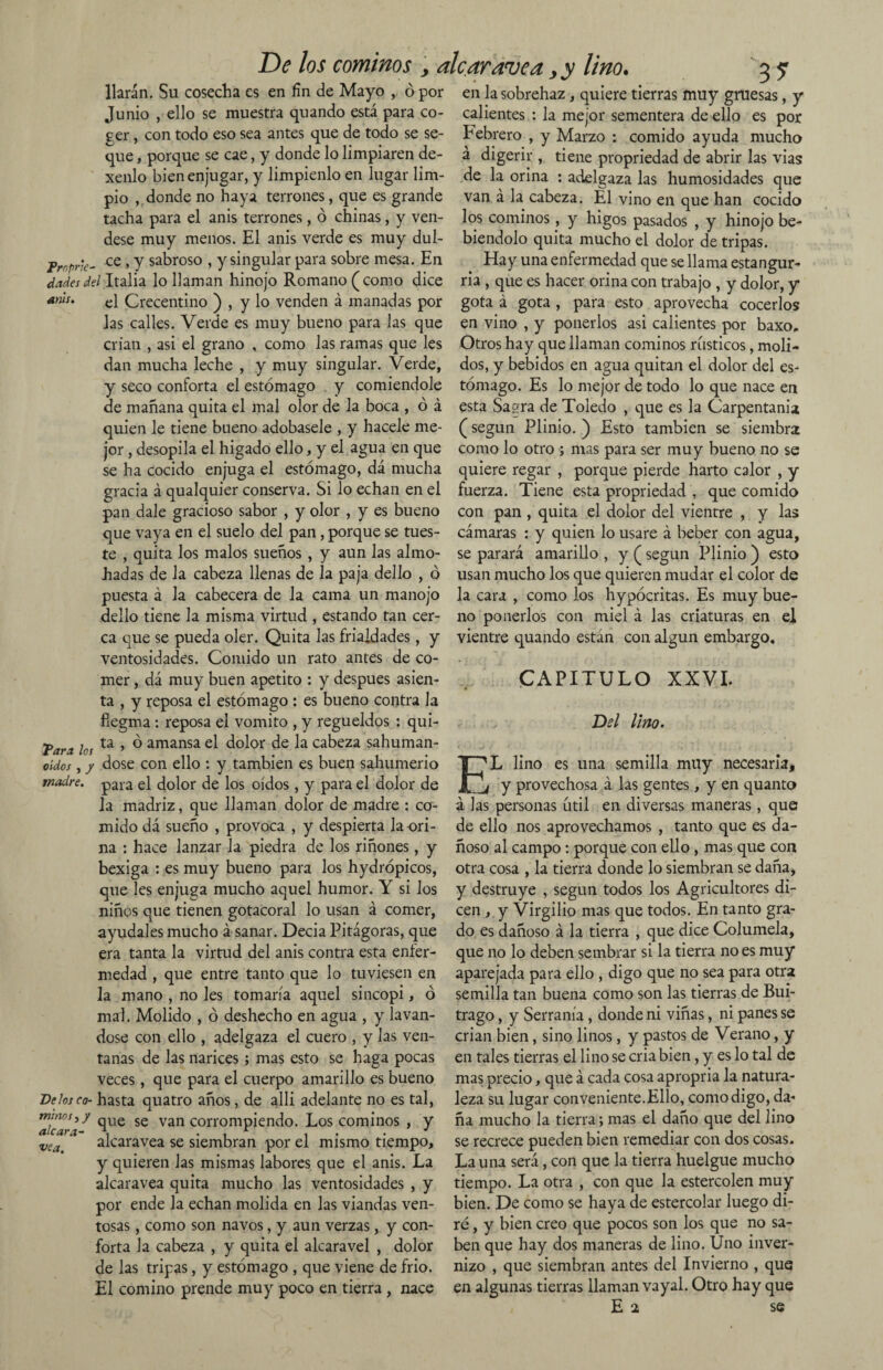 De los cominos , alcaravea > y lino. liarán. Su cosecha es en fin de Mayo , ó por 3? Junio , ello se muestra quando está para co¬ ger , con todo eso sea antes que de todo se se¬ que , porque se cae, y donde lo limpiaren de- xenlo bien enjugar, y limpíenlo en lugar lim¬ pio , donde no haya terrones, que es grande tacha para el anis terrones, ó chinas, y vén¬ dese muy menos. El anis verde es muy dul- fmpr'e- ce »Y sabroso , y singular para sobre mesa. En dadesdel Italia lo llaman hinojo Romano (como dice *nts' el Crecentino ) , y lo venden á manadas por las calles. Verde es muy bueno para las que crian , asi el grano , como las ramas que les dan mucha leche , y muy singular. Verde, y seco conforta el estómago y comiéndole de mañana quita el mal olor de la boca , ó á quien le tiene bueno adóbasele , y hacele me¬ jor , desopila el hígado ello, y el agua en que se ha cocido enjuga el estómago, dá mucha gracia á qualquier conserva. Si lo echan en el pan dale gracioso sabor , y olor , y es bueno que vaya en el suelo del pan, porque se tues¬ te , quita los malos sueños , y aun las almo¬ hadas de la cabeza llenas de la paja dello , ó puesta á la cabecera de la cama un manojo dello tiene la misma virtud , estando tan cer¬ ca que se pueda oler. Quita las frialdades, y ventosidades. Comido un rato antes de co¬ mer , dá muy buen apetito : y después asien¬ ta , y reposa el estómago : es bueno contra la fíegma : reposa el vomito , y regüeldos : qui- ¥an lo, ta » ° amansa el dolor de la cabeza sahuman- oídos, / dose con ello : y también es buen sahumerio madre. para el dolor de los oídos , y para el dolor de la madriz, que llaman dolor de madre : co¬ mido dá sueño , provoca , y despierta la ori¬ na : hace lanzar la piedra de los riñones, y bexiga : es muy bueno para los hydrópicos, que les enjuga mucho aquel humor. Y si los niños que tienen gotacoral lo usan á comer, ayúdales mucho á sanar. Decía Pitágoras, que era tanta la virtud del anis contra esta enfer¬ medad , que entre tanto que lo tuviesen en la mano , no les tomaría aquel sincopi, ó mal. Molido , ó deshecho en agua , y laván¬ dose con ello , adelgaza el cuero , y las ven¬ tanas de las narices; mas esto se haga pocas veces, que para el cuerpo amarillo es bueno Délos co- hasta quatro años, de alli adelante no es tal, ’aicarD *lue se van corrompiendo. Los cominos , y alcaravea se siembran por el mismo tiempo, y quieren Jas mismas labores que el anis. La alcaravea quita mucho las ventosidades , y por ende la echan molida en las viandas ven¬ tosas , como son navos, y aun verzas, y con¬ forta la cabeza , y quita el alcaravel , dolor de las tripas, y estómago , que viene de frió. El comino prende muy poco en tierra , nace vea. en la sobrehaz, quiere tierras muy gruesas, y calientes : la mejor sementera de ello es por Febrero , y Marzo : comido ayuda mucho á digerir , tiene propriedad de abrir las vias de la orina : adelgaza las humosidades que van á la cabeza. El vino en que han cocido los cominos, y higos pasados , y hinojo be- biendolo quita mucho el dolor de tripas. Hay una enfermedad que se llama estangur- ria , que es hacer orina con trabajo , y dolor, y gota á gota , para esto aprovecha cocerlos en vino , y ponerlos asi calientes por baxo. Otros hay que llaman cominos rústicos, moli¬ dos, y bebidos en agua quitan el dolor del es¬ tómago. Es lo mejor de todo lo que nace en esta Sagra de Toledo , que es la Carpentania (según Plinio. ) Esto también se siembra como lo otro ; mas para ser muy bueno no se quiere regar , porque pierde harto calor , y fuerza. Tiene esta propriedad , que comido con pan , quita el dolor del vientre , y las cámaras : y quien lo usare á beber con agua, se parará amarillo , y (según Plinio ) esto usan mucho los que quieren mudar el color de la cara , como los hypócritas. Es muy bue¬ no ponerlos con miel á las criaturas en el vientre quando están con algún embargo, CAPITULO XXVI. Dd Uno. EL lino es una semilla muy necesaria, f y provechosa á las gentes, y en quanto á las personas útil en diversas maneras, que de ello nos aprovechamos , tanto que es da¬ ñoso al campo : porque con ello , mas que con otra cosa , la tierra donde lo siembran se daña, y destruye , según todos los Agricultores di¬ cen , y Virgilio mas que todos. En tanto gra¬ do es dañoso á la tierra , que dice Columela, que no lo deben sembrar si la tierra no es muy aparejada para ello , digo que no sea para otra semilla tan buena como son las tierras de Bui- trago, y Serranía , donde ni viñas, ni panes se crian bien, sino linos, y pastos de Verano, y en tales tierras el lino se cria bien, y es lo tal de mas precio, que á cada cosa apropria la natura¬ leza su lugar conveniente. Ello, como digo, da¬ ña mucho la tierra; mas el daño que del lino se recrece pueden bien remediar con dos cosas. La una será, con que la tierra huelgue mucho tiempo. La otra , con que la estercolen muy bien. De como se haya de estercolar luego di¬ ré , y bien creo que pocos son los que no sa¬ ben que hay dos maneras de lino. Uno inver¬ nizo , que siembran antes del Invierno , que en algunas tierras llaman vayal. Otro hay que E i se