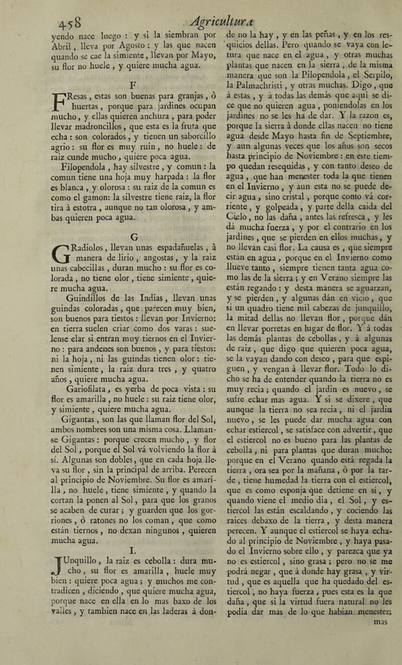 yendo nace luego : y si la siembran por Abril , lleva por Agosto : y las que nacen quando se cae la simiente, llevan por Mayo, su flor no huele , y quiere mucha agua. F FResas, estas son buenas para granjas, ó huertas, porque para jardines ocupan mucho, y ellas quieren anchura , para poder llevar madroncillos , que esta es la fruta que echa : son colorados, y tienen un saborcillo agrio: su flor es muy ruin, no huele: de raiz cunde mucho , quiere poca agua. Filopendola , hay silvestre , y común : la común tiene una hoja muy harpada : la flor es blanca , y olorosa : su raiz de la común es como el gamón: la silvestre tiene raiz, la flor tira á estotra , aunque no tan olorosa, y am¬ bas quieren poca agua. G GRadiólos, llevan unas espadañuelas , á manera de lirio , angostas, y la raiz unas cabecillas , duran mucho : su flor es co¬ lorada , no tiene olor, tiene simiente , quie¬ re mucha agua. Guindillos de las Indias, llevan unas guindas coloradas, que parecen muy bien, son buenos para tiestos: llevan por Invierno: en tierra suelen criar como dos varas: sué¬ lense elar si entran muy tiernos en el Invier¬ no : para andenes son buenos , y para tiestos: ni la hoja , ni las guindas tienen olor: tie¬ nen simiente , la raiz dura tres , y quatro años , quiere mucha agua. Garioíilata , es yerba de poca vista : su flor es amarilla , no huele : su raiz tiene olor, y simiente , quiere mucha agua. Gigantas, son las que llaman flor del Sol, ambos nombres son una misma cosa. Llaman- se Gigantas: porque crecen mucho , y flor del Sol, porque el Sol vá volviendo la flor á sí. Algunas son dobles, que en cada hoja lle¬ va su flor , sin la principal de arriba. Perecen al principio de Noviembre. Su flor es amari¬ lla , no huele , tiene simiente , y quando la cortan la ponen al Sol, para que los granos se acaben de curar ; y guarden que los gor¬ riones , ó ratones no los coman , que como están tiernos, 110 dexan ningunos , quieren mucha agua. I. JUnquillo, la raiz es cebolla : dura mu¬ cho , su flor es amarilla , huele muy bien : quiere poca agua; y muchos me con¬ tradicen , diciendo , que quiere mucha agua, porque nace en ella en lo mas baxo de los valles, y también nace en las laderas á don¬ de no la hay , y en las peñas, y en los res¬ quicios dellas. Pero quando se vaya con le- tura que nace en el agua , y otras muchas plantas que nacen en la sierra , de la misma manera que son la Pilopendola , el Serpilo, la Palmachristi, y otras muchas. Digo, que á estas , y á todas las demás que aqui se di¬ ce que no quieren agua , poniéndolas en los jardines no se les ha de dar. Y la razón es, porque la sierra á donde ellas nacen no tiene agua desde Mayo hasta fin de Septiembre, y aun algunas veces que los años son secos hasta principio de Noviembre : en este tiem¬ po quedan resequidas , y con tanto deseo de agua , que han menester toda la que tienen en el Invierno , y aun esta no se puede de¬ cir agua , sino cristal, porque como vá cor¬ riente , y golpeada, y parte della caída del Cielo, no las daña , antes las refresca , y les dá mucha fuerza , y por el contrario en los jardines, que se pierden en ellos muchas, y no llevan casi flor. La causa es , que siempre están en agua, porque en el Invierno como llueve tanto , siempre tienen tanta agua co¬ mo las de la sierra ; y en Verano siempre las están regando : y desta manera se aguarzan, y se pierden , y algunas dán en vicio , que si un quadro tiene mil cabezas de junquillo, la mitad dellas no llevan flor , porque dán en llevar porretas en lugar de flor. Y á todas las demás plantas de cebollas , y á algunas de raiz , que digo que quieren poca agua, se la vayan dando con deseo , para que espi¬ guen , y vengan á llevar flor. Todo lo di¬ cho se ha de entender quando la tierra no es muy recia; quando el jardin es nuevo , se sufre echar mas agua. Y si se dixere , que aunque la tierra no sea recia, ni el jardin nuevo , se les puede dar mucha agua con echar estiércol, se satisface con advertir, que el estiércol no es bueno para las plantas de cebolla , ni para plantas que duran mucho: porque en el Verano quando está regada la tierra , ora sea por la mañana , ó por la tar¬ de , tiene humedad la tierra con el estiércol, que es como esponja que detiene en sí, y quando viene el medio dia , el Sol, y es¬ tiércol las están escaldando , y cociendo las raíces debaxo de la tierra , y desta manera perecen. Y aunque el estiércol se haya echa¬ do al principio de Noviembre , y haya pasa¬ do el Invierno sobre ello , y parezca que ya no es estiércol, sino grasa ; pero no se me podrá negar , que á donde hay grasa , y vir¬ tud , que es aquella que ha quedado del es¬ tiércol , no haya fuerza, pues esta es la que daña , que si la virtud fuera natural no Jes podia dar mas de lo que habian menester; mas