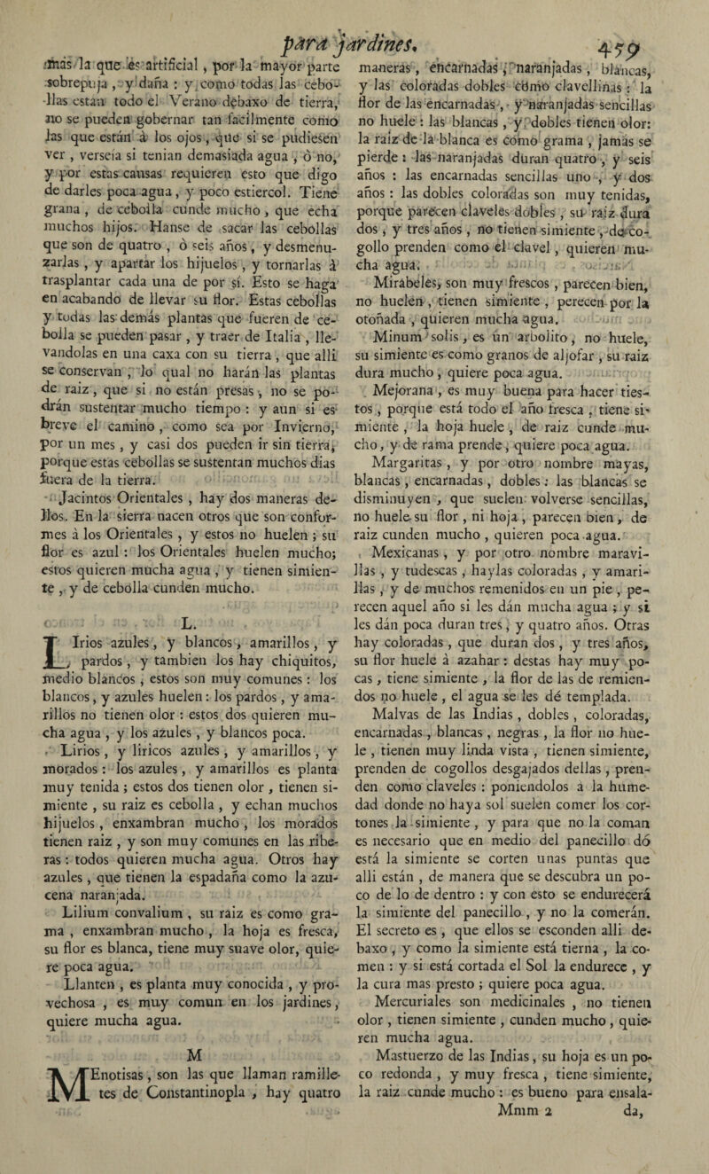 .■más la que lés.-akifícial, por la mayor parte sobrepuja , y daña : y , como todas las cebo¬ llas están todo el Verano debaxo de tierra, no se pueden gobernar tan fácilmente como las que están á los ojos , que si se pudiesen ver , verseía si tenían demasiada agua , ó no, y por estas causas requieren esto que digo de darles poca agua, y poco estiércol. Tiene grana , de cebolla cunde mucho , que echa muchos hijos. Hanse de sacar las cebollas que son de quatro , ó seis años, y desmenu¬ zarlas , y apartar los hijuelos, y tornarlas á trasplantar cada una de por sí. Esto se haga en acabando de llevar su flor. Estas cebollas y todas las demás plantas que fueren de ce¬ bolla se pueden pasar , y traer de Italia , lle¬ vándolas en una caxa con su tierra , que allí se conservan , lo qual no harán las plantas de raiz, que si no están presas , no se po¬ drán sustentar mucho tiempo : y aun si es breve el camino , como sea por Invierno, por un mes, y casi dos pueden ir sin tierra* porque estas cebollas se sustentan muchos dias fuera de la tierra. Jacintos Orientales , hay dos maneras de- 3los. En la sierra nacen otros que son confor¬ mes á los Orientales , y estos no huelen ; su flor es azul : los Orientales huelen mucho; estos quieren mucha agua , y tienen simien¬ te y de cebolla cunden mucho. L. Lirios azules, y blancos, amarillos, y ¿ pardos, y también los hay chiquitos, medio blancos * estos son muy comunes: los blancos, y azules huelen: los pardos, y ama¬ rillos no tienen olor : estos dos quieren mu¬ cha agua , y los azules, y blancos poca. / Lirios, y líricos azules, y amarillos, y morados: los azules, y amarillos es planta muy tenida ; estos dos tienen olor , tienen si¬ miente , su raiz es cebolla , y echan muchos hijuelos, enxambran mucho , los morados tienen raiz , y son muy comunes en las ribe¬ ras : todos quieren mucha agua. Otros hay azules, aue tienen la espadaña como la azu¬ cena naranjada. Lilium convalium , su raiz es como gra¬ ma , enxambran mucho , la hoja es fresca, su flor es blanca, tiene muy suave olor, quie¬ re poca agua. Llantén , es planta muy conocida , y pro¬ vechosa , es muy común en los jardines, quiere mucha agua. 1*1 para jardines. 4 79 M M Enotisas, son las que llaman ramille¬ tes de Constantinopla , hay quatro maneras, encarnadas, naranjadas, blancas, y las coloradas dobles cbmo clavellinas: la flor de las encarnadas , - y'naranjadas sencillas no huele : las blancas, y .' dobles tienen olor; la raiz de la blanca es como grama , jamás se pierde ; las naranjadas duran quatro , y seis años : las encarnadas sencillas uno , y dos años : las dobles coloradas son muy tenidas, porque parecen claveles dobles , su raiz dura dos , y tres años , no tienen simiente ,-de co¬ gollo prenden como el clavel, quieren mu¬ cha agua:; Mirabeles, son muy frescos , parecen bien, no huelen, tienen simiente , perecen por la otoñada , quieren mucha agua. Minum solis, es un arbolito, no huele, su simiente es como granos de aljófar , su raiz dura mucho , quiere poca agua. Mejorana , es muy buena para hacer ties¬ tos , porque está todo el año fresca , tiene si’ miente , la hoja huele , de raiz cunde mu¬ cho, y de rama prende, quiere poca agua. Margaritas , y por otro nombre mayas, blancas, encarnadas, dobles; las blancas se disminuyen , que suelen volverse sencillas, no huele su flor , ni hoja , parecen bien, de raiz cunden mucho , quieren poca agua. Mexicanas, y por otro nombre maravi¬ llas , y tudescas , haylas coloradas , y amari¬ llas , y de muchos remenidos en un pie , pe¬ recen aquel año si les dán mucha agua ; y si les dán poca duran tres, y quatro años. Otras hay coloradas, que duran dos , y tres años, su flor huele á azahar : destas hay muy po¬ cas , tiene simiente , la flor de las de remien¬ dos no huele , el agua se les dé templada. Malvas de las Indias , dobles , coloradas, encarnadas, blancas, negras, la flor no hue¬ le , tienen muy linda vista , tienen simiente, prenden de cogollos desgajados dellas, pren¬ den como claveles : poniéndolos á la hume¬ dad donde no haya sol suelen comer los cor¬ tones la simiente , y para que no la coman es necesario que en medio del panecillo do está la simiente se corten unas puntas que alli están , de manera que se descubra un po¬ co de lo de dentro : y con esto se endurecerá la simiente del panecillo , y no la comerán. El secreto es, que ellos se esconden alli de¬ baxo , y como Ja simiente está tierna , la co¬ men : y si está cortada el Sol la endurece , y la cura mas presto ; quiere poca agua. Mercuriales son medicinales , no tienen olor , tienen simiente , cunden mucho , quie¬ ren mucha agua. Mastuerzo de las Indias, su hoja es un po¬ co redonda , y muy fresca , tiene simiente, la raiz cunde mucho : es bueno para ensala- Mmm 2 da,