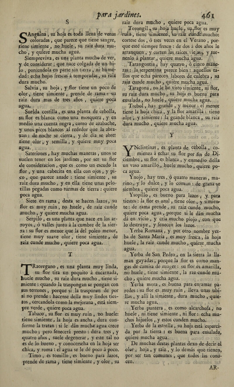 s SAngulna , su hoja es toda llena de venas coloradas , que parece que tiene sangre, tiene simiente , no huele , su raiz dura mu¬ cho , y quiere mucha agua. Siempreviva, es una planta mucho de ver, y de considerar , que nace colgada de un hi¬ lo , poniéndola en parte sin tierra , ni hume¬ dad: echa hojas frescas á temporadas, su raiz dura mucho. Salvia , su hoja , y flor tiene un poco de olor, tiene simiente, prende de rama : su raiz dura mas de tres años , quiere poca agua. Suelda costilla , es una planta de cebolla, su flor es blanca como una mosquera , y en medio una cuenta negra , como de azabache, y unos picos blancos al rededor que la abra¬ zan : de noche se cierra, y de dia se abre: tiene olor, y semilla, y quiere muy poca agua. Sateriones, hay muchas maneras, unos se suelen tener en los jardines, por ser su flor de consideración , que es como un escudo la flor , y una cabecita en ella con ojos, y pi¬ co , que parece anade : tiene simiente , su raiz dura mucho , y en ella tiene unas pelo¬ tillas pegadas como turmas de tierra ; quiere poca agua. Siete en rama , desta se hacen lazos, su flor es muy ruin , no huele , de raiz cunde mucho , y quiere mucha agua. Serpilo , es una planta que nace en los ar¬ royos , ó valles junto á la cumbre de la sier¬ ra : su flor es menor que la del poleo menor, tiene muy suave olor, tiene simiente, de raiz cunde mucho , quiere poca agua. T TRaoregano, es una planta muy linda, su flor tira un poquito á encarnada, liuele mucho, su raiz dura mucho , tiene si¬ miente : quando la traspongan se pongan con sus terrones, porque si la trasponen de por sí no prende : hacense della muy lindos ties¬ tos , cercándola como la mejorana , está siem¬ pre verde , quiere poca agua. Tabaco , su flor es muy ruin , 110 huele: tiene simiente, la hoja es ancha , dura con¬ forme la tratan : si le dan mucha agua crece mucho ; pero fenecerá presto : dura tres , y quatro años, suele degenerar , y este tal no es de lo bueno , y conocerseha en la hoja ser chica, y roma : el agua se le dé poco á poco. Timo , es tomillo, es bueno para lazos, prende de rama , tiene simiente , y olor, su raiz dura mucho , quiere poca agua. Torongil, su hoja huele, su Jlor es muy ruin , tiene simiente , su raiz cünd'eVmucho: córtese dos, ó tres veces en el Verano , por¬ que esté siempre fresco : de dos á dos años le arranquen , y corten las. raices, viejas* y tór¬ nenlo á plantar, quiere mucha agua. Tarangontia , hay quatro , ó cinco mane¬ ras : Ja, serpentina parece bien : aquellos ta¬ llos que echa parecen labores de culebra, su raíz cunde mucho , quiere mucha agua. Taragona, no le he visto simiente, ni flor, sij raiz dura mucho , su hoja es, buena para ensalada, no huele , quiere mucha agua. Trébol, hay grande , y menor : el menor tiene la hoja chica , y la flor amarilla : tiene olor , y simiente: la grande blanca , su raiz dura mucho , quiere mucha agua. YNclintinas, es planta de cebolla, co¬ mienza á echar su flor por fin de Di¬ ciembre , su flor es blanca , y enmedio della un vaso amarillo, huele mucho , quiere po¬ ca agua. Ynojo , hay tres, ó quatro maneras, ma¬ rino , y lo dulce , y lo común: de grana se siembra , quiere poca agua. Ysopillo, es bueno para lazos, y para tiestos: la flor es azul, tiene olor, y simienr te: de rama prende , su raiz cunde mucho, quiere poca agua , porque si le dán mucha dá en vicio , y cria mucho piojo , con que lo destruye , y fenecen los lazos. Yerba Romana , y por otro nombre yer¬ ba de Santa Maria, es muy fresca , la hoja huele , la raiz cunde mucho , quiere.mucha agua. Yerba de San Pedro, en la sierra la lla¬ man gayadas, porque la flor es como man¬ gas de camisa de muger : su flor es amarilla, no huele , tiene simiente , la raz cunde mu¬ cho , quiere mucha agua. Yerba mora , es buena para enramar pa¬ redes : su flor es muy ruin , lleva unas ubi- lias , y alli la simiente , dura mucho , quie¬ re mucha agua. > Yerba puntera , es como alcarehofa , no huele , ni tiene simiente , ni flor : echa mu¬ chos hijuelos, y estos cunden mucho. Yerba de la estrella , su hoja está esparci¬ da por la tierra : es buena para ensalada, quiere mucha agua. De muchas destas plantas dexo de decir el olor , hoja , y raiz , y lo demás que tienen, por ser tan comunes , que todos las cono¬ cen. AR-