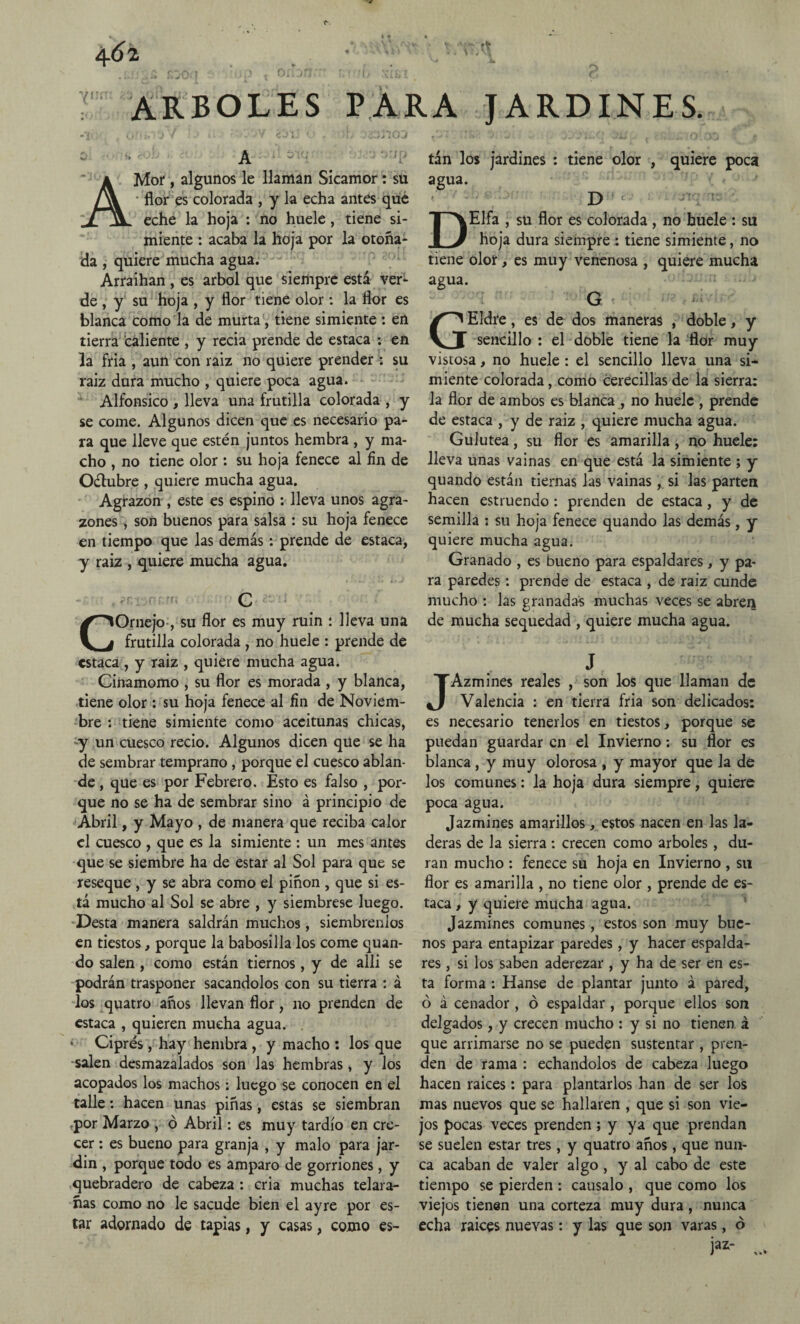 o 4 6l hí!í1 ARBOLES *• • \M'> • * ^ 4* , ..r • O PARA JARDINES. ® A A Mor, algunos le llaman Sicamor : su • flor es colorada , y la echa antes qué eche la hoja : no huele, tiene si¬ miente : acaba la hoja por la otoña¬ da , quiere mucha agua. Arraihan , es árbol que siempre está ver¬ de , y su hoja , y flor tiene olor: la flor es blanca como la de murta, tiene simiente : en tierra caliente , y recia prende de estaca : en la fria , aun con raiz no quiere prender : su raíz dura mucho , quiere poca agua. Alfonsico , lleva una frutilla colorada , y se come. Algunos dicen que es necesario pa¬ ra que lleve que estén juntos hembra , y ma¬ cho , no tiene olor : su hoja fenece al fin de Oélubre , quiere mucha agua. Agrazón , este es espino : lleva unos agra¬ zones , son buenos para salsa : su hoja fenece en tiempo que las demás: prende de estaca, y raiz , quiere mucha agua. • i * , i *■» i » '■ ' '<■ C COrnejo , su flor es muy ruin : lleva una frutilla colorada , no huele : prende de estaca, y raiz , quiere mucha agua. Cinamomo , su flor es morada , y blanca, tiene olor : su hoja fenece al fin de Noviem¬ bre : tiene simiente como aceitunas chicas, y un cuesco recio. Algunos dicen que se ha de sembrar temprano , porque el cuesco ablan¬ de , que es por Febrero. Esto es falso , por¬ que no se ha de sembrar sino á principio de Abril, y Mayo , de manera que reciba calor el cuesco , que es la simiente : un mes antes que se siembre ha de estar al Sol para que se reseque , y se abra como el piñón , que si es¬ tá mucho al Sol se abre , y siémbrese luego. Desta manera saldrán muchos, siémbrenlos en tiestos, porque la babosilla los come quan- do salen , como están tiernos, y de allí se podrán trasponer sacándolos con su tierra : á los quatro años llevan flor, no prenden de estaca , quieren mucha agua. . Ciprés, hay hembra , y macho : los que salen desmazalados son las hembras , y los acopados los machos: luego se conocen en el talle: hacen unas piñas, estas se siembran .por Marzo , ó Abril: es muy tardío en cre¬ cer : es bueno para granja , y malo para jar- din , porque todo es amparo de gorriones, y quebradero de cabeza : cria muchas telara¬ ñas como no le sacude bien el ayre por es¬ tar adornado de tapias, y casas, como es¬ tán los jardines : tiene olor , quiere poca agua. D DElfa , su flor es colorada , no huele : su hoja dura siempre : tiene simiente, no tiene olor, es muy venenosa , quiere mucha agua. G GEldre, es de dos maneras , doble, y sencillo : el doble tiene la flor muy vistosa, no huele : el sencillo lleva una si¬ miente colorada, como cerecillas de la sierra; la flor de ambos es blanca , no huele , prende de estaca , y de raiz , quiere mucha agua. Gulutea, su flor es amarilla, no huele: lleva unas vainas en que está la simiente ; y quando están tiernas las vainas, si las parten hacen estruendo : prenden de estaca, y de semilla ; su hoja fenece quando las demás, y quiere mucha agua. Granado , es bueno para espaldares, y pa¬ ra paredes: prende de estaca , de raiz cunde mucho : las granadas muchas veces se abreii de mucha sequedad , quiere mucha agua. J JAzmines reales , son los que llaman de Valencia : en tierra fria son delicados: es necesario tenerlos en tiestos, porque se puedan guardar en el Invierno: su flor es blanca , y muy olorosa , y mayor que la de los comunes: la hoja dura siempre, quiere poca agua. Jazmines amarillos, estos nacen en las la¬ deras de la sierra : crecen como arboles , du¬ ran mucho : fenece su hoja en Invierno , su flor es amarilla , no tiene olor , prende de es¬ taca , y quiere mucha agua. Jazmines comunes, estos son muy bue¬ nos para entapizar paredes, y hacer espalda¬ res , si los saben aderezar , y ha de ser en es¬ ta forma : Hanse de plantar junto á pared, ó á cenador , ó espaldar , porque ellos son delgados, y crecen mucho : y si no tienen, á que arrimarse no se pueden sustentar , pren¬ den de rama : echándolos de cabeza luego hacen raíces: para plantarlos han de ser los mas nuevos que se hallaren , que si son vie¬ jos pocas veces prenden; y ya que prendan se suelen estar tres, y quatro años, que nun¬ ca acaban de valer algo , y al cabo de este tiempo se pierden : caúsalo , que como los viejos tienen una corteza muy dura, nunca echa raíces nuevas: y las que son varas, ó Ía*“ „