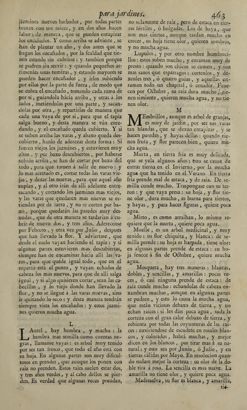 jazmines nuevos barbados, por todas partes brotan con sus raíces, y en dos años hacen labor ; de manera , que se pueden entapizar los encañados. Y como arriba se advieite , se han de plantar un año, y dos antes que se hagan los encañados , por la fealdad que tie¬ nen estando sin cubrirse : y también porque se pudren sin servir : y quando pequeños ar¬ rímenles unas tomizas, y estando mayores se pueden hacer encañados , y irlos subiendo por ellos por la parte de fuera , de modo que se cubra el encañado , tomando cada rama de por sí, guiándola hácia arriba , y otras á los lados, metiéndolas por una paite, y sacán¬ cada una vaya de por sí, para que el tapiz salga bueno , y desta manera se ván enre¬ dando , y el encañado queda cubierto. Y si se suben arriba las varas, y abaxo queda des¬ cubierto , hanlo de aderezar desta forma : Si fueren viejos los jazmines , y estuvieren muy altos , y por baxo descubiertos, por haberse subido arriba , se han de cortar por baxo del todo , para que tornen á salir de nuevo : y lo mas acertado es, cortar todas las varas vie¬ jas , y dexar las nuevas, para que aquel año suplan , y al otro irán de alli adelante entre¬ sacando , y cortando los jazmines mas viejos, y las varas que quedaren mas nuevas se es- tiendan por de xuera , y no se corten por ba¬ xo , porque quedarán las paredes muy des¬ nudas , que de otra manera se tardarían á cu¬ brir de nuevo dos, y tres años. Aderécense por Febrero , y otra vez por Julio , después que han llevado la flor. Y adviértase , que desde el suelo vayan haciendo el tapiz : y si algunas partes estuvieren mas descubiertas, siempre han de encaminar hácia alli las va¬ ras , para que quede igual todo , que en el repartir está el punto , y vayan echados de cabeza los mas nuevos, para que de alli salga igual , y si algo quisieren cortar , sean las ca¬ becillas , y lo viejo donde han llevado la flor , y no se llegue a las varas nuevas, sino ir quitando lo sem ; y desta manera tendrán siempre vista los encañados: y estos jazmi¬ nes quieren mucha agua. L LAurel , hay hembra , y macho : la hembra trae semilla como cuentas ne¬ gras, llamanse vayas: es árbol muy tenido por ser tan iresco , que todo el año está con su hoja. En algunas partes son muy dificul¬ tosos en prender, que aunque los ponen con raiz no prenden. Estos tales suelen estar dos, y tres años verdes, y al cabo dellos se pier¬ den. Es verdad que algunas veces prenden, 4^3 no solamente de raiz , pero de estaca en tier¬ ras fértiles, ó holgadas. Los de baya , que son mas ciertos, aunque tardan mucho en crecer, su hoja tiene olor , quieren sombrío, y no mucha agua. Lúpulos, y por otro nombre hombreci¬ llos : estos suben mucho, y enraman muy de presto : quando son chicos se comen , y son mas sanos que espárragos: córtenlos, y de- xenles tres , ó quatro guias, y aquellas en¬ raman todo un chapitel, ó cenador. Fene¬ cen por Odlubre , su raiz dura mucho tie¬ nen simiente, quieren mucha agua, y no tie¬ nen olor. MEmbrillos, aunque es árbol de granjas, es muy de jardín , por ser sus varas tan blandas , que se dexan entapizar , y se hacen paredes, y hayas dellas: quando tie¬ nen fruta , y flor parecen bien , quiere mu¬ cha agua. Murta, en tierra fria es muy delicada, que se yela algunos años: esto se causa de entrar tierna en el Invierno , por la mucha agua que ha tenido en el Verano. En tierra fria prende mal de estaca , y de raiz. De se¬ milla cunde mucho. Traspóngase con su ter¬ rón : y que vaya presa : su hoja , y flor tie¬ ne olor , dura mucho , es buena para tiestos, y hayas , y para hacer figuras, quiere poca agua. Mirto , es como arraihan , lo mismo re¬ quiere que la murta , quiere poca agua. Muelle , es un árbol medicinal, y muy tenido : su flor chiquita , y blanca : de se¬ milla prende : su hoja es harpada , tiene olor: en algunas partes prende de estaca : su ho¬ ja fenece á fin de Oílubre, quiere mucha agua. Mosqueta , hay tres maneras : blancas, dobles, y sencillas, y amarillas: pocas ve¬ ces , ó casi ninguna prende de estaca : de raiz cunde mucho: echándolas de cabeza en- xambran muchas, aunque en algunas partes se pudren , y esto lo causa la mucha agua, que están viciosas debaxo de tierra , y no echan raíces: si les dán poca agua , suda la corteza con el gran calor debaxo de tierra , y rebienta por todas las coyunturas de las raí¬ ces : enxiriendose de escudete en rosales blan¬ cos , y colorados, habrá muchas, y mejor dicen en los blancos , por tirar mas á su na¬ tural ; y esto sea por Junio , ó Julio , y en tierras cálidas por Mayo. En resolución quan¬ do sudare mejor la corteza : su olor de la do¬ ble tira á rosa. La sencilla es mas suave. La amarilla no tiene olor, y quiere poca agua. Madreselva, su flor es blanca, y amarilla. jp arajardines.