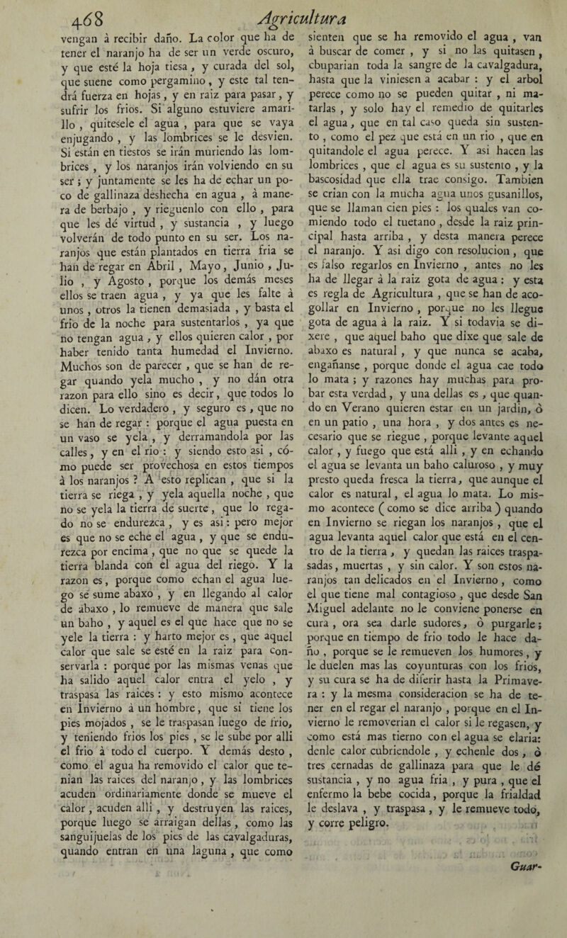 vengan á recibir daño. La color que ha de tener el naranjo ha de ser un verde oscuro, y que esté la hoja tiesa , y curada del sol, que suene como pergamino , y este tal ten¬ drá fuerza en hojas, y en raiz para pasar, y sufrir los frios. Si alguno estuviere amari¬ llo , quítesele el agua , para que se vaya enjugando , y las lombrices se le desvien. Sí están en tiestos se irán muriendo las lom¬ brices , y los naranjos irán volviendo en su ser ; y juntamente se les ha de echar un po¬ co de gallinaza deshecha en agua , á mane¬ ra de herbajo , y riegúenlo con ello , para que les dé virtud , y sustancia , y luego volverán de todo punto en su ser. Los na¬ ranjos que están plantados en tierra fria se han de regar en Abril , Mayo, Junio , Ju¬ lio , y Agosto , porque los demás meses ellos se traen agua , y ya que les falte á unos , otros la tienen demasiada , y basta el frió de la noche para sustentarlos , ya que no tengan agua , y ellos quieren calor , por haber tenido tanta humedad el Invierno. Muchos son de parecer , que se han de re¬ gar quando yela mucho , y no dán otra razón para ello sino es decir, que todos lo dicen. Lo verdadero , y seguro es, que no se han de regar : porque el agua puesta en un vaso se yela , y derramándola por las calles, y en el rio : y siendo esto asi , có¬ mo puede ser provechosa en estos tiempos á los naranjos ? A esto replican , que si la tierra se riega , y yela aquella noche , que no se yela la tierra de suerte , que lo rega¬ do no se endurezca , y es asi: pero mejor es que no se eche el agua , y que se endu¬ rezca por encima , que no que se quede la tierra blanda con el agua del riego. Y la razón es, porque como echan el agua lue¬ go se sume abaxo , y en llegando al calor de abaxo , lo remueve de manera que sale un baho , y aquel es el que hace que no se yele la tierra ; y harto mejor es, que aquel calor que sale se esté en la raiz para con¬ servarla : porque por las mismas venas que ha salido aquel calor entra el yelo , y traspasa las raíces: y esto mismo acontece en Invierno á un hombre, que si tiene los pies mojados , se le traspasan luego de frió, y teniendo frios los pies , se le sube por allí el frió á todo el cuerpo. Y demás desto , como el agua ha removido el calor que te¬ man las raíces del naranjo, y las lombrices acuden ordinariamente donde se mueve el calor , acuden alli , y destruyen las raíces, porque luego se arraigan dellas, como las sanguijuelas de los pies de las cavalgaduras, quando entran en una laguna , que como sienten que se ha removido el agua , van á buscar de comer , y si no las quitasen f cbuparian toda la sangre de la cavalgadura, hasta que la viniesen a acabar : y el árbol perece como no se pueden quitar , ni ma¬ tarlas , y solo hay el remedio de quitarles el agua, que en tal ca^o queda sin susten¬ to , como el pez que está en un rio , que en quitándole el agua perece. Y asi hacen las lombrices , que el agua es su sustento , y Ja bascosidad que ella trae consigo. También se crian con la mucha agua unos gusanillos, que se llaman cien pies : los quales van co¬ miendo todo el tuétano , desde la raiz prin¬ cipal hasta arriba , y desta manera perece el naranjo. Y asi digo con resolución, que es íalso regarlos en Invierno , antes no les ha de llegar á la raiz gota de agua ; y esta es regla de Agricultura , que se han de aco¬ gollar en Invierno , porque no les llegue gota de agua á la raiz. Y si todavía se di- xere , que aquel baho que dixe que sale de abaxo es natural , y que nunca se acaba, engañanse , porque donde el agua cae todo lo mata ; y razones hay muchas para pro¬ bar esta verdad , y una dellas es, que quan¬ do en Verano quieren estar en un jardín, ó en un patio , una hora , y dos antes es ne¬ cesario que se riegue , porque levante aquel calor , y fuego que está alli , y en echando el agua se levanta un baho caluroso , y muy presto queda fresca la tierra, que aunque el calor es natural, el agua Jo mata. Lo mis¬ mo acontece ( como se dice arriba ) quando en Invierno se riegan los naranjos , que el agua levanta aquel calor que está en el cen¬ tro de la tierra , y quedan las raices traspa¬ sadas , muertas , y sin calor. Y son estos na¬ ranjos tan delicados en el Invierno, como el que tiene mal contagioso , que desde San Miguel adelante no le conviene ponerse en cura , ora sea darle sudores, ó purgarle; porque en tiempo de frió todo le hace da¬ ño , porque se le remueven los humores, y le duelen mas las coyunturas con los frios, y su cura se ha de diferir hasta la Primave¬ ra : y la mesma consideración se ha de te¬ ner en el regar el naranjo , porque en el In¬ vierno le removerían el calor si le regasen, y como está mas tierno con el agua se elaria: denle calor cubriéndole , y echenle dos, ó tres cernadas de gallinaza para que le dé sustancia , y no agua fria , y pura , que el enfermo la bebe cocida, porque Ja frialdad le deslava , y traspasa, y le remueve todo, y corre peligro. ( ¡ o Guaf-