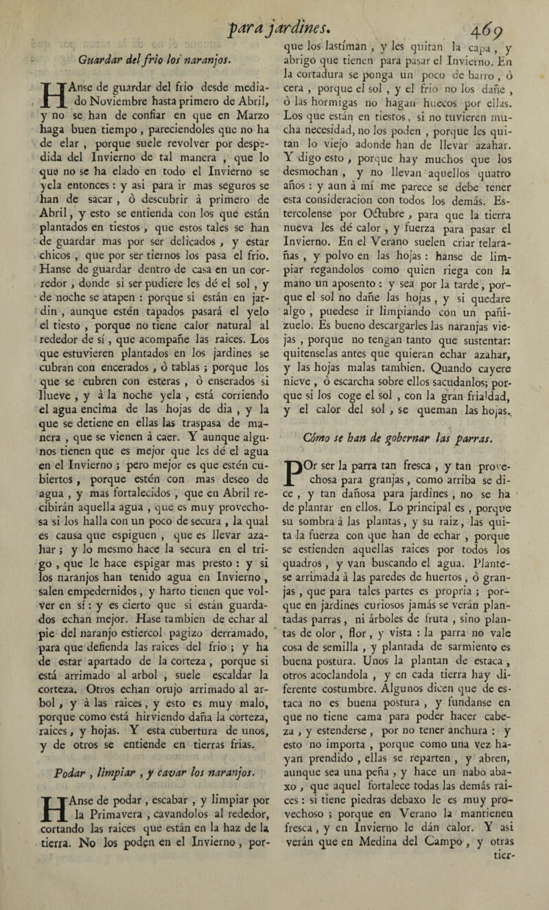 Guardar del frió los naranjos. HAnse de guardar del frió desde media¬ do Noviembre hasta primero de Abril, y no se han de confiar en que en Marzo haga buen tiempo , pareciendoles que no ha de elar , porque suele revolver por despe¬ dida del Invierno de tal manera , que lo que no se ha elado en todo el Invierno se yela entonces: y asi para ir mas seguros se han de sacar , ó descubrir á primero de Abril, y esto se entienda con los que están plantados en tiestos, que estos tales se han de guardar mas por ser delicados , y estar chicos , que por ser tiernos los pasa el frió. Hanse de guardar dentro de casa en un cor¬ redor , donde si ser pudiere les dé el sol , y de noche se atapen : porque si están en jar- din , aunque estén tapados pasará el yelo el tiesto , porque no tiene calor natural al rededor de sí, que acompañe las raíces. Los que estuvieren plantados en los jardines se cubran con encerados, ó tablas ; porque los que se cubren con esteras , ó enserados si llueve , y á la noche yela , está corriendo el agua encima de las hojas de dia , y la que se detiene en ellas las traspasa de ma¬ nera , que se vienen á caer. Y aunque algu¬ nos tienen que es mejor que les dé el agua en el Invierno ; pero mejor es que estén cu¬ biertos , porque estén con mas deseo de agua , y mas fortalecidos , que en Abril re¬ cibirán aquella agua , que es muy provecho¬ sa si los halla con un poco de secura , la qual es causa que espiguen , que es llevar aza¬ har j y lo mesmo hace la secura en el tri¬ go , que le hace espigar mas presto : y si los naranjos han tenido agua en Invierno , salen empedernidos, y harto tienen que vol¬ ver en sí: y es cierto que si están guarda¬ dos echan mejor. Hase también de echar al pie del naranjo estiércol pagizo derramado, para que defienda las raíces del frió ; y ha de estar apartado de la corteza, porque si está arrimado al árbol , suele escaldar la corteza. Otros echan orujo arrimado al ár¬ bol , y á las raices, y esto es muy malo, porque como está hirviendo daña la corteza, raices, y hojas. Y esta cubertura de unos, y de otros se entiende en tierras frías. Podar , limpiar , y cavar los naranjos. HAnse de podar , escabar , y limpiar por la Primavera , cavándolos al rededor, cortando las raices que están en la haz de la tierra. No los poden en el Invierno, por- J>ara jardines• y que los lastiman , y Jes quitan la capa , y abrigo que tienen para pasar el Invierno. En la cortadura se ponga un poco de barro , ó cera , porque el sol , y el frió no los dañe , ó las hormigas no hagan huecos por ellas. Los que están en tiestos, si no tuvieren mu¬ cha necesidad, no los poden , porque Jes qui¬ tan lo viejo adonde han de llevar azahar. Y digo esto , porque hay muchos que los desmochan , y no llevan aquellos quatro años : y aun á mí me parece se debe tener esta consideración con todos los demás. Es¬ tercólense por Oétubre , para que la tierra nueva les dé calor , y fuerza para pasar el Invierno. En el Verano suelen criar telara¬ ñas , y polvo en las hojas : hanse de lim¬ piar regándolos como quien riega con la mano un aposento : y sea por la tarde, por¬ que el sol no dañe las hojas, y si quedare algo , puedese ir limpiando con un pañi- zuelo. Es bueno descargarles las naranjas vie¬ jas , porque no tengan tanto que sustentar: quítenselas antes que quieran echar azahar, y las hojas malas también. Quando cayere nieve , ó escarcha sobre ellos sacúdanlos; por¬ que si Jos coge el sol , con la gran frialdad, y el calor del sol , se queman las hojas.. Cómo se han de gobernar las parras. POr ser la parra tan fresca , y tan prove¬ chosa para granjas, como arriba se di¬ ce y tan dañosa para jardines , no se ha de plantar en ellos. Lo principal es , porque su sombra á las plantas, y su raiz, las qui¬ ta la fuerza con que han de echar , porque se estienden aquellas raices por todos los quadros, y van buscando el agua. Plánte¬ se arrimada á las paredes de huertos, ó gran¬ jas , que para tales partes es propria ; por¬ que en jardines curiosos jamás se verán plan¬ tadas parras, ni árboles de fruta , sino plan¬ tas de olor , flor, y vista : la parra no vale cosa de semilla , y plantada de sarmiento es buena postura. Unos la plantan de estaca , otros acodándola , y en cada tierra hay di¬ ferente costumbre. Algunos dicen que de es¬ taca no es buena postura , y fúndanse en que no tiene cama para poder hacer cabe¬ za , y estenderse , por no tener anchura : y esto no importa , porque como una vez ha¬ yan prendido , ellas se reparten , y abren, aunque sea una peña , y hace un nabo aba- xo , que aquel fortalece todas las demás rai¬ ces : si tiene piedras debaxo le es muy pro¬ vechoso ; porque en Verano la mantienen fresca , y en Invierno le dán calor. Y asi verán que en Medina del Campo , y otras tier-