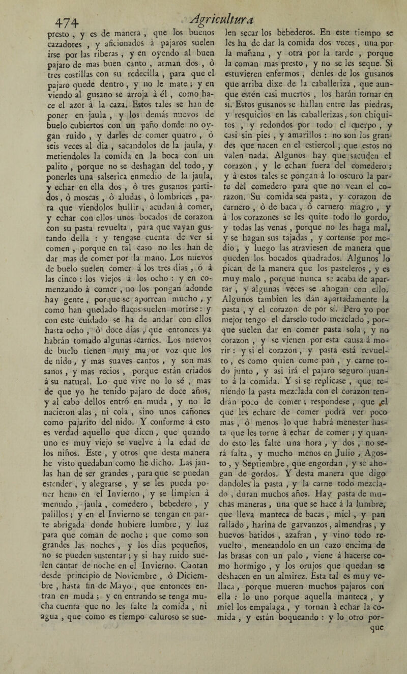 presto , y es de manera , que los buenos len secar los bebederos. En este tiempo se cazadores , y aficionados á pájaros suelen les ha de dar la comida dos veces, una por irse por las riberas , y en oyendo al buen la mañana , y otra por la tarde , porque pajaro de mas buen canto , arman dos , ó la coman mas presto , y no se les seque. Si tres costillas con su redecilla , para que el estuvieren enfermos , denles de los gusanos pajaro quede dentro , y no le mate ; y en que arriba dixe de la caballeriza , que aun- viendo al gusano se arroja á él , como ha- que estén casi muertos , los harán tornar en ce el azor á la caza. Estos tales se han de poner en jaula , y los demás nuevos de Suelo cubiertos con un paño donde no oy- gan ruido , y darles de comer quatro , ó seis veces al dia , sacándolos de la jaula, y metiéndoles la comida en la boca con un palito , porque no se deshagan del todo, y ponerles una salserica en medio de la jaula, y echar en ella dos , ó tres gusanos parti¬ dos , ó moscas , ó aludas , ó lombrices , pa¬ ra que viéndolos bullir , acudan á comer, y echar con ellos unos bocados de corazón con su pasta revuelta , para que vayan gus¬ tando della : y tengase cuenta de ver si comen , porque en tal caso no les han de sí. Estos gusanos se hallan entre las piedras, y resquicios en las caballerizas, son chiqui¬ tos , y redondos por todo el duerpo , y casi sin pies , y amarillos : no son los gran¬ des que nacen en el estiércol , que estos no valen nada. Algunos hay que sacuden el corazón , y le echan fuera del comedero ; y á estos tales se pongan á lo oscuro la par¬ te del comedero para que no vean el co¬ razón. Su comida sea pasta, y corazón de carnero , ó de baca , ó carnero magro , y á los corazones se les quite todo lo gordo, y todas las venas , porque no les haga mal, y se hagan sus tajadas , y córtense por me¬ dio , y luego las atraviesen de manera que dar mas de comer por la mano. Los nuevos queden los bocados quadrados. Algunos lo de buelo suelen comer á los tres dias , ó a las cinco : los viejos á los ocho : y en co¬ menzando á comer , no los pongan adonde hay gente , porque se aporrean mucho , y como han quedado flacos suelen morirse: y con este cuidado se ha de andar con ellos pican de la manera que los pasteleros , y es muy malo , porque nunca se acaba de apar¬ tar , y algunas veces se ahogan con ello. Algunos también les dán apartadamente la pasta , y el corazón de por sí. Pero yo por mejor tengo el dárselo todo mezclado , por- hasta ocho , ó doce dias que entonces ya que suelen dar en comer pasta sola , y no habrán tomado algunas ^carnes. Los nuevos corazón , y se vienen por esta causa á mo- de buelo tienen muy mayor voz que los rir : y si el corazón , y pasta está revuel- de nido, y mas suaves cantos , y son mas to , es como quien come pan , y carne to- sanos , y mas recios , porque están criados do junto , y asi irá el pajaro seguro quan- á su natural. Lo que vive no lo sé , mas to á la comida. Y si se replicase , que te- de que yo he tenido pajaro de doce años, niendo la pasta mezclada con el corazón ten- y al cabo dellos entró en muda , y no le drán poco de comer ; respóndese , que #ei nacieron alas , ni cola , sino unos cañones que les echare de comer podrá ver poco como pajarito del nido. Y conforme á esto mas , ó menos lo que habrá menester lias¬ es verdad aquello que dicen , que quando ta que les torne á echar de comer ; y quan- uno es muy viejo se vuelve á la edad de do esto les falte una hora , y dos , no se- los niños. Este , y otros que desta manera rá falta , y mucho menos en Julio , Agos- he visto quedaban como he dicho. Las jau- to , y Septiembre , que engordan , y se alió¬ las han de ser grandes , para que se puedan gan de gordos. Y desta manera que digo estender , y alegrarse , y se les pueda po- dándoles'la pasta , y la carne todo mezcla- ner heno en el Invierno , y se limpien á do , duran muchos años. Hay pasta de mu- menudo , jaula , comedero , bebedero , y chas maneras, una que se hace á la lumbre, palillos; y en el Invierno se tengan en par- que lleva manteca de bacas, miel , y pan te abrigada donde hubiere lumbre, y luz rallado , harina de garvanzos, almendras , y para que coman de noche ; que como son huevos batidos , azafran , y vino todo re¬ grandes las noches , y los dias pequeños, vuelto , meneándolo en un cazo encima de no se pueden sustentar ; y si hay ruido sue- las brasas con un palo , viene á hacerse co- len cantar de noche en el Invierno. Cantan mo hormigo , y los orujos que quedan se desde principio de Noviembre , ó Diciem- deshacen en un almirez. Ésta tal es muy ve- bre , hasta fin de Mayo , que entonces en- Haca, porque mueren muchos pájaros con tran en muda ; y en entrando se tenga mu¬ cha cuenta que no les falte la comida , ni agua , que como es tiempo caluroso se sue- ella : lo uno porque aquella manteca , y miel los empalaga , y tornan á echar la co¬ mida , y están boqueando : y lo otro por¬