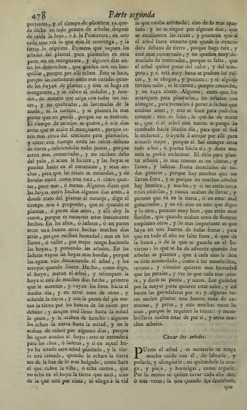 portantes , y el tiempo de plantarse ya que¬ da dicho en to^o genero de arboles después de caída la hoja , ó á la Primavera ; en esto cada uno vea lo que mas le convenga , y la tierna lo requiere. Primero que saquen los arboles del plantel para plantarlos en otra parte sea en menguante , y algunos dias an¬ tes los desmochen , que queden con sus hor¬ quillas , porque por alli echen. Esto se hace, porque las cortaduras estén mas curadas quan¬ do los hayan de plantar ; y esto se haga en menguante , y se caben al rededor , y hon¬ dos , de manera que salga con todas sus rai- ces , y no quebradas, ni lastimadas de la azada, ni la corteza, y se planten lo mas presto que ser pueda , porque no se venteen. El tiempo de sacarlos es quatro 1 ó seis dias antes que se acabe el menguante , porque es¬ tén mas cerca del creciente para plantarlos, y entre este tiempo estén las raíces debaxo de tierra , cubriéndolas todas juntas, porque estén mas conservadas , y no reciban daño del yelo , si acaso le hiciere , y las hoyas se pueden hacer en el entretanto , y sean an¬ chas , para que las raíces se estiendan , y de hondas estén como una vara, ó cinco quar- tas, poco mas, ó menos. Algunos dicen que las hoyas estén hechas algunos dias antes, á donde trato del plantar el naranjo , digo el tiempo mas á proposito , que es quando se plantan, ó pocos dias antes, y alli doy la razón , porque es menester estar frescamente hechas. En los altos, ó laderos, ó en partes secas será bueno estar hechas muchos dias atrás, porque reciban humedad ; mas en los llanos, ó valles, por mejor tengo haciendo las hoyas, y poniendo íes arboles. En las laderas vayan las hoyas mas hondas, porque las aguas ván descarnando el árbol , y los arroyos quando llueve. Hecho , como digo, el hoyo, metan el árbol, y refresquen la hoya si está de muchos dias hecha , primero que le asienten , y vayan los linos hácia el medio aia, y en nivel unos de otros , y echenle la tierra , y con la punta del pie me¬ tan la tierra por ios huecos de las raíces por debaxo , y desque esté lleno hasta la mitad le pisen , y le acaben de henchir : algunos los echan la tierra hasta la mitad, y no le acaban de cubrir por algunos dias , porque las aguas acudan al hoyo : esto se entenderá para los «titos , ó laderas, y si en aquel ho¬ yo ha estado otro árbol plantado , y la tier¬ ra está cansada, quando le echare la tierra sea de la haz de lo mas holgado , como hace el que cubre la viña , ó echa rastros, que no echa en el hoyo la tierra que sacó , sino de la que está por cima, ni allega á la vid lo que estaba arrimado', sino de lo mas apar¬ tado : y no se riegue por algunos dias, que se escalienten las raíces, y procuren que si el árbol fuere enxerto que quede la enxeri- dura debaxo de tierra , porque haga raíz , y esté mas conservado, y no queden muy de¬ masiado de enterrados, porque es falta , que el árbol quiere gozar del calor , y del tem¬ pero ; y si está muy baxo se pudren las raí¬ ces , y se ahogan , y perecen : y si alguno tuviere nabo , se le corten , porque ensanche, y no vaya abaxo. Algunos , antes que los arranquen para plantarlos, los señalan con almagre , para tornarlos á poner, á la haz que estaban antes, y esto se hace para poderlos conocer: esto es falso , lo que ha de mirar es , que si ei árbol está tuerto se ponga lo combado hácia Medio dia , para que el Sol le enderece , ó ayude á arrojar por alli para armarle mejor , porque el Sol siempre atrae todo árbol, o planta hácia sí; y desta ma¬ nera se podrá enderezar. El sitio para plan¬ tar arboles, lo mas común es en riberas, y llanos , y laderas. Estén mezclados de to¬ dos géneros , porque hay muchos que no llevan fruta , y es porque en muchos arboles hay hembra , y macho ; y si no están cerca están estériles, y nunca acaban de llevar , y piensan que vá en la tierra , ó en estar mal gobernados, y no vá sino en esto que digo? y lo otro, parecen muy bien, que están mas lloridos, que quando acaban unos de florecer empiezan otros , y lo mas importante es que haya en una huerta de todas frutas , para que en todo el año no falte fruta , ó que de la fresca , ó de la que se guarda en el In¬ vierno : lo que se ha de advertir quando los arboles se planten , que á cada uno le dén su sitio acomodado , como á los membrillos, cerezos, y ciruelos quieren mas humedad que los perales, y ver lo que cada uno quie¬ re , y darle su punto , y sazón. Los guindos por la mayor parte quieren estar solos, y asi hacen las guindaleras por sí; y algunas ve¬ ces suelen plantar una huerta toda de ca¬ muesas , y petos , y esto muchas veces lo usan , porque lo requiere la tierra : y mem¬ brillares suelen estar de por sí, y otros mu¬ chos arboles. Cavar los arboles. PUesto el árbol , es necesario se tenga mucho cuido con él, de labrarle , y podarle, y alimpiarle , asi quitándole la oru¬ ga , y piojo , y hormigas , como regarle. Por lo menos se quiere cavar cada año dos, ó tres veces ; la una quando los descubren,