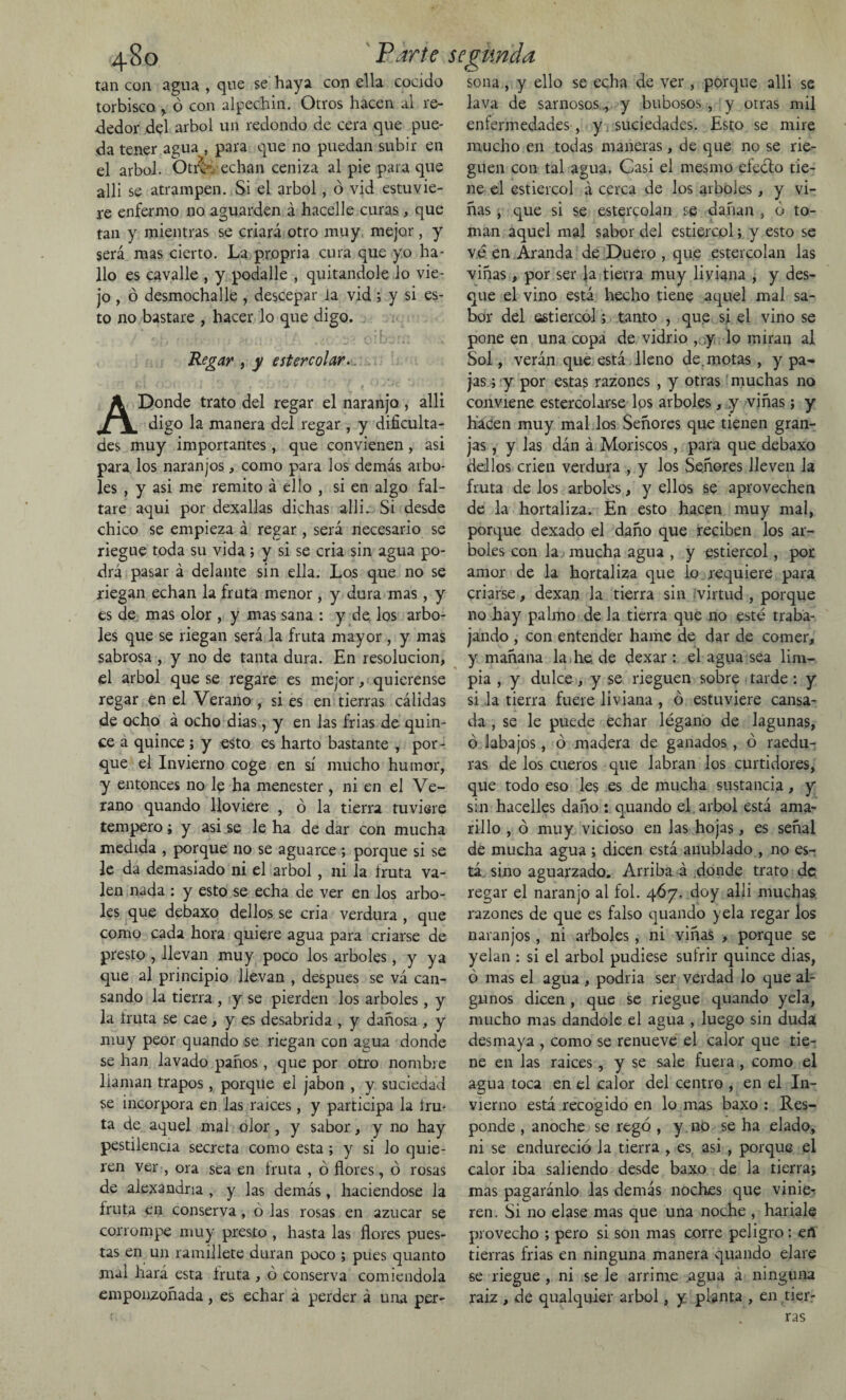 tan con agua , que se haya con ella cocido torbisco > ó con alpechín. Otros hacen al re¬ dedor del árbol un redondo de cera que pue¬ da tener agua , para que no puedan subir en el árbol. Otrcv echan ceniza al pie para que alli se atrampen. Si el árbol, ó vid estuvie¬ re enfermo no aguarden á hacelle curas, que tan y mientras se criará otro muy mejor, y será mas cierto. La propria cura que yo ha¬ llo es cavalle , y podalle , quitándole lo vie¬ jo , ó desmochalle , descepar ia vid ; y si es¬ to no bastare , hacer lo que digo. , .• : r • / r ** ' •,■ 1 : Ái)i 1 : i .¿O* k Regar , y estercolar. fc» 1 (Ul í ¡ l o / v; ) t ^ j j .iti -J1 1 A Donde trato del regar el naranjo , alli digo la manera del regar , y dificulta¬ des muy importantes , que convienen, asi para los naranjos, como para los demás arbo¬ les , y asi me remito á ello , si en algo fal¬ tare aqui por dexallas dichas alli. Si desde chico se empieza á regar, será necesario se riegue toda su vida ; y si se cria sin agua po¬ drá pasar á delante sin ella. Los que no se riegan echan la fruta menor , y dura mas, y es de mas olor , y mas sana : y de los arbo¬ les que se riegan será la fruta mayor , y mas sabrosa , y no de tanta dura. En resolución, el árbol que se regare es mejor, quierense regar en el Verano , si es en tierras cálidas de ocho á ocho dias, y en las frías de quin¬ ce á quince ; y esto es harto bastante , por¬ que el Invierno coge en sí mucho humor, y entonces no le ha menester , ni en el Ve- rano quando lloviere , ó la tierra tuviere tempero; y asi se le ha de dar con mucha medida , porque no se aguaree ; porque si se le da demasiado ni el árbol, ni la íruta va¬ len nada : y esto se echa de ver en los arbo¬ les que debaxo dellos se cria verdura , que como cada hora quiere agua para criarse de presto , llevan muy poco los arboles, y ya que al principio llevan , después se vá can¬ sando la tierra , y se pierden los arboles, y la fruta se cae, y es desabrida , y dañosa , y muy peor quando se riegan con agua donde se han lavado paños , que por otro nombre llaman trapos, porque el jabón , y suciedad se incorpora en las raices, y participa la fru¬ ta de aquel mal olor, y sabor, y no hay pestilencia secreta como esta ; y si lo quie¬ ren ver , ora sea en fruta , ó flores, ó rosas de alexandna , y las demás, haciéndose la fruta en conserva, ó las rosas en azúcar se corrompe muy presto , hasta las flores pues¬ tas en un ramillete duran poco ; pues quanto mal hará esta fruta , ó conserva comiéndola emponzoñada, es echar a perder á una per¬ sona , y ello se echa de ver , porque alli se lava de sarnosos ., y bubosos , y otras mil enfermedades , y suciedades. Esto se mire mucho en todas maneras, de que no se rie¬ guen con tal agua. Casi el nresmo efecto tie¬ ne el estiércol á cerca de los arboles, y vi¬ ñas , que si se estercolan se dañan , ó to¬ man aquel mal sabor del estiércol; y esto se ve en Aranda de Duero , que estercolan las viñas, por ser Ja tierra muy liviana , y des¬ que el vino está hecho tiene aquel mal sa¬ bor del estiércol; tanto , que si el vino se pone en una copa de vidrio , y lo miran al Sol, verán que está lleno de.motas, y pa¬ jas; y por estas razones , y otras muchas no conviene estercolarse los arboles, y viñas; y hacen muy mal los Señores que tienen gran¬ jas, y las dán á Moriscos, para que debaxo dellos crien verdura , y los Señores lleven la fruta de los arboles, y ellos se aprovechen de la hortaliza. En esto hacen muy mal, porque dexado el daño que reciben los ar¬ boles con la mucha agua , y estiércol, por amor de la hortaliza que lo requiere para criarse, dexan la tierra sin virtud , porque no hay palmo de la tierra que no esté traba¬ jando , con entender hame de dar de comer, y mañana la he de dexar : el agua sea lim¬ pia , y dulce, y se rieguen sobre tarde: y si la tierra fuere liviana , ó estuviere cansa¬ da , se le puede echar légano de lagunas, ó labajos, ó madera de ganados , ó raedu¬ ras de los cueros que labran los curtidores, que todo eso les es de mucha sustancia, y sin hacelles daño : quando el árbol está ama¬ rillo , ó muy vicioso en las hojas, es señal de mucha agua ; dicen está anublado , no es¬ tá sino aguarzado. Arriba á donde trato de regar el naranjo al fol. 467. doy alli muchas razones de que es falso quando yela regar los naranjos, ni arboles, ni viñas , porque se yelan : si el árbol pudiese sufrir quince dias, ó mas el agua , podría ser verdad lo que al¬ gunos dicen , que se riegue quando yela, mucho mas dándole el agua , luego sin duda desmaya , como se renueve el calor que tie¬ ne en las raices, y se sale fuera , como el agua toca en el calor del centro , en el In¬ vierno está recogido en lo mas baxo : Res¬ ponde , anoche se regó , y no se ha elado, ni se endureció la tierra , es asi , porque el calor iba saliendo desde baxo de la tierra; mas pagaránlo las demás noches que vinie¬ ren. Si no elase mas que una noche , hariale provecho ; pero si son mas corre peligro: eñ tierras frías en ninguna manera quando elare se riegue , ni se le arrime agua á ninguna raiz , de qualquier árbol, y planta , en tier¬ ras
