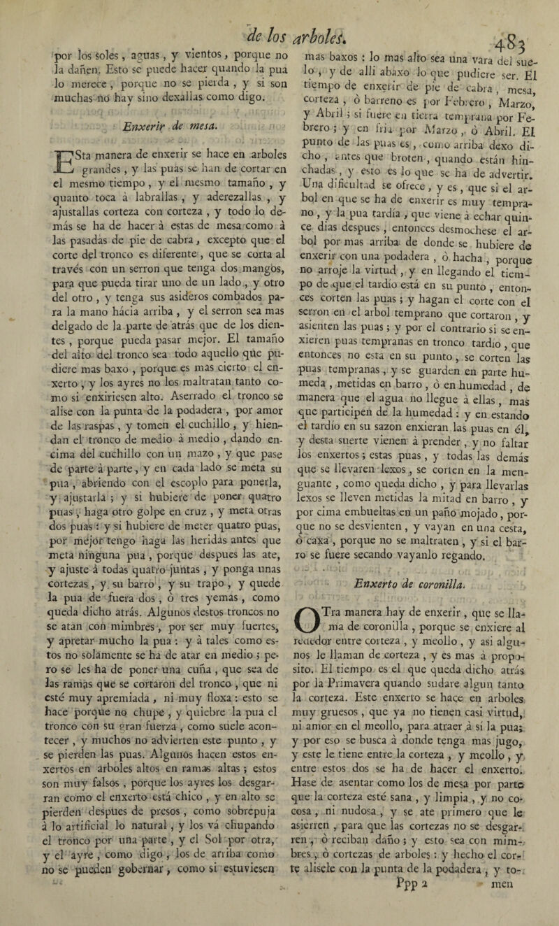 por los soles, aguas, y vientos, porque no la dañen. Esto se puede hacer quando la púa lo merece , porque no se pierda , y si son muchas no hay sino dexallas como digo. Enxerir de mesa. ESta manera de enxerir se hace en arboles grandes, y las púas se han de cortar en el mesmo tiempo, y el mesmo tamaño , y quanto toca á labradas , y aderezadas , y ajustadas corteza con corteza , y todo lo de¬ más se ha de hacer á estas de mesa como á las pasadas de pie de cabra, excepto que el corte del tronco es diferente , que se corta al través con un serrón que tenga dos mangos, para que pueda tirar uno de un lado y otro del otro , y tenga sus asideros combados pa¬ ra la mano hacia arriba , y el serrón sea mas delgado de la parte de atrás que de los dien¬ tes , porque pueda pasar mejor. El tamaño del alto del tronco sea todo aquello que pu¬ diere mas baxo , porque es mas cierto el en- xerto , y los ayres no los maltratan tanto co¬ mo si enxiriesen alto. Aserrado el tronco se alise con la punta de la podadera , por amor de las raspas , y tomen el cuchillo , y hien¬ dan el tronco de medio á medio , dando en¬ cima del cuchillo con un mazo , y que pase de parte á parte, y en cada lado se meta su púa , abriendo con el escoplo para ponerla, y: ajustarla; y si hubiere de poner quatro púas, haga otro golpe en cruz , y meta otras dos púas í y si hubiere de meter quatro púas, por mejor tengo haga las heridas antes que meta ninguna púa , porque después las ate, y ajuste á todas quatro juntas, y ponga unas cortezas, y su barro , y su trapo , y quede la púa de fuera dos, ó tres yemas, como queda dicho atrás. Algunos destos troncos no se atan con mimbres , por ser muy fuertes, y apretar mucho la púa : y á tales como es¬ tos no solamente se ha de atar en medio ; pe¬ ro se les ha de poner una cuña , que sea de las ramas que se cortaron del tronco , que ni esté muy apremiada , ni muy floxa : esto se hace porque no chupe , y quiebre la púa el tronco con su p;ran fuerza , como suele acon¬ tecer , y muchos no advierten este punto , y se pierden las púas. Algunos hacen estos en- xertos en arboles altos en ramas altas; estos son muy falsos , porque los ayres los desgar¬ ran como el enxerto está chico , y en alto se pierden después de presos, como sobrepuja á lo artificial lo natural , y los vá chupando el tronco por una parte , y el Sol por otra, y el ayre , como digo , los de arriba como no se pueden gobernar, como si estuviesen 483' mas baxos : lo inas alto sea una vara del sue¬ lo , y de allí abaxo lo que pudiere ser. El tiempo de enxerir de pie de cabra , mesa, corteza , ó barreno es por Febrero , Marzo, y Abril ; si fuere en tierra temprana por Fe¬ brero ; y en fria por Marzo ó Abril. El punto de Jas púas es , como arriba dexo di¬ cho , antes que broten , quando están hin¬ chadas , y esto es lo que se ha de advertir. Una dificultad se ofrece , y es, que si el ár¬ bol en que se ha de enxerir es muy tempra¬ no , y la púa tardía , que viene á echar quin¬ ce dias después, entonces desmochese el ár¬ bol por mas arriba- de donde se hubiere de enxerir con una podadera , ó hacha , porque no arroje la virtud , y en llegando el tiem¬ po de que el tardío está en su punto , enton¬ ces corten las púas; y hagan el corte con el serrón en el árbol temprano que cortaron , y asienten las púas; y por el contrario si se en- xieren púas tempranas en tronco tardío , que entonces no esta en su punto, se corten las púas tempranas, y se guarden en parte hú¬ meda , metidas en barro , ó en humedad , de manera que el agua no llegue á ellas, mas que participen de la humedad : y en estando el tardío en su sazón enxieran las púas en él y desta suerte vienen á prender , y no faltar los enxertos; estas púas, y todas las demás que se llevaren lexos, se corlen en la men¬ guante , como queda dicho , y para llevarlas lexos se lleven metidas la mitad en barro , y por cima embuebas en un paño mojado, por¬ que no se desvienten , y vayan en una cesta, ó caxa , porque no se maltraten , y si el bar¬ ro se fuere secando vayanlo regando. • : - í . ;j ; i * , , | • I Enxerto de coronilla. OTra manera hay de enxerir, que se lla¬ ma de coronilla , porque se enxiere al reatdor entre corteza , y meollo , y asi algu¬ nos le llaman de corteza , y es mas á propo¬ sito. El tiempo es el que queda dicho atrás por la Primavera quando sudare algún tanto la corteza. Este enxerto se hace en arboles muy gruesos , que ya no tienen casi virtud, ni amor en el meollo, para atraer á sí la púa; y por eso se busca á donde tenga mas jugo, y este le tiene entre la corteza , y meollo , y entre estos dos se ha de hacer el enxerto. Hase de asentar como los de mesa por parte que la corteza esté sana , y limpia , y no co¬ cosa , ni nudosa , y se ate primero que le asierren , para que las cortezas no se desgar¬ ren , ó reciban daño ; y esto sea con mim¬ bres, ó cortezas de arboles: y hecho el cor¬ te alísele con la punta de la podadera , y to-, Ppp 2 * mea