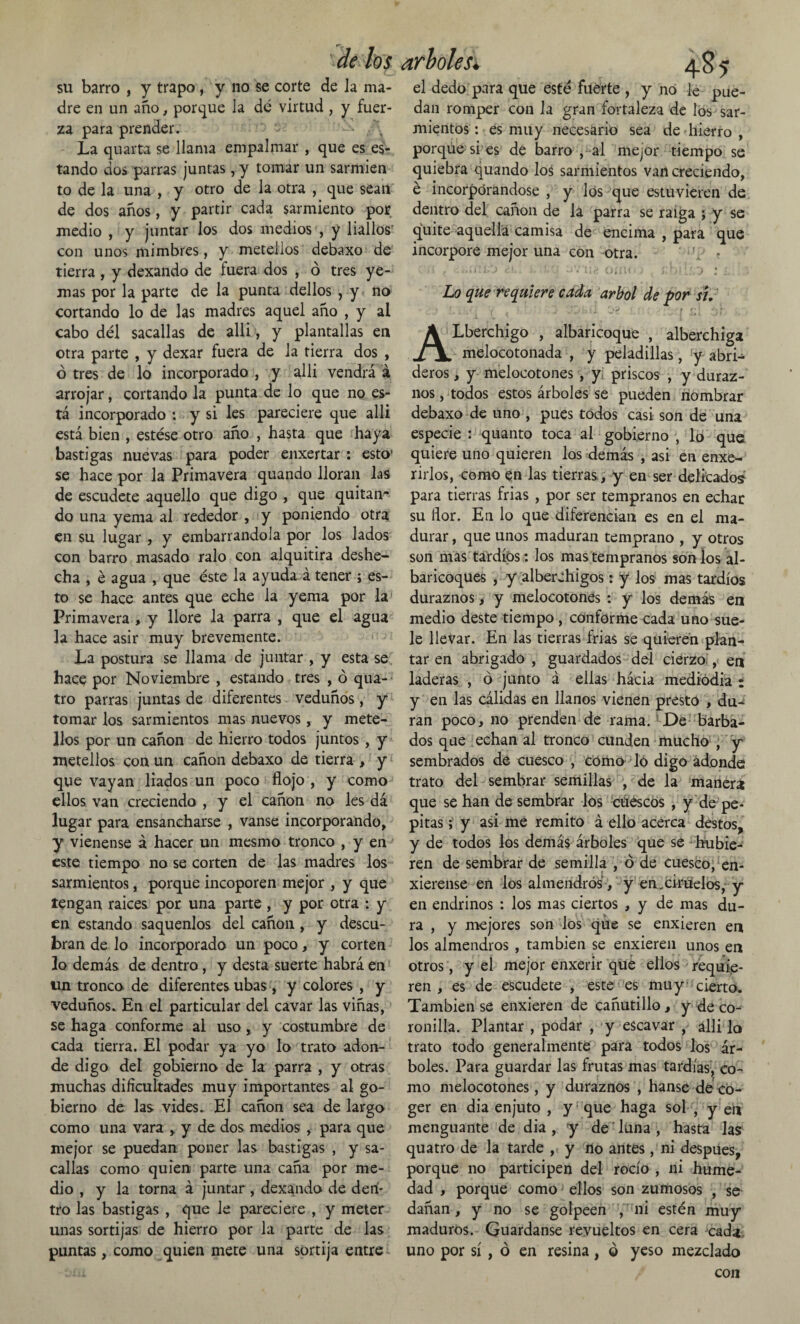 su barro , y trapo , y no se corte de la ma¬ dre en un año, porque la dé virtud , y fuer¬ za para prender. • • La quarta se llama empalmar , que es es¬ tando dos parras juntas, y tomar un sarmien to de la una , y otro de la otra , que sean de dos años, y partir cada sarmiento por medio , y juntar los dos medios , y liallos con unos mimbres, y metellos debaxo de tierra, y dexando de fuera dos , ó tres ye¬ mas por la parte de la punta dellos , y no cortando lo de las madres aquel año , y al cabo dél sacadas de alli, y plantadas en otra parte , y dexar fuera de la tierra dos , ó tres de lo incorporado , y alli vendrá á arrojar, cortando la punta de lo que no es¬ tá incorporado *. y si les pareciere que alli está bien , estése otro año , hasta que haya bastí gas nuevas para poder enxertar : esto’ se hace por la Primavera quando doran las de escudete aquello que digo , que quitan¬ do una yema al rededor , y poniendo otra en su lugar , y embarrándola por los lados con barro masado ralo con alquitira deshe¬ cha , é agua , que éste la ayuda á tener ; es¬ to se hace antes que eche la yema por la Primavera , y dore la parra , que el agua la hace asir muy brevemente. La postura se dama de juntar , y esta se hace por Noviembre , estando tres , ó qua- tro parras juntas de diferentes veduños, y tomar los sarmientos mas nuevos, y mete¬ llos por un cañón de hierro todos juntos, y metellos con un cañón debaxo de tierra , y que vayan liados un poco flojo , y como ellos van creciendo , y el cañón no les dá lugar para ensancharse , vanse incorporando, y vienense á hacer un mesmo tronco , y en este tiempo no se corten de las madres los sarmientos, porque incoporen mejor , y que tengan raíces por una parte , y por otra : y en estando saquenlos del cañón, y descu¬ bran de lo incorporado un poco, y corten lo demás de dentro, y desta suerte habrá en un tronco de diferentes ubas, y colores , y veduños. En el particular del cavar las viñas, se haga conforme al uso, y costumbre de cada tierra. El podar ya yo lo trato adon¬ de digo del gobierno de la parra , y otras muchas dificultades muy importantes al go¬ bierno de las vides. El cañón sea de largo como una vara y de dos medios , para que mejor se puedan poner las bastígas , y sa- callas como quien parte una caña por me¬ dio , y la torna á juntar, dexando de den¬ tro las bastigas , que le pareciere , y meter unas sortijas de hierro por la parte de las puntas, como quien mete una sortija entre el dedo para que esté fuerte , y no le pue¬ dan romper con la gran fortaleza de los sar¬ mientos: es muy necesario sea de hierro , porque si es de barro , al mejor tiempo se quiebra quando los sarmientos van creciendo, é incorporándose , y los que estuvieren de dentro del cañón de la parra se raiga ; y se quite aquella camisa de encima , para que incorpore mejor una con otra. - > t . . »> 1 i . b ) C*.. ^ • lie (Jjl O • ) i, ' ) I ^ J * f Lo que requiere cada árbol de por sí. ALberchigo , albaricoque , alberchiga melocotonada , y peladillas, y abri-^ deros, y melocotones , y priscos , y duraz¬ nos , todos estos árboles se pueden nombrar debaxo de uno , pues todos casi son de una especie : quanto toca al gobierno , lo que quiere uno quieren los demás , asi en enxe- rirlos, como en las tierras, y en ser delicados para tierras frías , por ser tempranos en echar su flor. En lo que diferencian es en el ma¬ durar , que unos maduran temprano , y otros son mas tardíos : los mas tempranos son los al- baricoques , y alberchigos: y los mas tardíos duraznos, y melocotones : y los demás en medio deste tiempo , conforme cada uno sue¬ le llevar. En las tierras frias se quieren plan¬ tar en abrigado , guardados del cierzo , en laderas , ó junto á ellas hácia mediodía : y en las cálidas en llanos vienen presto , du¬ ran poco, no prenden de rama. De barba¬ dos que echan al tronco cunden mucho , y sembrados de cuesco , cómo lo digo adonde trato del sembrar semillas , de la manera que se han de sembrar los críeseos , y de pe¬ pitas ; y asi me remito á ello acerca destos, y de todos los demás árboles que se hubie¬ ren de sembrar de semilla , ó de cuesco, en- xierense en los almendros, y en.ciruelos, y en endrinos : los mas ciertos , y de mas du¬ ra , y mejores son los que se enxieren en los almendros , también se enxieren unos en otros, y el mejor enxerir que ellos requie¬ ren , es de escudete , este es muy cierto. También se enxieren de cañutillo, y de co¬ ronilla. Plantar , podar , y escavar , alli lo trato todo generalmente para todos los ár¬ boles. Para guardar las frutas mas tardías, co¬ mo melocotones, y duraznos , hanse dé co¬ ger en dia enjuto , y que haga sol , y en menguante de dia, y de luna, hasta las quatro de la tarde , y no antes, ni después, porque no participen del rocío , ni hume¬ dad , porque como ellos son zumosos , se dañan, y no se golpeen , ni estén muy maduros. Guardanse revueltos en cera cada uno por sí , ó en resina, © yeso mezclado con