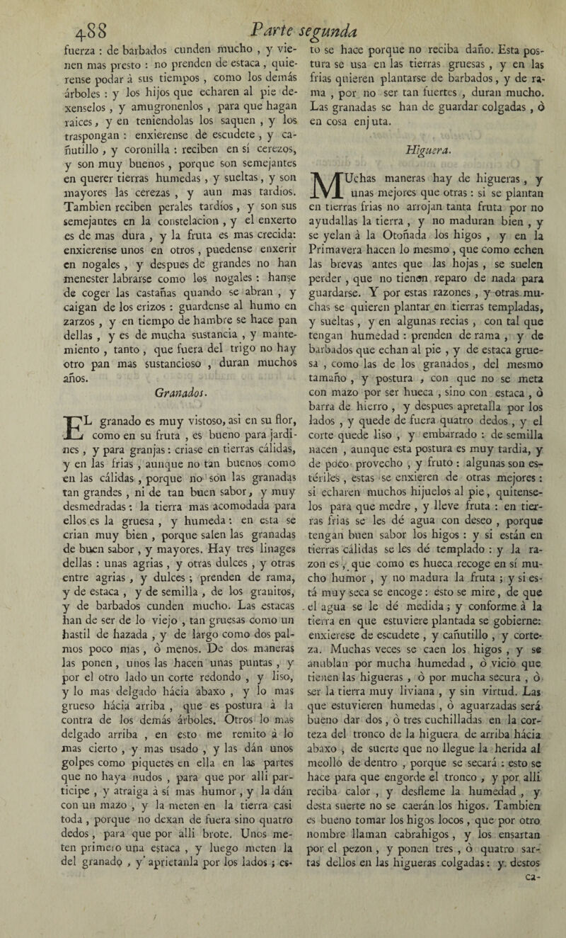 fuerza : de barbados cunden mucho , y vie- to se hace porque no reciba daño. Esta pos- nen mas presto : no prenden de estaca , quie- tura se usa en las tierras gruesas , y en las rense podar á sus tiempos , como los demás frías quieren plantarse de barbados, y de ra- árboles : y los hijos que echaren al pie de- nra , por no ser tan fuertes , duran mucho, xenselos, y amugrónenlos , para que hagan Las granadas se han de guardar colgadas , ó raíces, y en teniéndolas los saquen , y los en cosa enj uta. traspongan : enxierense de escudete , y ca¬ ñutillo , y coronilla : reciben en sí cerezos, y son muy buenos , porque son semejantes en querer tierras húmedas , y sueltas, y son mayores las cerezas , y aun mas tardíos. También reciben perales tardíos, y son sus semejantes en la constelación , y el enxerto es de mas dura , y la fruta es mas crecida: enxierense unos en otros, puedense enxerir en nogales , y después de grandes no han menester labrarse como los nogales : hanse de coger las castañas quando se abran , y caigan de los erizos : guárdense al humo en zarzos , y en tiempo de hambre se hace pan dellas , y es de mu.cha sustancia , y mante- miento , tanto , que fuera del trigo no hay otro pan mas sustancioso , duran muchos años. Granados. EL granado es muy vistoso, asi en su flor, como en su fruta , es bueno para jardi¬ nes , y para granjas: criase en tierras cálidas, y en las frías , aunque no tan buenos como en las cálidas , porque no son las granadas tan grandes , ni de tan buen sabor, y muy desmedradas *. la tierra mas acomodada para ellos es la gruesa , y húmeda : en esta se crian muy bien , porque salen las granadas de buen sabor , y mayores. Hay tres linages dellas : unas agrias , y otras dulces , y otras entre agrias , y dulces ; prenden de rama, y de estaca , y de semilla , de los granitos, y de barbados cunden mucho. Las estacas han de ser de lo viejo , tan gruesas como un hastil de hazada , y de largo como dos pal¬ mos poco mas, ó menos. De dos maneras las ponen , unos las hacen unas puntas , y por el otro lado un corte redondo , y liso, y lo mas delgado hácia abaxo , y lo mas grueso hácia arriba , que es postura á la contra de los demás árboles. Otros lo mas delgado arriba , en esto me remito á lo mas cierto , y mas usado , y las dán unos golpes como piquetes en ella en las partes que no haya nudos , para que por alli par¬ ticipe , y atraiga á sí mas humor , y la dán con un mazo , y la meten en la tierra casi toda , porque no dexan de fuera sino quatro dedos, para que por alli brote. Unes me¬ ten primero una estaca , y luego meten la del granado , y’ aprietanla por los lados j e$- Higuera. MUchas maneras hay de higueras , y unas mejores que otras: si se plantan en tierras frías no arrojan tanta fruta por no ayudallas la tierra , y no maduran bien , y se yelan á la Otoñada los higos , y en la Primavera hacen lo mesuro , que como echen las brevas antes que las hojas , se suelen perder , que no tiensn reparo de nada para guardarse. Y por estas razones , y-otras mu¬ chas se quieren plantar en tierras templadas, y sueltas, y en algunas recias , con tal que tengan humedad : prenden de rama , y de barbados que echan al pie , y de estaca grue¬ sa , como las de los granados , del mesmo tamaño , y postura , con que no se meta con mazo por ser hueca , sino con estaca , o barra de hierro , y después apretaíla por los lados , y quede de fuera quatro dedos , y el corte quede liso , y embarrado : de semilla nacen , aunque esta postura es muy tardia, y de poco provecho , y fruto : algunas son es¬ tériles , estas se enxieren de otras mejores: si echaren muchos hijuelos al pie, quítense¬ los para que medre , y lleve fruta : en tier¬ ras frías se les dé agua con deseo , porque tengan buen sabor los higos : y si están en tierras cálidas se les dé templado : y la ra¬ zón es , que como es hueca recoge en sí mu¬ cho humor , y no madura la fruta ; y si es¬ tá muy seca se encoge: esto se mire, de que . el agua se le dé medida; y conforme á la tierra en que estuviere plantada se gobierne: enxierese de escudete , y cañutillo , y corte¬ za. Muchas veces se caen los higos , y se anublan por mucha humedad , ó vicio que tienen las higueras , ó por mucha secura , ó ser la tierra muy liviana , y sin virtud. Las que estuvieren húmedas , ó aguarzadas será bueno dar dos, ó tres cuchilladas en la cor¬ teza del tronco de la higuera de arriba hácia abaxo , de suerte que no llegue la herida al meollo de dentro , porque se secará : esto se hace para que engorde el tronco , y por alli reciba calor , y desfleme la humedad , y desta suerte no se caerán los higos. También es bueno tomar los higos locos , que por otro nombre llaman cabrahigos, y los ensartan por el pezón , y ponen tres , ó quatro sar¬ tas delíos en las higueras colgadas: y. destos