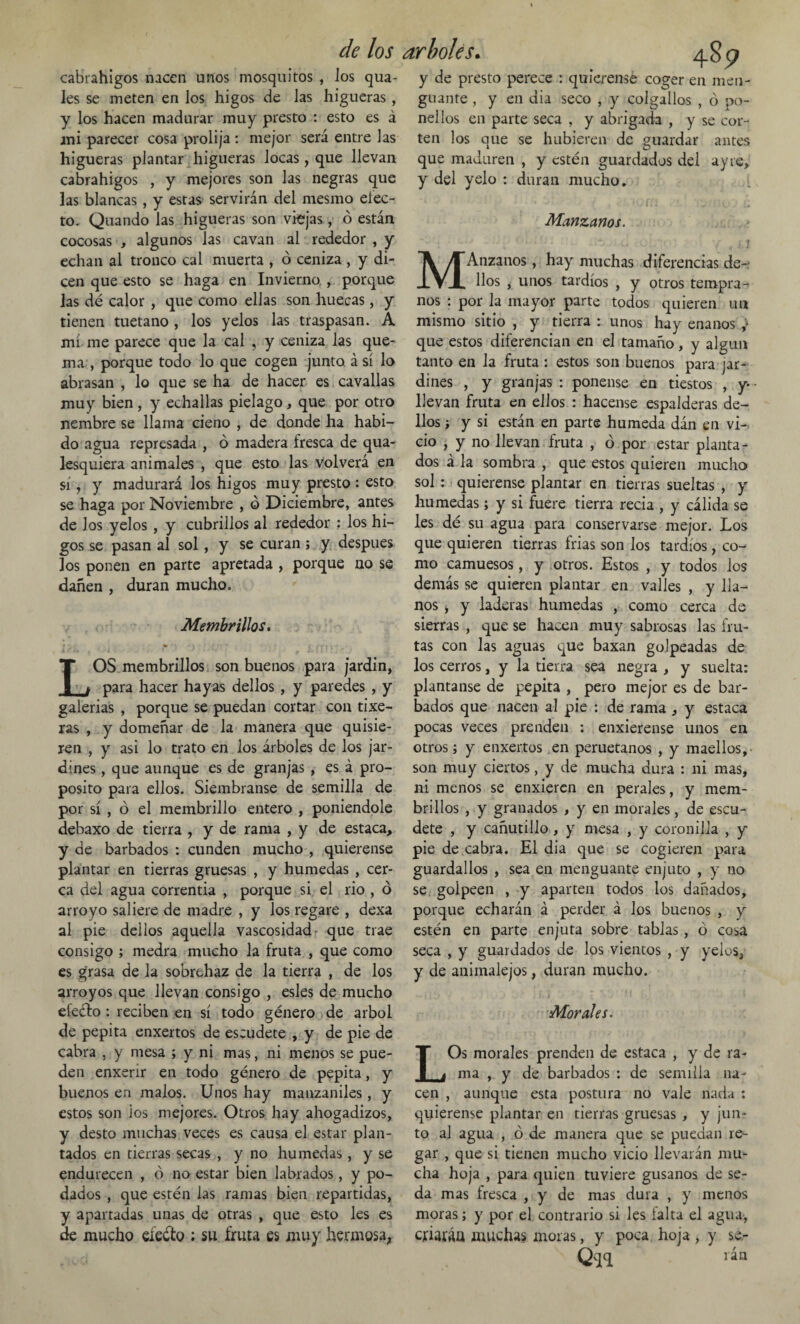 cabrahigos nacen unos mosquitos , Jos qua- les se meten en Jos higos de Jas higueras, y los hacen madurar muy presto : esto es á ani parecer cosa prolija: mejor será entre las higueras plantar higueras Jocas, que llevan cabrahigos , y mejores son las negras que las blancas, y estas servirán del mesmo elec¬ to. Quando las higueras son viejas , ó están cocosas , algunos Jas cavan al rededor , y echan al tronco cal muerta , ó ceniza , y di¬ cen que esto se haga en Invierno , porque las dé calor , que como ellas son huecas, y tienen tuétano , los yelos las traspasan. A mí me parece que la cal , y ceniza las que¬ ma , porque todo lo que cogen junto á sí lo abrasan , lo que se ha de hacer es cavallas muy bien , y echallas piélago, que por otro nembre se llama cieno , de donde ha habi¬ do agua represada , ó madera fresca de qua- lesquiera animales , que esto las volverá en sí, y madurará los higos muy presto: esto se haga por Noviembre , ó Diciembre, antes de Jos yelos , y cubrillos al rededor : los hi¬ gos se pasan al sol, y se curan; y después los ponen en parte apretada , porque no se dañen , duran mucho. Membrillos. LOS membrillos son buenos para jardín, para hacer hayas dellos , y paredes , y galerías , porque se puedan cortar con tixe- ras , y domeñar de la manera que quisie¬ ren , y asi lo trato en los árboles de los jar¬ dines , que aunque es de granjas , es á pro¬ posito para ellos. Siembranse de semilla de por sí , ó el membrillo entero , poniéndole debaxo de tierra , y de rama , y de estaca, y de barbados : cunden mucho , quierense plantar en tierras gruesas , y húmedas , cer¬ ca del agua correntia , porque si el rio , ó arroyo saliere de madre , y los regare , dexa al pie dellos aquella vascosidad que trae consigo ; medra mucho la fruta , que como es grasa de la sobrehaz de la tierra , de los arroyos que llevan consigo , esles de mucho efeéfo : reciben en sí todo género de árbol de pepita enxertos de escudete , y de pie de cabra , y mesa ; y ni mas, ni menos se pue¬ den enxerir en todo género de pepita, y buenos en malos. Unos hay manzaniles, y estos son ios mejores. Otros hay ahogadizos, y desto muchas veces es causa el estar plan¬ tados en tierras secas , y no húmedas , y se endurecen , ó no estar bien labrados, y po¬ dados , que estén las ramas bien repartidas, y apartadas unas de otras , que esto les es de mucho efecto ; su fruta es muy hermosa, 485? y de presto perece : quierense coger en men¬ guante , y en dia seco , y colgados , ó po- nellos en parte seca , y abrigada , y se cor¬ ten los que se hubieren de guardar antes que maduren , y estén guardados del ay re, y del yelo : duran mucho. • Manzanos. MAnzanos, hay muchas diferencias de¬ llos , unos tardíos , y otros tempra¬ nos : por la mayor parte todos quieren un mismo sitio , y tierra : unos hay enanos ,> que estos diferencian en el tamaño, y algún tanto en la fruta : estos son buenos para jar¬ dines , y granjas : ponense en tiestos , y- llevan fruta en ellos : hacense espalderas de¬ llos ■, y si están en parte húmeda dán en vi-, ció , y no llevan fruta , ó por estar planta¬ dos á la sombra , que estos quieren mucho sol : quierense plantar en tierras sueltas , y húmedas; y si fuere tierra recia , y cálida se les dé su agua para conservarse mejor. Los que quieren tierras frias son los tardíos , co¬ mo camuesos, y otros. Estos , y todos los demás se quieren plantar en valles , y lla¬ nos , y laderas húmedas , como cerca de sierras , que se hacen muy sabrosas las fru¬ tas con las aguas que baxan golpeadas de los cerros, y la tierra sea negra , y suelta: plantanse de pepita , pero mejor es de bar¬ bados que nacen al pie : de rama , y estaca pocas veces prenden : enxierense unos en otros; y enxertos en peruétanos , y maellos, son muy ciertos, y de mucha dura : ni mas, ni menos se enxieren en perales, y mem¬ brillos , y granados , y en morales, de escu¬ dete , y cañutillo , y mesa , y coronilla , y pie de cabra. El dia que se cogieren para guardados , sea en menguante enjuto , y no se golpeen , y aparten todos ios dañados, porque echarán á perder á los buenos , y estén en parte enjuta sobre tablas , ó cosa seca , y guardados de los vientos , y yelos, y de aniinalejos, duran mucho. Morales. LOs morales prenden de estaca , y de ra¬ ma , y de barbados : de semilla na¬ cen , aunque esta postura no vale riada : quierense plantar en tierras gruesas , y jun¬ to al agua , ó de manera que se puedan re¬ gar , que si tienen mucho vicio llevarán mu¬ cha hoja , para quien tuviere gusanos de se¬ da mas fresca , y de mas dura , y menos moras; y por el contrario si les falta el agua, criarán muchas moras, y poca hoja , y se- Ouq rán