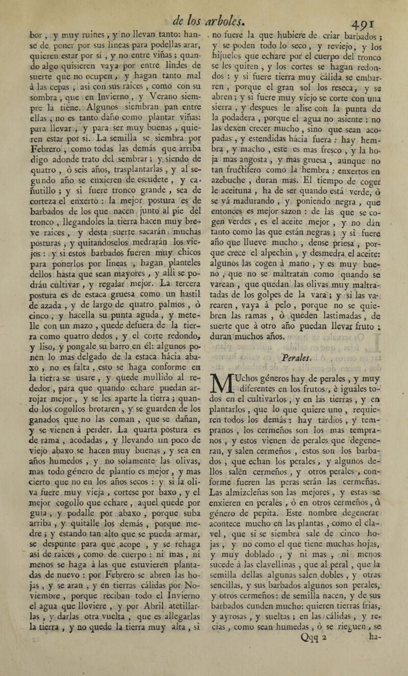 bor , y muy ruines, y no llevan tanto: han- se de poner por sus lineas para podellas arar, quieren estar por sí , y no entre viñas; quan¬ do algo quisieren vaya por entre lindes de suerte que no ocupen, y hagan tanto mal á las cepas , asi con sus raíces , como con su sombra , que en Invierno , y Verano siem¬ pre la tiene. Algunos siembran pan entre ellas , no es tanto daño como plantar viñas: para llevar , y para ser muy buenas , quie¬ ren estar por sí. La semilla se siembra por Febrero , como todas las demás que arriba digo adonde trato del sembrar; y siendo de quatro , ó seis años, trasplantarlas , y al se¬ gundo año se enxieren de escudete , y ca« ñutillo ; y si fuere tronco grande , sea de corteza el enxerto : la mejor postura es de barbados de los que nacen junto al pie del tronco , llegándoles la tierra hacen muy bre¬ ve raices , y desta suerte sacarán muchas posturas , y quitándoselos medrarán los vie¬ jos : y si estos barbados fueren muy chicos para ponerlos por lineas , hagan planteles dellos hasta que sean mayores , y alli se po¬ drán cultivar , y regalar mejor. La tercera postura es de estaca gruesa como un hastil de azada , y de largo de quatro palmos , ó cinco , y hacella su punta aguda, y mete- lle con un mazo , quede defuera de la tier¬ ra como quatro dedos , y el corte redondo, y liso, y póngale su barro en él: algunos po¬ nen lo mas delgado de la estaca hácia aba- xo , no es falta , esto se haga conforme en la tierra se usare , y quede mullido al re¬ dedor , para que quando echare puedan ar¬ rojar mejor , y se les aparte la tierra ; quan¬ do los cogollos brotaren, y se guarden de los ganados que no las coman , que se dañan, y se vienen á perder. La quarta postura es de rama , acodadas, y llevando un poco de viejo abaxo se hacen muy buenas , y sea en años húmedos , y no solamente las olivas, mas todo género de plantío es mejor , y mas cierto que no en los años secos : y si la oli¬ va fuere muy vieja , córtese por baxo , y el mejor cogollo que echare , aquel quede por guia , y podalle por abaxo , porque suba arriba , y quitalle los demás , porque me¬ dre ; y estando tan alto que se pueda armar, se despunte para que acope , y se rehaga asi de raices , como de cuerpo : ni mas , ni menos se haga á las que estuvieren planta¬ das de nuevo : por Febrero se abren las ho¬ jas , y se aran , y en tierras cálidas por No¬ viembre , porque reciban todo el Invierno el agua que lloviere , y por Abril atetillar¬ las , y darlas otra vuelta , que es allegarlas la tierra , y no quede la tierra muy alta , si arboles. ^_pi . no fuere la que hubiere de criar barbados; y se poden todo lo seco, y reviejo, y los hijuelos que echare por el cuerpo del tronco se les quiten , y los cortes se hagan redon¬ dos : y si fuere tierra muy cálida se embar¬ ren , porque el gran sol los reseca, y se abren; y si fuere muy viejo se corte con una sierra , y después le alise con la punta de la podadera , porque el agua no asiente : no las dexen crecer mucho , sino que sean aco¬ padas , y estendidas hácia fuera ; hay hem¬ bra , y macho , este es mas fresco , y la ho¬ ja mas angosta , y mas gruesa , aunque no tan fruéfifero como la hembra : enxertos en azebuche , duran mas. El tiempo de coger le aceituna , ha de ser quando está verde, o se vá madurando , y poniendo negra , que entonces es mejor sazón : de las que se co¬ gen verdes , es el aceite mejor , y no dán tanto como las que están negras ; y si fuere año que llueve mucho , dense priesa , por¬ que crece el alpechín , y desmedra el aceite: algunos las cogen á mano , y es muy bue¬ no , que no se maltratan como quando se varean , que quedan las olivas muy maltra¬ tadas de los golpes de la vara ; y si las va¬ rearen , vaya á pelo , porque no se quie¬ bren las ramas , ó queden lastimadas, de suerte que á otro año puedan llevar fruto ; duran muchos años. Perales. MUchos géneros hay de perales, y muy diferentes en los frutos , é iguales to¬ dos en el cultivarlos, y en las tierras, y en plantarlos, que lo que quiere uno , requie¬ ren todos los demás: hay tardíos , y tem¬ pranos , los cermeños son los mas tempra¬ nos , y estos vienen de perales que degene¬ ran, y salen cermeños , estos son los barba¬ dos , que echan los perales, y algunos de¬ llos salen cermeños , y otros perales , con¬ forme fueren las peras serán las cermeñas. Las almizcleñas son las mejores, y estas se enxieren en perales , ó en otros cermeños, d género de pepita. Este nombre degenerar acontece mucho en las plantas , como el cla¬ vel , que si se siembra sale de cinco ho¬ jas , y no como el que tiene muchas hojas, y muy doblado , y ni mas , ni menos sucede á las clavellinas , que al peral , que la semilla dellas algunas salen dobles , y otras sencillas, y sus barbados algunos son perales, y otros cermeños: de semilla nacen, y de sus barbados cunden mucho: quieren tierras trias, y ayrosas , y sueltas; en las/cálidas, y re¬ cias , como sean húmedas, ó se rieguen , se Qqq 2 ha-