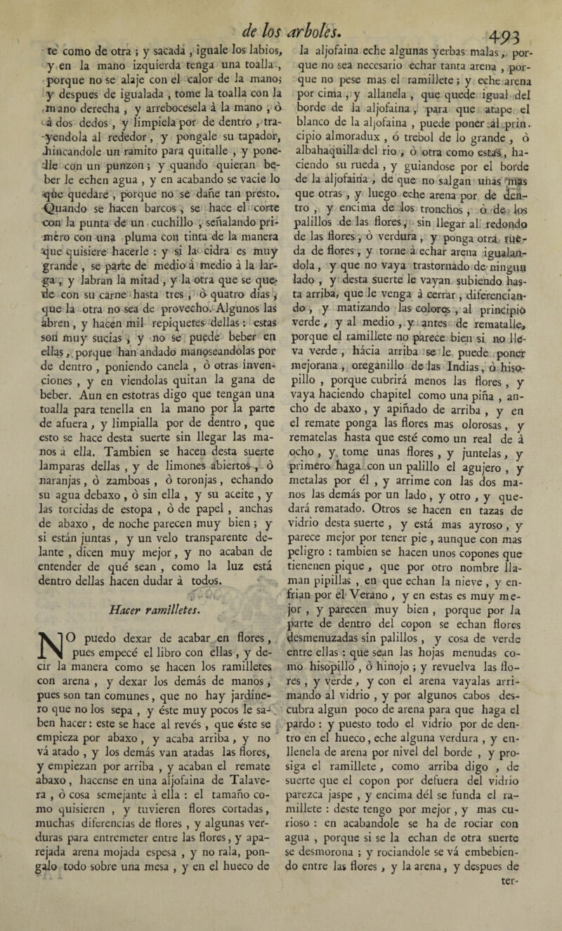 te como de otra ; y sacada , iguale los labios, y en la mano izquierda tenga una toalla , porque no se alaje con el calor de la mano, y después de igualada , tome la toalla con la mano derecha , y arrebócesela á la mano , ó á dos dedos , y limpíela por de dentro , tra¬ iéndola al rededor, y póngale su tapador, .hincándole un ramito para quitalle , y pone¬ dle con un punzón; y quando quieran be¬ ber le echen agua , y en acabando se vacie lo qúe quedare , porque no se dañe tan presto. Qliando se hacen barcos, se hace el corte con la punta de un cuchillo , señalando pri¬ mero con una pluma con tinta de la manera que quisiere hacerle : y si la> cidra es muy grande , se parte de medio á medio á la lar¬ ga , y labran la mitad , y la otra que se que¬ de con su carne hasta tres , ó quatro dias y que la otra no sea de provecho. Algunos las abren , y hacen mil repiquetes dellas: estas son muy sucias , y no se puede beber en ellas, porque han andado manoseándolas por de dentro , poniendo canela , ó otras inven¬ ciones , y en viéndolas quitan la gana de beber. Aun en estotras digo que tengan una toalla para tenella en la mano por la parte de afuera, y limpiaba por de dentro , que esto se hace desta suerte sin llegar las ma¬ nos a ella. También se hacen desta suerte lamparas dellas , y de limones abiertos , o naranjas, ó zamboas , ó toronjas, echando su agua debaxo , ó sin ella , y su aceite , y las torcidas de estopa , ó de papel , anchas de abaxo , de noche parecen muy bien ; y si están juntas, y un velo transparente de¬ lante , dicen muy mejor, y no acaban de entender de qué sean , como la luz está dentro dellas hacen dudar á todos. Hacer ramilletes. NO puedo dexar de acabar en flores, pues empecé el libro con ellas, y de¬ cir la manera como se hacen los ramilletes con arena , y dexar los demás de manos, pues son tan comunes, que no hay jardine¬ ro que no los sepa , y éste muy pocos le sa¬ ben hacer: este se hace al revés , que éste se empieza por abaxo , y acaba arriba , y no vá atado , y los demás van atadas las flores, y empiezan por arriba , y acaban el remate abaxo, hacense en una aljofaina de Talave- ra , ó cosa semejante á ella : el tamaño co¬ mo quisieren , y tuvieren flores cortadas, muchas diferencias de flores , y algunas ver¬ duras para entremeter entre las flores, y apa¬ rejada arena mojada espesa , y no rala, pon- galo todo sobre una mesa , y en el hueco de 4P3 la aljofaina eche algunas yerbas malas, por¬ que no sea necesario echar tanta arena , por¬ que no pese mas el ramillete; y eche arena por cima , y allanela , que quede igual del borde de la aljofaina , para que atape el blanco de la aljofaina , puede poner al prin. cipio almoradux , 6 trébol de lo grande , ó albahaquilla del rio , ó otra como esta'á, ha¬ ciendo su rueda , y guiándose por el borde de la aljofaina , de que no salgan uiias mas que otras , y luego eche arena por de ¿en¬ tro , y encima de los tronchos , ó de , los palillos de las flores ¡ sin llegar al redondo de las flores, ó verdura , y ponga otra, rue¬ da de flores, y torne á echar arena igualán¬ dola , y que no vaya trastornado de ningún lado , y desta suerte le vayan subiendo has¬ ta arriba, que de venga á cerrar, diferencian¬ do , y matizando las colores , al principio verde, y al medio , y. antes de rematalle, porque el ramillete no parece bien si no lle¬ va verde , hácia arriba se le puede poner mejorana, oreganillo délas Indias, ahiso- pillo , porque cubrirá menos las flores, y vaya haciendo chapitel como una piña , an¬ cho de abaxo, y apiñado de arriba , y en el remate ponga las flores mas olorosas, y remátelas hasta que esté como un real de á ocho , y tome unas flores, y júntelas, y primero haga con un palillo el agujero , y metalas por él , y arrime con las dos ma¬ nos las demás por un lado , y otro , y que¬ dará rematado. Otros se hacen en tazas de vidrio desta suerte , y está mas ayroso, y parece mejor por tener pie , aunque con mas peligro : también se hacen unos copones que tienenen pique , que por otro nombre lla¬ man pipillas , en que echan la nieve , y en¬ frian por el Verano , y en estas es muy me¬ jor , y parecen muy bien , porque por la parte de dentro del copon se echan flores desmenuzadas sin palillos , y cosa de verde entre ellas : que sean las hojas menudas co¬ mo hisopillo , ó hinojo ; y revuelva las flo¬ res , y verde, y con el arena vayalas arri¬ mando al vidrio , y por algunos cabos des¬ cubra algún poco de arena para que haga el pardo : y puesto todo el vidrio por de den¬ tro en el hueco, eche alguna verdura , y en- llenela de arena por nivel del borde , y pro¬ siga el ramillete, como arriba digo , de suerte que el copon por defuera del vidrio parezca jaspe , y encima dél se funda el ra¬ millete : deste tengo por mejor, y mas cu¬ rioso : en acabándole se ha de rociar con agua , porque si se la echan de otra suerte se desmorona ; y rociándole se vá embebien¬ do entre las flores , y la arena, y después de ter-