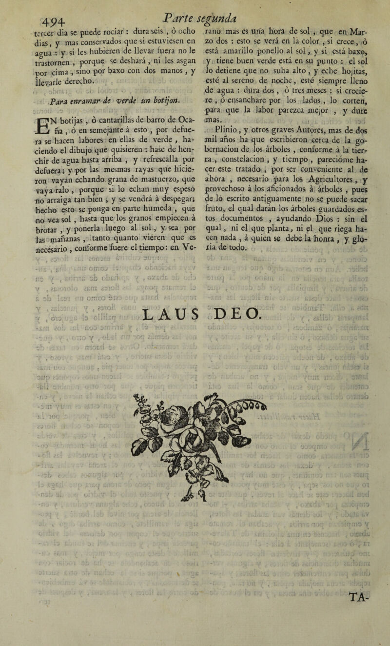 l_ Parte tercer día se puede rociar : dura seis , ó ocho dias, y mas conservados que si estuviesen en agua : y si les hubieren de llevar fuera no le trastornen , porque se deshará , ni les asgan ■oor cima , sino por baxo con dos manos, y llevarle derecho. t>i>n Para enramar de verde un botijón. HI 1 : , ^ )P £í •' - • *--i * botijas , ó cantarillas de barro de Oca¬ ña , ó en semejante á esto , por defue¬ ra se hacen labores en ellas de verde , ha¬ ciendo el dibujo que quisieren : hase de hen¬ chir de agua hasta arriba , y refrescaba por defuera; y por las mesmas rayas que hicie¬ ron vayan echando grana de mastuerzo, que vaya ralo , porque si lo echan muy espeso no arraiga tan bien , y se vendrá á despegar; hecho esto se ponga en parte húmeda , que no vea sol , hasta que los granos empiecen á brotar , y ponerla luego al sol , y sea por las mañanas , tanto quanto vieren que es necesario , conforme fuere el tiempo: en Ve- segunda rano mas es una hora de sol , que en Mar¬ zo dos : esto se verá en la color , si crece, ó está amarillo ponello al sol, y si está baxo, y tiene buen verde está en su punto : el sol lo detiene que no suba alto , y eche hoptas, esté al sereno de noche, esté siempre lleno de agua : dura dos, ó tres meses : si crecie¬ re , ó ensanchare por los lados , lo corten, para que la labor parezca mejor , y dure mas. Plinio, y otros graves Autores, mas de dos mil años ha que escribieron cerca de la go¬ bernación de los árboles , conforme á la tier¬ ra , constelación , y tiempo , parecióme ha¬ cer este tratado , por ser conveniente al de ahora , necesario para los Agricultores , y provechoso á los aficionados á árboles , pues de lo escrito antiguamente no se puede sacar fruto, el qual darán los árboles guardados es¬ tos documentos , ayudando Dios : sin el qual, ni el que planta, ni el que riega ha¬ cen nada , á quien se debe la honra , y glo¬ ria de todo. ¿oís: V „ ?£¿< & sb L V , cí:: j i O í ¿o U( '/«> < { O J- e ¿ 4. C —• i *-/ - ; orrroD b : v , ?t;oj a v < oti. »• ruñe ¡i t 07. r.dr, nor; r,7i. . i . . Ir'f.fl <>> LAUS DE O. ( f 21a