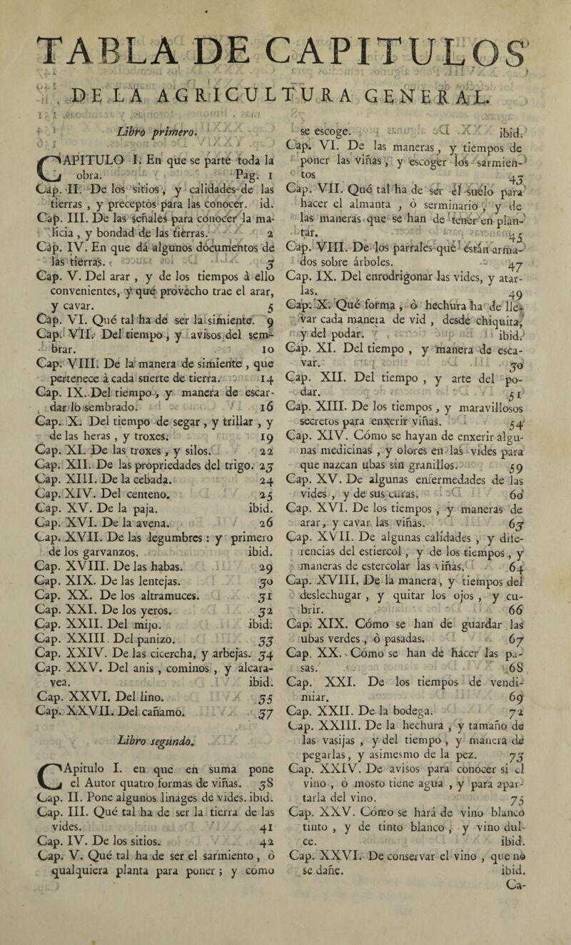 TABLA DE OfI -ii;. 1} I ice f 1. / 0i DELA AGRICU Libro primero. c de los garvanzos. ibid. Cap. XVIII. De Jas habas. 29 Cap. XIX. De las lentejas. 5o Cap. XX. De los altramuces. 3l Cap. XXI. De los yeros. 52 Cap. XXII. Del mijo. ibid: Gap. XXIII. Del panizo. 33 Cap. XXIV. De las cicercha, y arbejas. 54 Cap. XXV. Del anis , cominos , y alcara- vea. ibid. Cap. XXVI. Del lino. 35 Cap. XXVII. Del cañamo. 37 se escoge. üCi .x: ibid. lAPITULO I. En que se parte toda la obra. Pag. 1 Cap. II. Délos sitios, y calidades de las tierras , y preceptos para las conocer, id. Cap. III. De las señales para conocer la ma¬ licia , y bondad de las tierras. 2 Gáp. IV. En que dá algunos documentos de las tierras. 3 Cap. V. Del arar , y de los tiempos á ello convenientes, y que provecho trae el arar, y cavar. 5 Cap. VI. Qué tal ha de ser la. simiente. 9 Cap. VIL- Del tiempo, y avisos del sem- brar. 10 Cap. VIII. De la manera de simiente , que pertenece ácada suerte de tierra. 14 Cap. IX. Del tiempo , y manera de escar¬ dar lo sembrado. 16 Cap. X. Del tiempo de segar , y trillar , y de las heras , y troxes. 19 Cap. XI. De las troxes, y silos. 22 Cap. XII. De las propriedades del trigo.- 25 Cap. XIII. De la cebada. 24 Cap. XIV. Del centeno. 25 Cap. XV. De la paja. ibid. Cap. XVI. De la avena. 26 Cap. XVII. De las legumbres: y primero Cap. VI. De las maneras, y tiempos de poner las viñas, y escoger los sarmien¬ tos . r 4j Cap. VII. Qué tal ha de ser éf suelo para' hacer el almanta , ó serminario , y de las maneras, que se han de tener en plan-' tar. 45 Cap. VIII. De los parrales qué están-arma¬ dos sobre árboles. •’> ^y Cap. IX. Del enrodrigonar las vides, y atar¬ las. 49 Cap: -X. Qué forma > ó hechura ha de lle¬ var cada manera de vid , desde chiquita, y del podar. ibid/ Cap. XI. Del tiempo , y manera de esca- var.^ i , í1 ?0: Cap. XII. Del tiempo , y arte del po¬ dar. 51 Libro segundo. CApitulo I. en que en suma pone el Autor quatro formas de viñas. jS Cap. II. Pone algunos linages de vides, ibid. Cap. III. Qué tal ha de ser la tierra de las vides. 41 Cap. IV. De los sitios. 42 Cap. V. Qué tal ha de ser el sarmiento , ó qualquiera planta para poner; y cómo Cap. XIII. De los tiempos, y maravillosos secretos para enxerir viñas. 34 Cap. XIV. Cómo se hayan de enxerir algu¬ nas medicinas , y olores en las vides para que nazcan ubas sin granillos. 59 Cap. XV. De algunas enfermedades de las vides , y de sus curas. 60 Cap. XVI. De los tiempos , y maneras de arar, y cavar las viñas. 6j Cap. XVII. De algunas calidades , y dife¬ rencias del estiércol, y de los tiempos , y maneras de estercolar las viñas. 64 Cap. XVIII. De la manera, y tiempos del deslechugar , y quitar los ojos , y cu¬ brir. 66 Cap: XIX. Cómo se han de guardar las ubas verdes, ó pasadas. 67 Cap. XX. Cómo se han de hacer las pa¬ sas. 68 Cap. XXI. De los tiempos de vendi¬ miar. 69 Cap. XXII. De la bodega. 72 Cap. XXIII. De la hechura , y tamaño de las vasijas , y del tiempo , y manera de pegarlas, y asimesmo de la pez. yj Cap. XXIV. De avisos para conocer si el vino , ó mosto tiene agua , y para apar¬ tarla del vino. 75 Cap. XXV. Cómo se hará de vino blanco tinto , y de tinto blanco , y vino dul¬ ce. ibid. Cap. XXVI. De conservar el vino , que no se dañe. ibid.