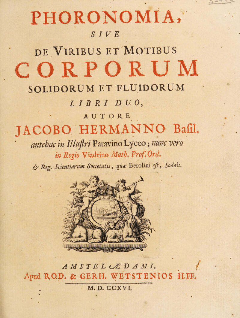 PHORONOMIA, SIVE de Viribus et Motibus SOLIDORUM ET FLUIDORUM LIBRI DUO, A U T O R E JACOBO HERMANNO Bafil. antehac in Illuflri Patavino Lyceo; nunc vero in Regio Viadrino Math, Prof.Ord. ^ Reg. Scientiarum Societatis, qua Berolini ejl, Sodali. AMSTEL^DAMI, / Apud ROp, & GERH. WETSTENIOS HTE, t M. D. CCXVI,