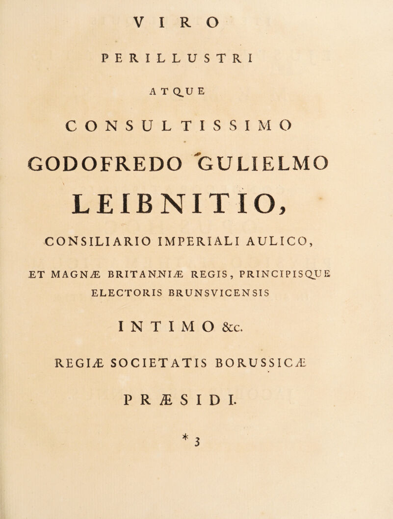 VIRO PERILLUSTRI A T Q.U E CONSULTISSIMO GODOFREDO GULIELMO LEIBNITIO, CONSILIARIO IMPERIALI AULICO, ET MAGN^ BRITANNIAE REGIS, PRINCIPISQJJE ELECTORIS BRUNSVICENSIS I N T I M O &c. REGIiE SOCIETATIS BORUSSICAi P R iE S I D L *