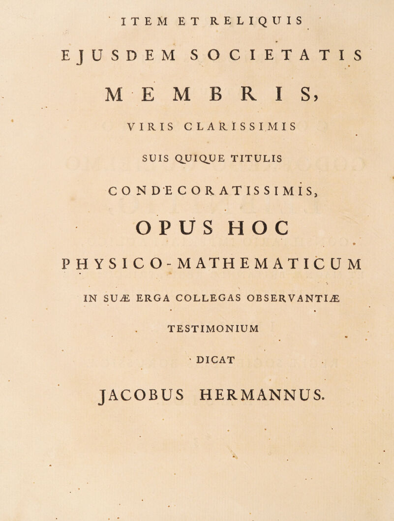 ITEM ET RELIQUIS EJUSDEM SOCIETATIS MEMBRIS, VIRIS CLARISSIMIS I SUIS QUIQUE TITULIS « C O N D E C O R AT IS S I M is, OPUS HOC PHYSICO-MATHEMATICUM * ^ IN SUAl ERGA COLLEGAS OBSERVANTIAE • • TESTIMONIUM 0 m 'DICAT JACOBUS HERMANNUS.