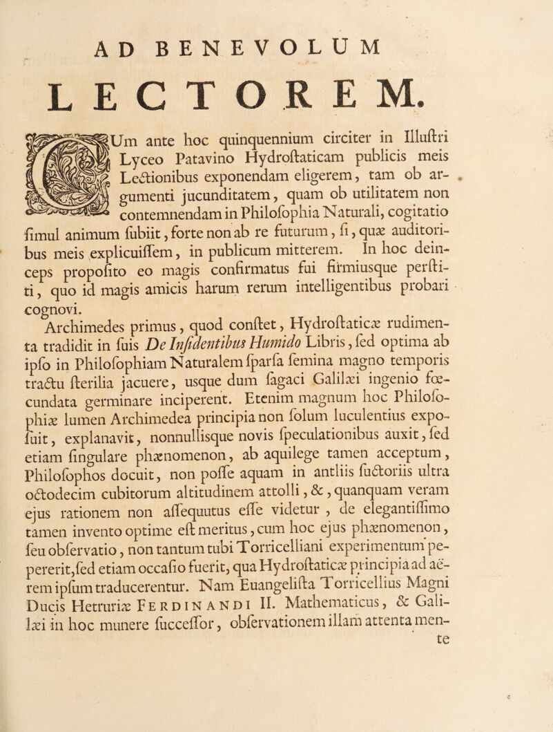 AD BENEVOLUM LECTOREM. Um ante hoc quinquennium circiter in Illuftri Lyceo Patavino Hydroftaticam publicis meis Legionibus exponendam eligerem, tam ob ar¬ gumenti jucunditatem, quam ob utilitatem non contemnendam in Philofophia Naturali, cogitatio fimul animum lubiit, forte non ab re futurum, , qux auditori¬ bus meis explicuilfem, in publicum mitterem. In hoc dein¬ ceps propolito eo magis confirmatus fui firmiusque perfti- ti, quo id magis amicis harum rerum intelligentibus probari cognovi. Archimedes primus, quod conftet, Hydroftaticae rudimen¬ ta tradidit in fuis De Infidentibm Humido Libris, fed optima ab ipfo in Philofophiarn Naturalem fparfa femina magno temporis tradu Herilia jacuere, usque dum fagaci Galiki ingenio fe¬ cundata germinare inciperent. Etcninr magnum hoc Philofo- Mx lumen Archiraedea principia non folum luculentius expo- ;uit, explanavit, nonnul isque novis Ipeculationibus auxit,led etiam fingulare phxnomenon, ab aquilege tamen acceptum, Philofophos docuit, non polfe aquam in antliis fudoriis ultra o6todecim cubitorum altitudinem attolli, &, quanc uam vei am ejus rationem non affequutus effe videtur , de elegantiflimo tamen invento optime eft meritus, cum hoc ejus phaenomenon, feu obfervatio, non tantum tubi Torricelliani experimentuni pe- pererit,led etiam occafio fuerit, qua Hydroftaticae principia ad ae¬ rem ipfum traducerentur. Nam Euangelifta Torricellius Magni Ducis Hetruriie Ferdinandi II. Mathematicus, & Gali¬ laei in hoc munere iuccelTor, oblervationem illarh attenta men¬ te