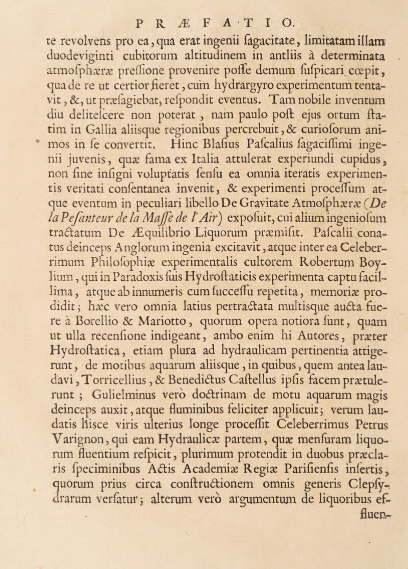 te revolvens pro ea, qua erat ingenii lagacitate, limitatam illam duodeviginti cubitorum altitudinem in antliis a determinata atmofphxrae preffione provenire pofTe demum lufpicari. coepit, qua de re ut certior .fieret, cum hydrargyro experimentum tenta- vit, &, ut praefagiebat, relpondit eventus. Tam nobile inventum diu delitelcere non poterat , nam paulo poft ejus ortum fta- tim in Gallia aliisque regionibus percrebuit, & curiolbrum ani¬ mos in ie convertit. Hinc Blafius Palealius lagaciffimi inge¬ nii juvenis, quae fama ex Italia attulerat experiundi cupidus, non fine infigni voluptatis fenlu ea omnia iteratis experimen¬ tis veritati conlentanea invenit, & experimenti procelTum at¬ que eventum in peculiari libello De Gravitate Atmolphaerae QDe laPefanteur de la Majje de l'Air) expofuit, cui alium ingeniofum tradtatum De i£quilibrio Liquorum praemifit. Pafcalii cona¬ tus deinceps A nglorum ingenia excitavit, atque inter ea Celeber¬ rimum Philofophiae experimentalis cultorem Robertum Boy- lium, qui in Paradoxis luis Hydroftaticis experimenta captu facil¬ lima, atque ab innumeris cum fuccelfu repetita , memoriae pro¬ didit j haec vero omnia latius pertraitata multisque audta fue¬ re a Borellio & Mariotto, quorum opera notiora funt, quam ut ulla recenfione indigeant, ambo enim hi Autores, praeter Hydroftatica, etiam plura ad hydraulicam pertinentia attige¬ runt, de motibus aquarum aliisque, in quibus, quem antea lau¬ davi, Torricellius,&Benedi(3;usCafl;ellus ipfis facem praetule¬ runt ; Gulielminus vero dodtrinam de motu aquarum magis deinceps auxit,atque fluminibus feliciter applicuit; verum lau¬ datis hisce viris ulterius longe procellit Celeberrimus Petrus Varignon,qui eam Hydraulicae partem, qux menluram liquo- mm fluentium relpicit, plurimum protendit in duobus praecla¬ ris fpeciminibus A^lis Academiae Regiae Parifienfis inlertis, quoram prius circa conftrudtionem omnis generis Clepfy- drarum verlatur; alterum vero argumentum de liquoribus ef- fluen-