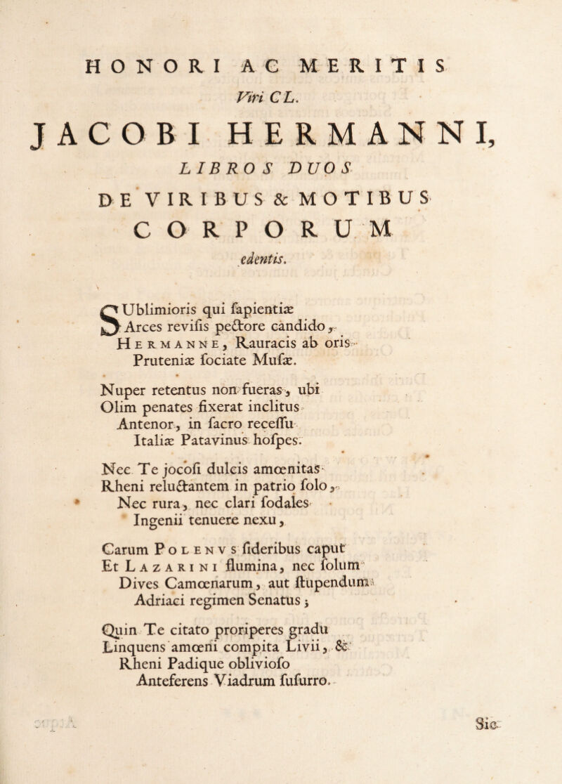 Viri GL. JACOBI HERMANNI, LIBROS DUOS B E V I R I B U S & MOTIBUS C O R P O R U M edentis. Sublimioris qui fapientise Arces revifis peftore candido, H E R M A N N E, Rauracis ab oris- Prutenise fociate Mufe. Nuper retentus non?fueras , ubi Olim penates fixerat inclitus- Antenor, in facro receflli- Italias Patavinus hofpes; Nec Te jocofi dulcis amoenitas Rheni reluftantem in patrio folo. Nec rura , nec clari fodales Ingenii tenuere nexu, Carum E o l e n v s fideribus caput Et Lazarini flumina, nec folum- Dives Camceriarum,. aut ftiipendunis Adriaci regimen Senatus} Qiun Te citato proriperes gradu Einquens amcerii compita Livii, Sc Rheni Padique obliviofo Anteferens Viadrum fufurro. - ■ >