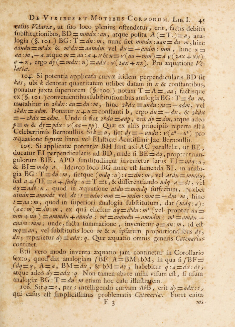 Cafus3 ut fuo loco plenius oftendetur> erit^ faftis debitis fubftitutionibuS:,BDif:;^;;^i.v:^;^ atque pofita ana¬ logia (^§. loi.^ BG:lLzzdn:my nunc fiet mmdx :aan-=zdn:m yhinc ciuyidti'zz.9fi^dx dx zi. ddfyidTfi vel dxzn. — ciddwi '. titm ^ liinc - y —j advniy—d atque mz=iddid^x^nz=.vQdd--7nm')zzd v(^%dx-i^xxy,^ d Xy. ergo dj (^,^7fidx. 71^ ,^ddx\ '^yidx-{r xx^» Bto lEQuatione IdfU, 104; Si potentia applicata curv^ itidem perpendicularis BD fit kds, ubi k denotat quantitatem utlibet datam in ^ & conflantibus, ponatur juxta fuperiorem (§.100,) notam TziAzz^^^ • faftisque ex (§. lox.) convenientibus llibftitutionibus analogia BG dn: mutabitur in ikdx: dn zzdn: m ^ hinc ikdx = dndn :7nz=. — ddm, vel 2kdxz=ddm. Ponatur ^-t-conflanti b, ergo duz^-^-dx, & zkdtS ^— z^dxzzddM. Unde fi fiat ikduzizddy^ ent zi*^V/,atque adeo pzum & dyzzj)dx: v(dd—pj)). Qux ex aliis principiis reperta efta Celeberrimis Bernoulliis. Sikzzu^ liet dy=z — 7mdu: pro iTquatione figurx lintei vel Elaflic^e Acutiflimi jac. Bernoullii. 105. Si applicatx potentix BH funt axi AC parallelx, ut BE y ducatur EI perpendicularis ad BD, unde fi BE~^, propter trian¬ gulorum BIE, APO fimilitudinem invenietur latus & BIiz;^^^:^. Idcirco loco BG nunc efl fumenda BI, in analo¬ gia BG: T zzd?i; m, fietque Qmdq: d') : t^^dn : m, vel dtdn zz fmnda^ fed a 4.flE zz ^ 4- fndq: zz T z^ t, & differentiando ndq :dzzdt ^ vel dq zz ddt: n , ^ quod in aequatione dtdn zz wmdq fufFeftum, prxbet atndn zz dtnmdt vel dt :tzz ndn ;• mm zz — 7ndm: 777777 zz — din: 7n ^ hinc’ t z=:dd \7n^ quod in fuperiori analogia fubflitutum, .dat (jndq: d^ : Qad:77i)z=:dn:m y ex qua elicitur <5^zz<^^^/;^: ;^^^ {^vel propter zz-. mm^nn^ zzd7n7ndn-\-dnndn : m^-=Ldmmdn---dmndm-\ ;#zz^W^/ — andm\mm; imde,fa£ta fummatione , invenietur qz=Ldn\my id efl Tnq-zLdriy vel fubflitutis loco 7n & ipfarum proportionalibus dyy dx ', reperietur djzzddx: q. Qux xquatio omnis generis CdtermiaP continet. Etfi vero modo inventa xquatio jam continetur in Corollaria fcxto, quocf dat analogiam /RF: A zz BM : bM, in qua fi /BF zzr fdq:=zqy Azzdy BMzzi;^ , & bMzz^^j/, habebitur q: d-zidx: dy y atque adeo dyzzddx :q. Non tamen abs re mihi vifum efl, fi ufiim analogix hG :T zz dn: Tfi etiam hoc cafu illuflr^y,:em. 106. Sit^zzj-, per s intelligendo curvam A®, erit djzzddxiSy qui cafus efl fimpliciffimus problematis Cdtenari^^ Foret enim- F 3