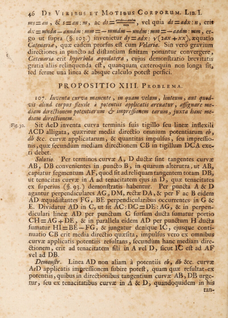 ms-::z.an y & szian\my ac vel quia dszzadxitiy erit dx rr mndn — anndm: == •— mmdm — : mw^—^ er^ go ut fiipra (§.103.^ invcnietiir dyzzadx: vC^^^ + x;x^yXqi\3.tio Catenaria j qiix eadem prorfus eft cum Velaria, Sin vero gravium direftiones in punfto ad diftantiam finitam ponantur convergere^ Catenaria erit hjperbola ^qtulatera y cujus demonftratio brevitatis gratia aliis relinquenda eft, quanquam cxteroquin non longa fitj fed ferme una linea & absque calculo poteft perfici. PROPOSITIO XIII. Problema. 107. Inventa curva manente , in quam velum , linteum , aut qugd-- vis aliud corpus flexile l potentiis applicatis arcuatur, aflflgnare me-^ -diam direBionerdpotentiarum flr imprejjionem earum,, juxta hanc me-* diam direBionem. Fig. 30. Sit AeD inventa cutva terminis fuis tigillo feu line^ inflexili ACD alligata 5 quseritur media direftio omnium potentiarum eb^ db &c. curviE applicatarum ^ & quantitas impulfus, feu impreftio- nis 5 quiE fecundiim mediam diredionem CB in tigillum DCA exe- xi debet. Solutio. *Per terminos ,curvcE A? D dudiE fint tangentes curvre AB 5 DB convenientes in pundo B > in quarum alterutra , ut AB.^ .capiatur fegmentum AF^ quod fit ad reliquam tangentem totam DB^ ut tenacitas curvx in A ad tenacitatem ejus in qux tenacitates ex fuperius (§. 93.) demonftratis habentur. Per punda A & D agantur perpendiculares AG.,^ DM^ redx DA, & per F ac B eidem AD lEquidiftantes FG3 BE perpendicularibus occurrentes in G 6c E. Dividatur AD in ut fit AC: DC =:DE: AGj & in perpen¬ diculari linex AD. per pundum C furfum duda fumatur portio CH dAG-f-DE ^ & in parallela eidem AD per pundum H4uda fumatur HIjz:BE--FG3 Sejungatur denique IC^ ejusque conti¬ nuatio CB erit media diredio qureflta^ impulfus vero ex omnibus curvse applicatis potentiis refultans ^ fecundum hanc mediam dire- dionem, erit ad tenacitatem fili in A vel D, ficut IC eft ad AF vel ad DB. Demonftr, Linea AD non aliam a potentiis eb y db &c. curvse A^D applicatis impreflionem fubire poteft ^ quam qiuE refultat-ex potentiis 3 quibus in diredionibus tangentium curvas ABjDB urge¬ tur , feu ex tenacitatibus curviE in A & D ^ quandoquidem in his tan-