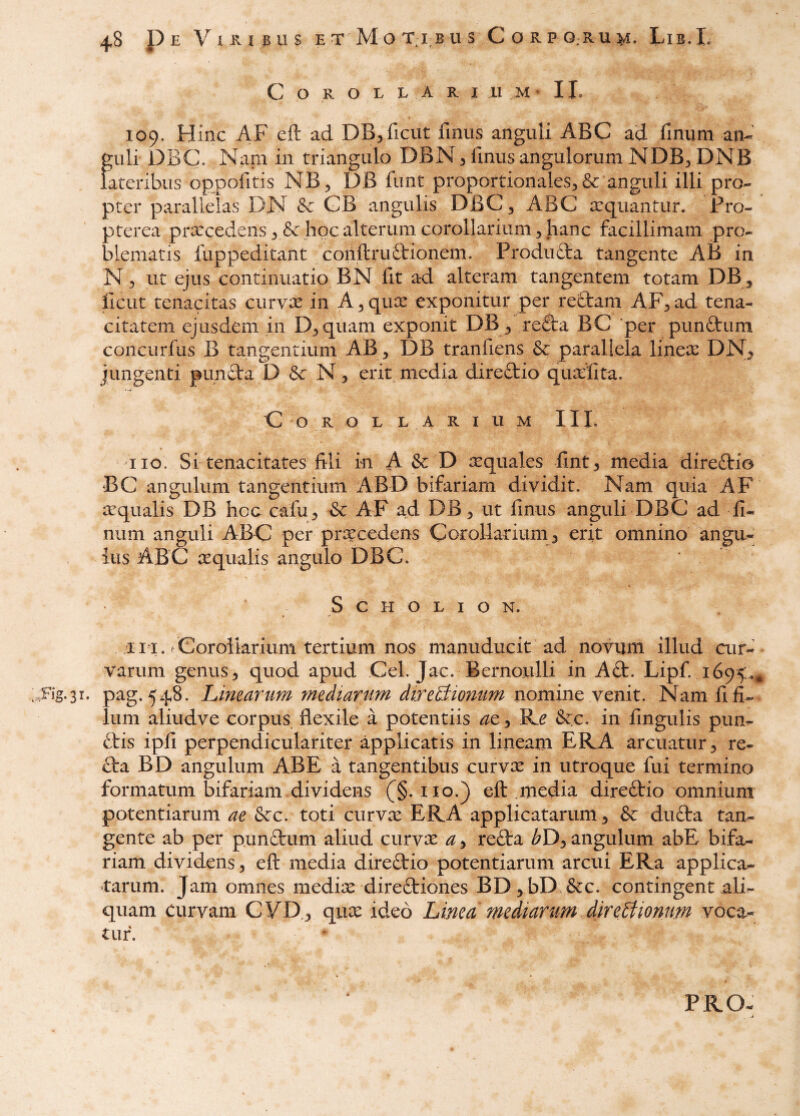 C O R O L L A R I 11 M • IL 109. Hinc AF eft ad DB^ficut fmus anguli ABC ad finiim an¬ guli DBC. I^am in triangulo DBN 3 fmus angulorum NDB^ DNB Lateribus oppofitis NB^ DB funt proportionales^ & anguli illi pro¬ pter parallelas DN & GB angulis DBC 3 ABC aquantur. Fro- pterea prxcedens 3 & hoc alterum corollarium 3 hanc facillimam pro¬ blematis fuppeditant conftruftionem. Produfta tangente AB in N 3 ut ejus continuatio BN fit ad alteram tangentem totam DB, ficut tenacitas curvx in A 3 qux exponitur per reOram AF3 ad tena¬ citatem ejusdem in D3quam exponit DB 3 reflra BC 'per punftum concurfus B tangentium AB ^ DB tranfiens & parallela linece DN^ jungenti punfta D N3 erit media direftio quaefta. C o R o L LARIUM IIL 110. Si tenacitates fili in A & D Tquales fint3 media direftio BC angulum tangentium ABD bifariam dividit. Nam quia AF ecqualis DB hoc cafu3 &c AF ad DB3 ut fmus anguli DBC ad fi- num anguli ABC per procedens Corollarium 3 erit omnino anga- ius ABC ecqualis angulo DBC. ' ‘ S c H o L I o N. i 11. r Cor oikrium tertium nos manuducit ad novum illud cur¬ varum genus 3 quod apud Cei. Jac. Bernoulli in A£t. Lipf. 1695:.^ .Fig-sr. pag. 548. Linearum mediarum direBiomim Nam fi fi¬ lum aliudve corpus flexile a potentiis ac 3 Re 6ec, in fingulis pun- ftis ipfi perpendiculariter applicatis in lineam ERA arcuatur 3 re- £ta BD angulum AB E a tangentibus curvx in utroque fui termino formatum bifariam dividens (^§. iio.} eft .media direftio omnium potentiarum ae &c. toti curvee ERA applicatarum 3 & dufta tan¬ gente ab per punftum aliud curvee a 3 refta ^D3 angulum abE bifa¬ riam dividens 3 eft media direOrio potentiarum arcui ERa applica¬ tarum. Jam omnes mediee diredtiones BD3bD &c. contingent ali¬ quam curvam CVD^ quee ideo Linea mediarum directionum voca¬ tur. PRO-