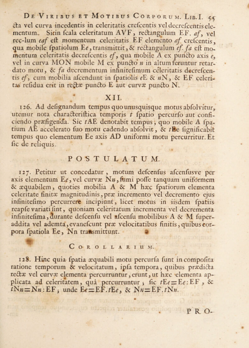 cta vel curva incedentis in celeritatis crefcentis vel decrefcentis ele¬ mentum,, Sicin fcala celeritatum AVF:, reftangulum EF. af^ vel rec-lum eaf eft momentum celeritatis EF elemento af crefcentis ^ (jua mobile fpatiolum E^^ transmittit ^ & reftangulum ef. fa eft mo¬ mentum celeritatis decrefcentis ef^ qua mobile A ex purifto axis Cy vel in curva MON mobile M ex punft-o*;/ in altum feruntur retar- -dato motu 5 &c fa decrementum infinitefimum celeritatis decrefcen¬ tis efy. cum mobilia afcendunt in fpatiolisTE nN ^ & EF celeri¬ tas’ relldua erit in recise pun£to E aut cutyx pun£to N* XIL 12 6. Ad defignandum tempus quo unusquisque motus abfolvitur^ utemur nota chara6teriftica temporis t fpatio percurfo aut confi¬ ciendo praefigenda. Sic ^AE denotabit tempus; quo mobile A fpa- tium AE accelerato fuo motu cadendo abfolvit, ^Ee fignificabit tempus quo elementurn Ee axis AD uniformi motu percurritur. Et fic de reliquis. * % P O S T U L A T U M. 127. Petitm* ut concedatur , motum defccnfus afcenfusve per axis elementum E.^5vel curvae N^^jflimi poffe tanquam uniformem aequabilem 5 quoties mobilia A & M haec fpatiorum elementa celeritate finitae magnitudinis, prae incremento vel decremento ejus infinitefimo percurrere incipiunt, licet motus in iisdem fpatiis reapfe variati fint, quoniam celeritatum incrementa vel decrementa infinitefima,durante defcenfu vel afcenfu mobilibus A & M fuper- addita vel ademta,evanefcunt prx velocitatibus finitis, quibuscor^- pora fpatiola Ee, Nn tra’ftsmittunt. » Corollarium. 128. Hinc quia fpatia aequabili motu percurfa funt in compofita ratione temporum & velocitatum, ipfa tempora, quibus praedi£ta reftae vel curvae elementa percurruntur, erunt, ut haec elementa ap¬ plicata ad celeritatem, qua percurruntur 5 fic ^Ee=zEe:EF , & ^N;2z=N;^.: EF3 unde EfurEF.^Ee, & N?/=:EF.fNA/.