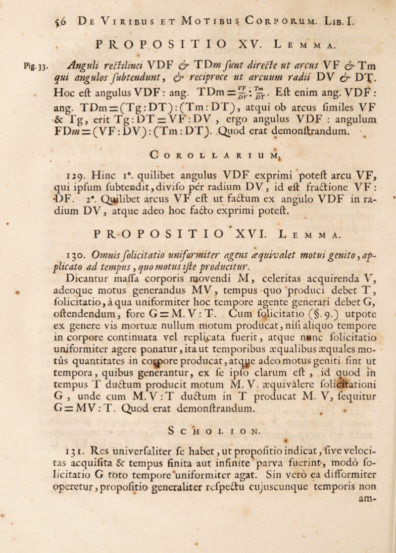 PROPOSITIO XV. Lemma. Fig.33. Anguli reStilinei VDF & TT>m fmt direBe ut arcus VF drTm qui angulos fubtendunt, ^ reciproce ut arcuum radii DV ^ DT. Hoc eft angulus VDF: ang. TDm = ^;^. Eft enim ang. VDF: ang. TDm = (Tg:DT}:(Tm:DT3, atqui ob arcus fimiles VF & Pg, erit Tg: DT=: VF ; DV , ergo angulus VDF : angulum FD«i=: (VF: DV}: (Tm: DT}. Qiiod erat demonftrandum. r Corollarium. » 129. Hinc I®. quilibet angulus VDF exprimi poteft arcu VF^ qui ipfum fubtendit, divifo per radium DV^ id eft fraftione VF : •DF. 2®. Qwlibet arcus VF eft ut faftum ex angulo VDF in ra¬ dium DV 3 atque adeo hoc fa£to exprimi poteft. P R O POSITIO 'XVL Lemma. 130. Omnis folicitatio uniformiter agens /equivalet motui genito ^ plicato ad tempus 3 quo motus ijle producitur. Dicantur mafla corporis movendi M, celeritas acquirenda V^ adeoque motus generandus^ MV 3 tempus quo produci debet T, folicitatio, aqua uniformiter hoc tempore agente generari debet oftendendum3 fore GzzM.V: T. Cum fglicitatio (§.9.) utpote ex genere vis mortuic nullum motum producat 3 nifi aliquo tempore in corpore continuata vel repli.cata fuerit 3 atque nunc folicitatio uniformiter agere ponatur 3 ita ut temporibus aequalibus aequales mo¬ tus quantitates in colore producat ^ atqy^je adeo motus geniti fmt ut tempora3 quibus generantur, ex fe ipfo clarum eft , id quod in tempus T du£tum producit motum M. V. te qui valere folicitationi G , unde cum M. V:T dufbum in T producat M. V3 fequitur Gz:MV:T. Quod erat demonftrandum. ^ . S c H o L I o N. «r 131. Res univerfaliter fe habet, ut propofitio indicat 3 live veloci¬ tas acquifita & tempus finita aut infinite * parva fuerint*, modo fo¬ licitatio G toto tempore‘uniformiter agat. Sin vero ea difformiter operetur 3 propofitio generaliter refpeftu cujuscunque temporis non am-