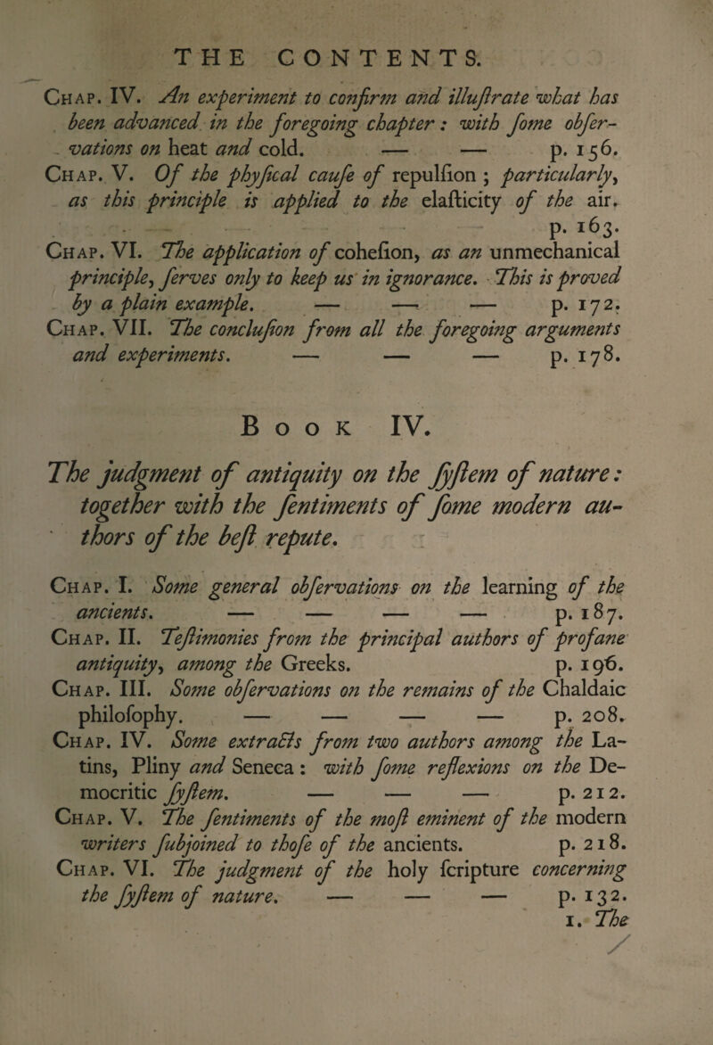 Chap. IV. An experiment to co?tJirm and illujirate what has been advanced in the foregoing chapter: with fome obfer- - vat ions on heat and cold. — — - p. 156. Chap. V. Of the phyfecal caufe of repulfion ; particularly^ as this principle is applied to the elafticity of the air, . - - p. 163. Chap. VI. The application cohefion, as an unmechanical principle^ ferves only to keep us' in ignorance. - This is proved by a plain example. —. -7-^' — p. 172. Chap. VII. The conclufeon from all the foregoing arguments and experiments. — — — p. 178. Book IV. The judgment of antiquity on the Jyftem of nature: together with the fentiments of fome modern au^ thors of the heft, repute. Chap. I. 'Some general obfervatiom on the learning of the ancients. — — — — . p. 187. Chap. II. Teflimonies from the principal authors of profane antiquity^ among the Greeks. p. 196. Chap. III. Sotne obfervations on the remains of the Chaldaic philofophy. — — — — p. 208. Ch AP. IV. Some extraEls from two authors among the La¬ tins, Pliny and Seneca : with fome reflexions on the De- mocritic fyfiem. — — — ^ p. 212. Ch AP. V. The fentiments of the mofl eminent of the modern writers fubjoined to thofe of the ancients. p. 218. Ch AP. VI. The judgment of the holy fcripture concerning the fyfeem of nature. — — — p. 132.