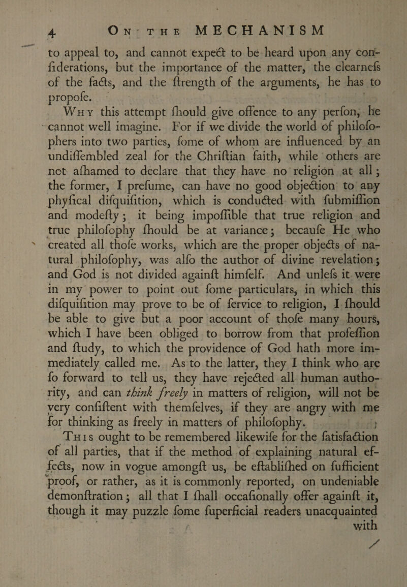 to appeal to, and cannot expeift to be heard upon any con- fiderations, but the importance of the matter, the clearnefs of the fadls, and the ftrength of the arguments, he has to propofe. Why this attempt fliould give offence to any perfon, he cannot well imagine. For if we divide the world of philofo- phers into two parties, fome of whom are influenced by an undiflembled zeal for the Chriftian faith, while others are not afhamed to declare that they have no religion at all; the former, I prefume, can have no good obje<^ion' to any phyflcal difquifltion, which is conducted with fubmiflion and modefty; it being impoflible that true religion and true philofophy fhould be at variance; becaufe He who created all thofe works, which are the proper objedls of na¬ tural philofophy, was alfo the author of divine revelation; and God is not divided againfl: himfelf. And unlefs it were in my 'power to point out fome particulars, in which this difquifltion may prove to be of fervice to religion, I fhould be able to give but a poor account of thofe many hours, which I have been obliged to borrow from that profeflion and ftudy, to which the providence of God hath more im¬ mediately called me. As to the latter, they I think who are fo forward to tell us, they have rejected all human autho¬ rity, and can think freely in matters of religion, will not be very conflftent with themfelves, if they are angry with me for thinking as freely in matters of philofophy. ; This ought to be remembered likewife for the fatisfa<flion of all parties, that if the method of explaining natural ef- fed:s, now in vogue amongfl: us, be eftabliflied on fufficient proof, or rather, as it is commonly reported, on undeniable demonftration; all that I fhall occafionally offer againfl; it, though it may puzzle fome fuperficial readers unacquainted with